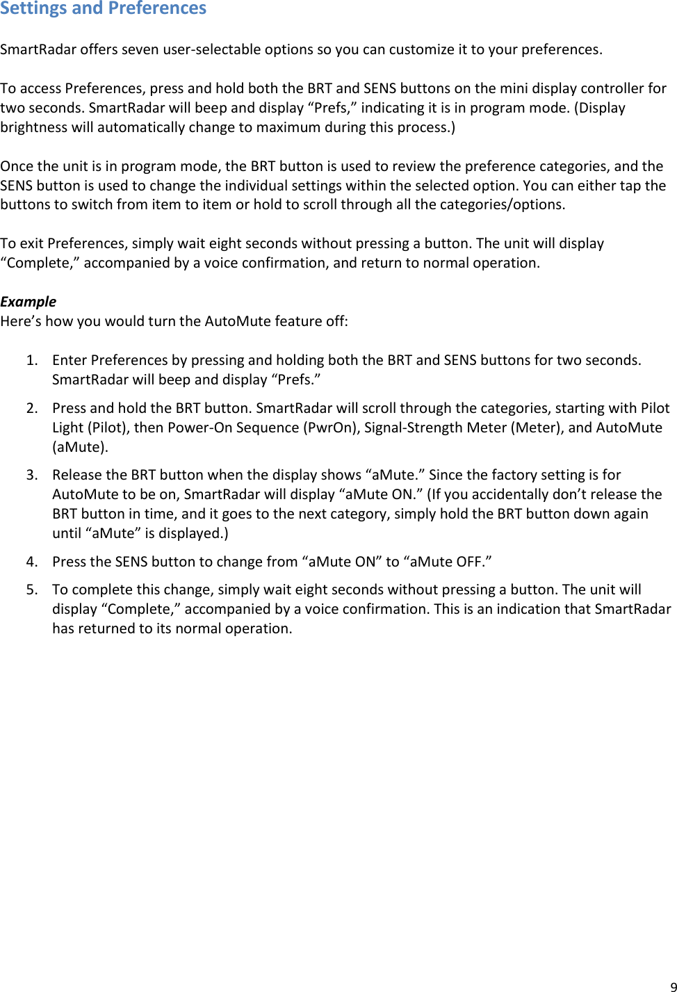 9 Settings and Preferences  SmartRadar offers seven user-selectable options so you can customize it to your preferences.  To access Preferences, press and hold both the BRT and SENS buttons on the mini display controller for two seconds. SmartRadar will beep and display “Prefs,” indicating it is in program mode. (Display brightness will automatically change to maximum during this process.)   Once the unit is in program mode, the BRT button is used to review the preference categories, and the SENS button is used to change the individual settings within the selected option. You can either tap the buttons to switch from item to item or hold to scroll through all the categories/options.  To exit Preferences, simply wait eight seconds without pressing a button. The unit will display “Complete,” accompanied by a voice confirmation, and return to normal operation.  Example Here’s how you would turn the AutoMute feature off:  1. Enter Preferences by pressing and holding both the BRT and SENS buttons for two seconds. SmartRadar will beep and display “Prefs.” 2. Press and hold the BRT button. SmartRadar will scroll through the categories, starting with Pilot Light (Pilot), then Power-On Sequence (PwrOn), Signal-Strength Meter (Meter), and AutoMute (aMute). 3. Release the BRT button when the display shows “aMute.” Since the factory setting is for AutoMute to be on, SmartRadar will display “aMute ON.” (If you accidentally don’t release the BRT button in time, and it goes to the next category, simply hold the BRT button down again until “aMute” is displayed.) 4. Press the SENS button to change from “aMute ON” to “aMute OFF.” 5. To complete this change, simply wait eight seconds without pressing a button. The unit will display “Complete,” accompanied by a voice confirmation. This is an indication that SmartRadar has returned to its normal operation. 
