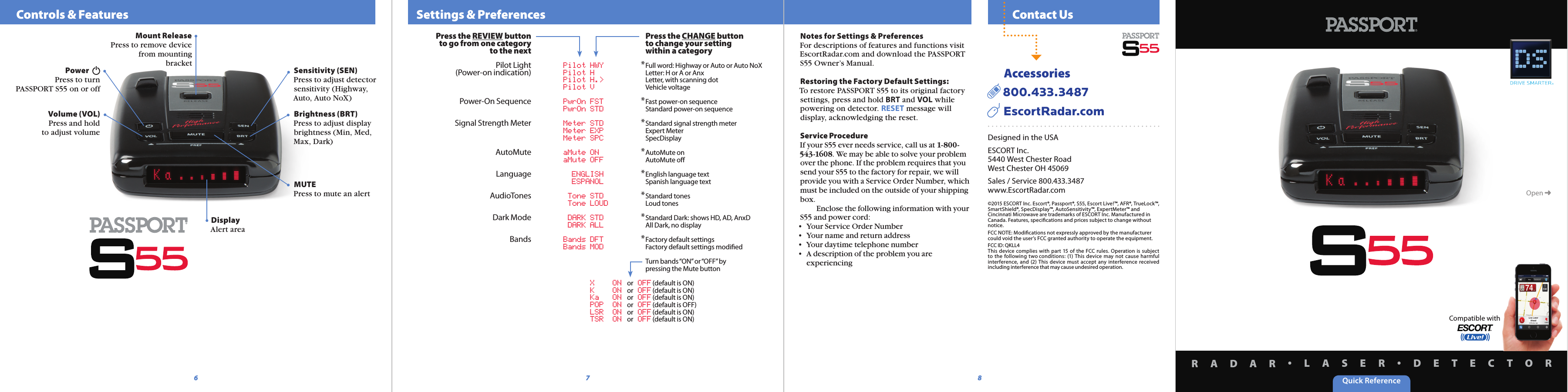 Quick ReferenceR A D A R •L A S E R •D E T E C T O R  Contact Us  Settings &amp; Preferences    Controls &amp; FeaturesPower  Press to turn PASSPORT S55 on or offBrightness (BRT)Press to adjust display brightness (Min, Med, Max, Dark)MUTEPress to mute an alertMount ReleasePress to remove device from mounting bracket6 8DisplayAlert areaNotes for Settings &amp; PreferencesFor descriptions of features and functions visit EscortRadar.com and download the PASSPORT S55 Owner’s Manual.Restoring the Factory Default Settings:To restore PASSPORT S55 to its original factory settings, press and hold BRT and VOL while powering on detector. RESET message will display, acknowledging the reset.Service ProcedureIf your S55 ever needs service, call us at 1-800-543-1608. We may be able to solve your problem over the phone. If the problem requires that you send your S55 to the factory for repair, we will provide you with a Service Order Number, which must be included on the outside of your shipping box.   Enclose the following information with your S55 and power cord:•  Your Service Order Number•  Your name and return address•  Your daytime telephone number•  A description of the problem you are    experiencingDesigned in the USAESCORT Inc.5440 West Chester RoadWest Chester OH 45069Sales / Service 800.433.3487www.EscortRadar.com©2015 ESCORT Inc. Escort®, Passport®, S55, Escort Live!™, AFR®, TrueLock™, SmartShield®, SpecDisplay™, AutoSensitivity™, ExpertMeter™ and Cincinnati Microwave are trademarks of ESCORT Inc. Manufactured in Canada. Features, speciﬁcations and prices subject to change without notice. FCC NOTE: Modiﬁcations not expressly approved by the manufacturer could void the user’s FCC granted authority to operate the equipment.FCC ID: QKLL4This  device  complies with  part  15 of the  FCC rules.  Operation  is  subject to  the  following  two conditions:  (1)  This  device  may  not  cause  harmful interference,  and (2)  This  device  must  accept any  interference  received including interference that may cause undesired operation.      Accessories  800.433.3487     EscortRadar.comVolume (VOL)Press and hold to adjust volumeOpen ➜Compatible withSensitivity (SEN)Press to adjust detector sensitivity (Highway, Auto, Auto NoX)Press the REVIEW buttonto go from one categoryto the nextPilot Light(Power-on indication)Power-On SequenceSignal Strength MeterAutoMuteLanguageAudioTonesDark ModeBands  Pilot HWY  Pilot H  Pilot H.&gt;  Pilot V  PwrOn FST  PwrOn STD  Meter STD  Meter EXP  Meter SPC  aMute ON  aMute OFF     ENGLISH     ESPANOL  Tone STD  Tone LOUD  DARK STD  DARK ALL  Bands DFT   Bands MOD   X  ON   or   OFF (default is ON)   K  ON   or   OFF (default is ON)   Ka  ON   or   OFF (default is ON)   POP  ON   or   OFF (default is OFF)   LSR  ON   or   OFF (default is ON)   TSR  ON   or   OFF (default is ON)  Press the CHANGE button  to change your setting  within a category* Full word: Highway or Auto or Auto NoX  Letter: H or A or Anx  Letter, with scanning dot  Vehicle voltage* Fast power-on sequence  Standard power-on sequence* Standard signal strength meter  Expert Meter  SpecDisplay* AutoMute on  AutoMute oﬀ* English language text  Spanish language text* Standard tones  Loud tones* Standard Dark: shows HD, AD, AnxD  All Dark, no display* Factory default settings  Factory default settings modiﬁed   Turn bands “ON” or “OFF” by   pressing the Mute button7