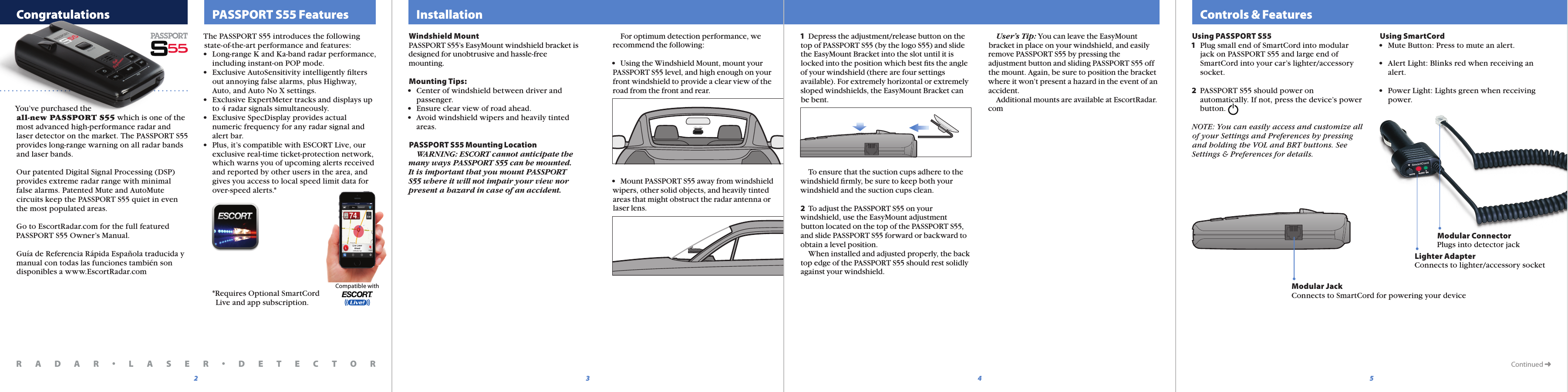   Controls &amp; Features  PASSPORT S55 Features5432Continued ➜Modular JackConnects to SmartCord for powering your deviceModular ConnectorPlugs into detector jackLighter AdapterConnects to lighter/accessory socket  InstallationWindshield MountPASSPORT S55’s EasyMount windshield bracket is designed for unobtrusive and hassle-free mounting.Mounting Tips:•  Center of windshield between driver and   passenger.•  Ensure clear view of road ahead.•  Avoid windshield wipers and heavily tinted   areas.PASSPORT S55 Mounting Location  WARNING: ESCORT cannot anticipate the many ways PASSPORT S55 can be mounted. It is important that you mount PASSPORT S55 where it will not impair your view nor present a hazard in case of an accident. For optimum detection performance, we recommend the following:•  Using the Windshield Mount, mount your PASSPORT S55 level, and high enough on yourfront windshield to provide a clear view of the road from the front and rear.•  Mount PASSPORT S55 away from windshield wipers, other solid objects, and heavily tinted areas that might obstruct the radar antenna or laser lens.Using PASSPORT S551  Plug small end of SmartCord into modular   jack on PASSPORT S55 and large end of   SmartCord into your car’s lighter/accessory   socket.2  PASSPORT S55 should power on   automatically. If not, press the device’s power   button. NOTE: You can easily access and customize allof your Settings and Preferences by pressingand holding the VOL and BRT buttons. SeeSettings &amp; Preferences for details.Using SmartCord•  Mute Button: Press to mute an alert.•  Alert Light: Blinks red when receiving an   alert.•  Power Light: Lights green when receiving   power.1  Depress the adjustment/release button on the top of PASSPORT S55 (by the logo S55) and slide the EasyMount Bracket into the slot until it is locked into the position which best ﬁts the angle of your windshield (there are four settings available). For extremely horizontal or extremely sloped windshields, the EasyMount Bracket can be bent.    To ensure that the suction cups adhere to the windshield ﬁrmly, be sure to keep both your windshield and the suction cups clean.2  To adjust the PASSPORT S55 on your windshield, use the EasyMount adjustment button located on the top of the PASSPORT S55, and slide PASSPORT S55 forward or backward to obtain a level position.  When installed and adjusted properly, the back top edge of the PASSPORT S55 should rest solidly against your windshield.Compatible with  User’s Tip: You can leave the EasyMount bracket in place on your windshield, and easily remove PASSPORT S55 by pressing the adjustment button and sliding PASSPORT S55 off the mount. Again, be sure to position the bracket where it won’t present a hazard in the event of an accident.   Additional mounts are available at EscortRadar.com  CongratulationsYou’ve purchased the all-new PASSPORT S55 which is one of the most advanced high-performance radar and laser detector on the market. The PASSPORT S55 provides long-range warning on all radar bands and laser bands.Our patented Digital Signal Processing (DSP) provides extreme radar range with minimal false alarms. Patented Mute and AutoMute circuits keep the PASSPORT S55 quiet in even the most populated areas.Go to EscortRadar.com for the full featured PASSPORT S55 Owner’s Manual.Guía de Referencia Rápida Española traducida y manual con todas las funciones también son disponibles a www.EscortRadar.comR A D A R •L A S E R •D E T E C T O RThe PASSPORT S55 introduces the following state-of-the-art performance and features:•  Long-range K and Ka-band radar performance,   including instant-on POP mode.•  Exclusive AutoSensitivity intelligently ﬁlters   out annoying false alarms, plus Highway,   Auto, and Auto No X settings.•  Exclusive ExpertMeter tracks and displays up   to 4 radar signals simultaneously.•  Exclusive SpecDisplay provides actual  numeric frequency for any radar signal and   alert bar.•  Plus, it’s compatible with ESCORT Live, our   exclusive real-time ticket-protection network,   which warns you of upcoming alerts received   and reported by other users in the area, and   gives you access to local speed limit data for   over-speed alerts.*  *Requires Optional SmartCord     Live and app subscription.