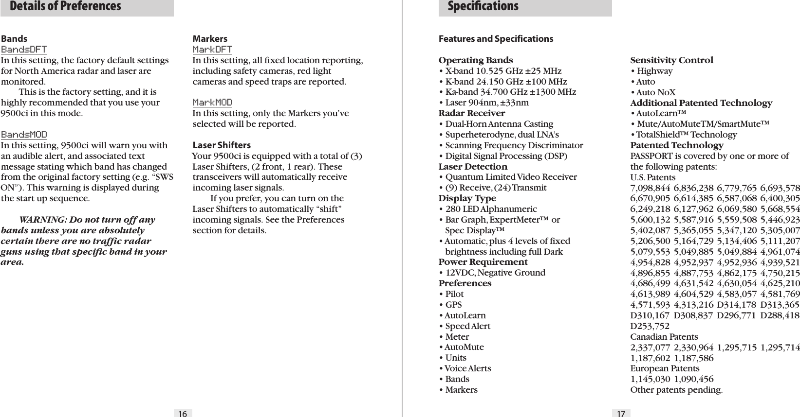   Details of Preferences16 17BandsBandsDFTIn this setting, the factory default settings for North America radar and laser are  monitored.  This is the factory setting, and it is highly recommended that you use your 9500ci in this mode.BandsMODIn this setting, 9500ci will warn you with an audible alert, and associated text message stating which band has changed from the original factory setting (e.g. “SWS ON”). This warning is displayed during the start up sequence.  WARNING: Do not turn off any bands unless you are absolutely certain there are no trafﬁc radar guns using that speciﬁc band in your  area.MarkersMarkDFTIn this setting, all ﬁxed location reporting, including safety cameras, red light cameras and speed traps are reported.MarkMODIn this setting, only the Markers you’ve selected will be reported.Laser ShiftersYour 9500ci is equipped with a total of (3) Laser Shifters, (2 front, 1 rear). These transceivers will automatically receive incoming laser signals.  If you prefer, you can turn on the Laser Shifters to automatically “shift” incoming signals. See the Preferences section for details.Features and SpecificationsOperating Bands• X-band 10.525 GHz ±25 MHz• K-band 24.150 GHz ±100 MHz• Ka-band 34.700 GHz ±1300 MHz• Laser 904nm, ±33nmRadar Receiver• Dual-Horn Antenna Casting• Superheterodyne, dual LNA’s• Scanning Frequency Discriminator• Digital Signal Processing (DSP)Laser Detection• Quantum Limited Video Receiver • (9) Receive, (24) TransmitDisplay Type• 280 LED Alphanumeric• Bar Graph, ExpertMeter™ or     Spec Display™   • Automatic, plus 4 levels of fixed     brightness including full DarkPower Requirement• 12VDC, Negative GroundPreferences• Pilot• GPS• AutoLearn• Speed Alert• Meter• AutoMute• Units• Voice Alerts• Bands• MarkersSensitivity Control• Highway• Auto• Auto NoXAdditional Patented Technology• AutoLearn™• Mute/AutoMuteTM/SmartMute™• TotalShield™ TechnologyPatented TechnologyPASSPORT is covered by one or more of the following patents:  U.S. Patents 7,098,844 6,836,238 6,779,765 6,693,578 6,670,905 6,614,385 6,587,068 6,400,305 6,249,218 6,127,962 6,069,580 5,668,554 5,600,132 5,587,916 5,559,508 5,446,923 5,402,087 5,365,055 5,347,120 5,305,007 5,206,500 5,164,729 5,134,406 5,111,207 5,079,553 5,049,885 5,049,884 4,961,074 4,954,828 4,952,937 4,952,936 4,939,521 4,896,855 4,887,753 4,862,175 4,750,215 4,686,499 4,631,542 4,630,054 4,625,210 4,613,989 4,604,529 4,583,057 4,581,769 4,571,593 4,313,216 D314,178  D313,365 D310,167  D308,837  D296,771  D288,418 D253,752   Canadian Patents2,337,077 2,330,964 1,295,715 1,295,714 1,187,602 1,187,586  European Patents 1,145,030 1,090,456Other patents pending.  Speciﬁcations  