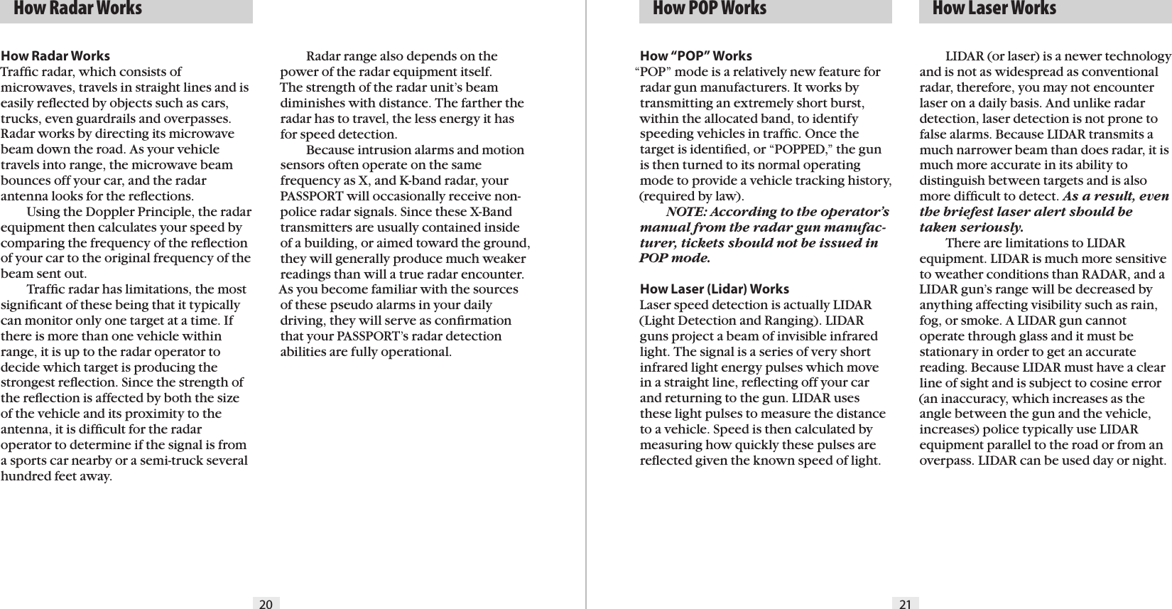 20 21How Radar WorksTrafﬁc radar, which consists of microwaves, travels in straight lines and is easily reﬂected by objects such as cars, trucks, even guardrails and overpasses. Radar works by directing its microwave beam down the road. As your vehicle travels into range, the microwave beam bounces off your car, and the radar antenna looks for the reﬂections.    Using the Doppler Principle, the radarequipment then calculates your speed by comparing the frequency of the reﬂection of your car to the original frequency of the beam sent out.    Trafﬁc radar has limitations, the most signiﬁcant of these being that it typically can monitor only one target at a time. If there is more than one vehicle within range, it is up to the radar operator to  decide which target is producing the strongest reﬂection. Since the strength of the reﬂection is affected by both the size of the vehicle and its proximity to the antenna, it is difﬁcult for the radar operator to determine if the signal is from a sports car nearby or a semi-truck several hundred feet away.    Radar range also depends on the power of the radar equipment itself.  The strength of the radar unit’s beam diminishes with distance. The farther the radar has to travel, the less energy it has for speed detection.   Because intrusion alarms and motion sensors often operate on the same frequency as X, and K-band radar, your PASSPORT will occasionally receive non-police radar signals. Since these X-Band transmitters are usually contained inside of a building, or aimed toward the ground, they will generally produce much weaker readings than will a true radar encounter. As you become familiar with the sources of these pseudo alarms in your daily driving, they will serve as conﬁrmation that your PASSPORT’s radar detection abilities are fully operational.  How Radar Works   How POP Works   How Laser WorksHow “POP” Works“POP” mode is a relatively new feature for radar gun manufacturers. It works by transmitting an extremely short burst, within the allocated band, to identify speeding vehicles in trafﬁc. Once the target is identiﬁed, or “POPPED,” the gun is then turned to its normal operating mode to provide a vehicle tracking history, (required by law).   NOTE: According to the operator’s manual from the radar gun manufac-turer, tickets should not be issued in POP mode.How Laser (Lidar) WorksLaser speed detection is actually LIDAR (Light Detection and Ranging). LIDAR guns project a beam of invisible infrared light. The signal is a series of very short infrared light energy pulses which move in a straight line, reﬂecting off your car and returning to the gun. LIDAR uses these light pulses to measure the distance to a vehicle. Speed is then calculated by measuring how quickly these pulses are reﬂected given the known speed of light.    LIDAR (or laser) is a newer technology and is not as widespread as conventional radar, therefore, you may not encounter laser on a daily basis. And unlike radar detection, laser detection is not prone to false alarms. Because LIDAR transmits a much narrower beam than does radar, it is much more accurate in its ability to  distinguish between targets and is also more difﬁcult to detect. As a result, even the briefest laser alert should be taken seriously.  There are limitations to LIDAR  equipment. LIDAR is much more sensitive to weather conditions than RADAR, and a LIDAR gun’s range will be decreased byanything affecting visibility such as rain, fog, or smoke. A LIDAR gun cannot operate through glass and it must be stationary in order to get an accurate reading. Because LIDAR must have a clear line of sight and is subject to cosine error (an inaccuracy, which increases as the angle between the gun and the vehicle, increases) police typically use LIDAR equipment parallel to the road or from an overpass. LIDAR can be used day or night.
