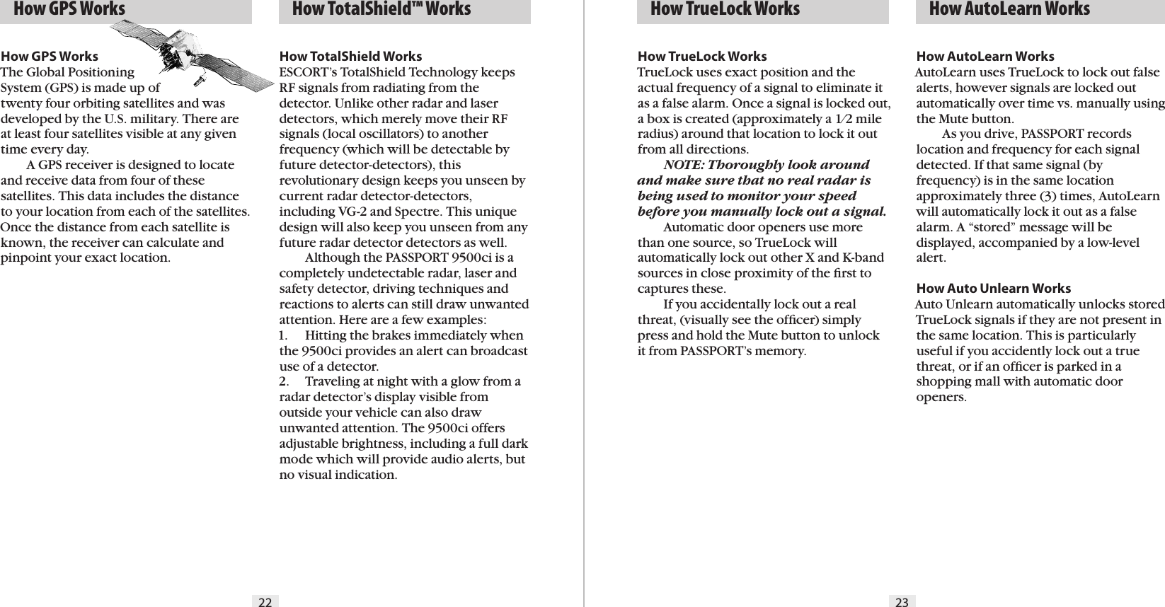 22 23  How GPS Works   How TotalShield™ Works   How TrueLock WorksHow TrueLock WorksTrueLock uses exact position and the actual frequency of a signal to eliminate it as a false alarm. Once a signal is locked out, a box is created (approximately a 1⁄2 mile radius) around that location to lock it out from all directions.  NOTE: Thoroughly look around and make sure that no real radar is being used to monitor your speed before you manually lock out a signal.  Automatic door openers use more than one source, so TrueLock will automatically lock out other X and K-band sources in close proximity of the ﬁrst to captures these.  If you accidentally lock out a real threat, (visually see the ofﬁcer) simply press and hold the Mute button to unlock it from PASSPORT’s memory.  How AutoLearn WorksHow TotalShield WorksESCORT’s TotalShield Technology keeps RF signals from radiating from the detector. Unlike other radar and laser detectors, which merely move their RF signals (local oscillators) to another frequency (which will be detectable by future detector-detectors), this revolutionary design keeps you unseen by current radar detector-detectors, including VG-2 and Spectre. This unique design will also keep you unseen from any future radar detector detectors as well.  Although the PASSPORT 9500ci is a completely undetectable radar, laser and safety detector, driving techniques and reactions to alerts can still draw unwanted attention. Here are a few examples:1.  Hitting the brakes immediately when the 9500ci provides an alert can broadcast use of a detector.2.  Traveling at night with a glow from a radar detector’s display visible from outside your vehicle can also draw unwanted attention. The 9500ci offers adjustable brightness, including a full dark mode which will provide audio alerts, but no visual indication.How AutoLearn WorksAutoLearn uses TrueLock to lock out false alerts, however signals are locked out automatically over time vs. manually using the Mute button.  As you drive, PASSPORT records location and frequency for each signal detected. If that same signal (by frequency) is in the same location approximately three (3) times, AutoLearn will automatically lock it out as a false alarm. A “stored” message will be displayed, accompanied by a low-level alert.How Auto Unlearn WorksAuto Unlearn automatically unlocks stored TrueLock signals if they are not present in the same location. This is particularly useful if you accidently lock out a true threat, or if an ofﬁcer is parked in a shopping mall with automatic door openers.How GPS WorksThe Global Positioning  System (GPS) is made up of  twenty four orbiting satellites and was developed by the U.S. military. There are at least four satellites visible at any given time every day.    A GPS receiver is designed to locate and receive data from four of these satellites. This data includes the distance to your location from each of the satellites. Once the distance from each satellite is known, the receiver can calculate and pinpoint your exact location.