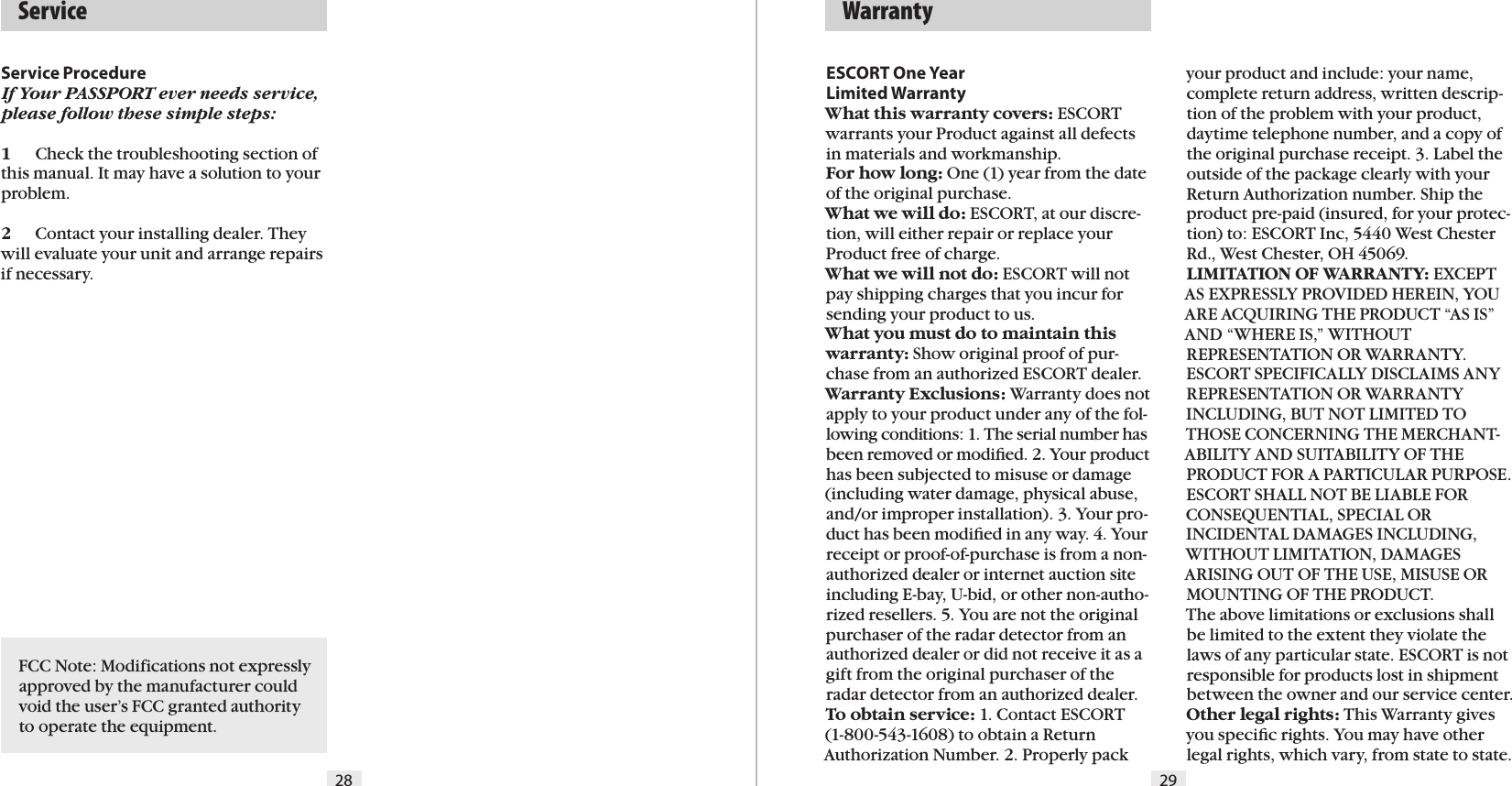 28 29Service ProcedureIf Your PASSPORT ever needs service, please follow these simple steps:1  Check the troubleshooting section of this manual. It may have a solution to your problem.2  Contact your installing dealer. They will evaluate your unit and arrange repairs if necessary.   ServiceESCORT One Year  Limited WarrantyWhat this warranty covers: ESCORT warrants your Product against all defects in materials and workmanship. For how long: One (1) year from the date of the original purchase.  What we will do: ESCORT, at our discre-tion, will either repair or replace your Product free of charge. What we will not do: ESCORT will not pay shipping charges that you incur for sending your product to us.What you must do to maintain this warranty: Show original proof of pur-chase from an authorized ESCORT dealer.Warranty Exclusions: Warranty does not apply to your product under any of the fol-lowing conditions: 1. The serial number has been removed or modiﬁed. 2. Your product has been subjected to misuse or damage (including water damage, physical abuse, and/or improper installation). 3. Your pro-duct has been modiﬁed in any way. 4. Your receipt or proof-of-purchase is from a non-authorized dealer or internet auction site including E-bay, U-bid, or other non-autho-rized resellers. 5. You are not the original purchaser of the radar detector from an authorized dealer or did not receive it as a gift from the original purchaser of the radar detector from an authorized dealer.To obtain service: 1. Contact ESCORT  (1-800-543-1608) to obtain a Return Authorization Number. 2. Properly pack   Warrantyyour product and include: your name, complete return address, written descrip-tion of the problem with your product, daytime telephone number, and a copy of the original purchase receipt. 3. Label the outside of the package clearly with your Return Authorization number. Ship the product pre-paid (insured, for your protec-tion) to: ESCORT Inc, 5440 West Chester Rd., West Chester, OH 45069.LIMITATION OF WARRANTY: EXCEPT AS EXPRESSLY PROVIDED HEREIN, YOU ARE ACQUIRING THE PRODUCT “AS IS” AND “WHERE IS,” WITHOUT REPRESENTATION OR WARRANTY. ESCORT SPECIFICALLY DISCLAIMS ANY REPRESENTATION OR WARRANTY INCLUDING, BUT NOT LIMITED TO THOSE CONCERNING THE MERCHANT-ABILITY AND SUITABILITY OF THE PRODUCT FOR A PARTICULAR PURPOSE. ESCORT SHALL NOT BE LIABLE FOR CONSEQUENTIAL, SPECIAL OR INCIDENTAL DAMAGES INCLUDING, WITHOUT LIMITATION, DAMAGES ARISING OUT OF THE USE, MISUSE OR MOUNTING OF THE PRODUCT.  The above limitations or exclusions shall be limited to the extent they violate the laws of any particular state. ESCORT is not responsible for products lost in shipment between the owner and our service center.Other legal rights: This Warranty gives you speciﬁc rights. You may have other legal rights, which vary, from state to state.FCC Note: Modifications not expressly approved by the manufacturer could void the user’s FCC granted authority to operate the equipment.