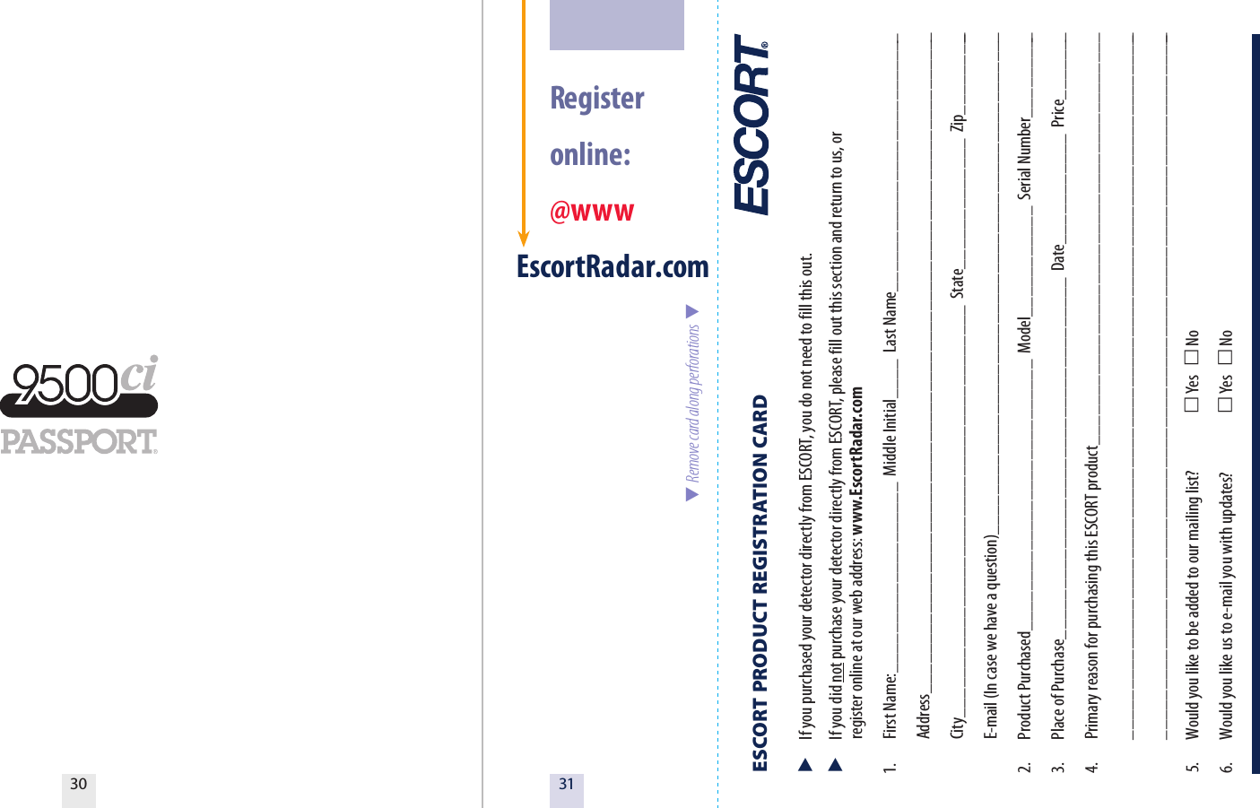 3130  Register  online: @wwwEscortRadar.comESCORT PRODUCT REGISTRATION CARD   If you purchased your detector directly from ESCORT, you do not need to fill this out.  If you did not purchase your detector directly from ESCORT, please fill out this section and return to us, or   register online at our web address: www.EscortRadar.com1.  First Name:___________________  Middle Initial____  Last Name__________________________  Address__________________________________________________________________  City_________________________________________  State_____________  Zip_________  E-mail (In case we have a question)__________________________________________________2.  Product Purchased___________________________  Model___________  Serial Number_________3.  Place of Purchase____________________________________  Date___________  Price_______4.  Primary reason for purchasing this ESCORT product_________________________________________  _______________________________________________________________________  _______________________________________________________________________5.  Would you like to be added to our mailing list?   Yes    No 6.  Would you like us to e-mail you with updates?   Yes    No  Remove card along perforations  