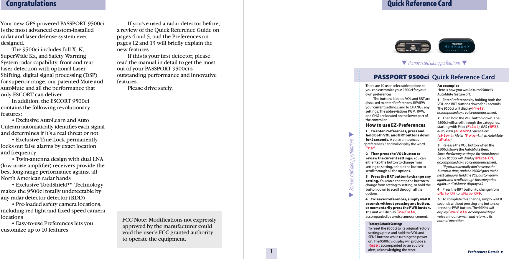 Your new GPS-powered PASSPORT 9500ci is the most advanced custom-installed radar and laser defense system ever designed.  The 9500ci includes full X, K, SuperWide Ka, and Safety Warning System radar capability, front and rear laser detection with optional Laser Shifting, digital signal processing (DSP) for superior range, our patented Mute and AutoMute and all the performance that only ESCORT can deliver.  In addition, the ESCORT 9500ci contains the following revolutionary features:  • Exclusive AutoLearn and Auto Unlearn automatically identiﬁes each signal and determines if it’s a real threat or not   • Exclusive True-Lock permanently locks out false alarms by exact location and frequency   • Twin-antenna design with dual LNA (low noise ampliﬁer) receivers provide the best long-range performance against all North American radar bands   • Exclusive TotalShield™ Technology makes the 9500ci totally undetectable by any radar detector detector (RDD)   • Pre-loaded safety camera locations, including red light and ﬁxed speed camera locations  • Easy-to-use Preferences lets you customize up to 10 features  If you’ve used a radar detector before, a review of the Quick Reference Guide on pages 4 and 5, and the Preferences on pages 12 and 13 will brieﬂy explain the new features.  If this is your ﬁrst detector, please read the manual in detail to get the most out of your PASSPORT 9500ci’s outstanding performance and innovative features.  Please drive safely.  Quick Reference Card1Preferences Details  Factory Default SettingsTo reset the 9500ci to its original factory settings, press and hold the VOL and  SENS buttons while turning the power on. The 9500ci’s display will provide a Reset accompanied by an audible alert, acknowledging the reset.PASSPORT 9500ci  Quick Reference Card  Remove card along perforations    Remove card along perforations    CongratulationsThere are 10 user-selectable options so you can customize your 9500ci for your own preferences.            The buttons labeled VOL and BRT are also used to enter Preferences, REVIEW your current settings, and to CHANGE any settings. The abbreviations PGM, RVW, and CHG are located on the lower part of the controller.How to use EZ-Preferences 1    To enter Preferences, press and hold both VOL and BRT buttons down for 2 seconds. A voice announces “preferences,” and will display the word Pref.2  Then press the VOL button to review the current settings. You can either tap the button to change from setting to setting, or hold the button to scroll through all the options.3  Press the BRT button to change any setting. You can either tap the button to change from setting to setting, or hold the button down to scroll through all the options.4  To leave Preferences, simply wait 8 seconds without pressing any button, or momentarily press the PWR button. The unit will display Complete, accompanied by a voice announcement.An example:Here is how you would turn 9500ci’s AutoMute feature off: 1  Enter Preferences by holding both the VOL and BRT buttons down for 2 seconds. The 9500ci will display Prefs, accompanied by a voice announcement. 2  Then hold the VOL button down. The 9500ci will scroll through the categories, starting with Pilot  (Pilot), GPS  (GPS),  AutoLearn  (aLearn), SpeedAlert  (sAlert), Meter  (Meter), then AutoMute (aMute).3  Release the VOL button when the 9500ci shows the AutoMute item.   Since the factory setting is for AutoMute to be on, 9500ci will  display aMute ON, accompanied by a voice announcement.   (If you accidentally don’t release the button in time, and the 9500ci goes to the next category, hold the VOL button down again, and scroll through the categories again until aMute is displayed.)4  Press the BRT button to change from aMute ON  to  aMute OFF.5  To complete this change, simply wait 8 seconds without pressing any button, or press the PWR button. The 9500ci will display Complete, accompanied by a voice announcement and return to its normal operation.FCC Note: Modifications not expressly approved by the manufacturer could void the user’s FCC granted authority to operate the equipment.