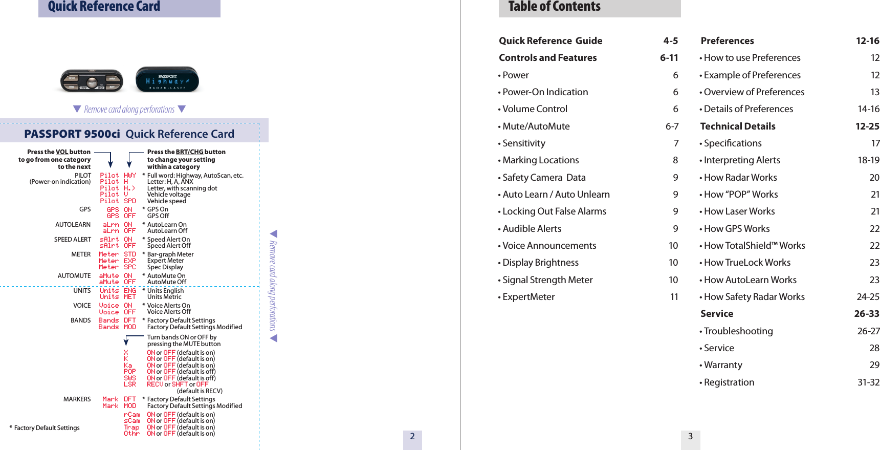   Table of ContentsQuick Reference  Guide  4-5Controls and Features  6-11• Power  6 • Power-On Indication  6 • Volume Control  6• Mute/AutoMute  6-7• Sensitivity  7• Marking Locations  8• Safety Camera  Data  9• Auto Learn / Auto Unlearn  9• Locking Out False Alarms  9• Audible Alerts  9• Voice Announcements  10• Display Brightness  10• Signal Strength Meter  10• ExpertMeter  11Preferences  12-16• How to use Preferences  12• Example of Preferences  12• Overview of Preferences  13• Details of Preferences  14-16Technical Details  12-25• Speciﬁcations  17• Interpreting Alerts  18-19• How Radar Works  20• How “POP” Works  21• How Laser Works  21• How GPS Works  22• How TotalShield™ Works  22• How TrueLock Works  23• How AutoLearn Works  23• How Safety Radar Works             24-25Service  26-33• Troubleshooting  26-27• Service  28• Warranty           29• Registration  31-3232  Quick Reference CardPASSPORT 9500ci  Quick Reference Card  Remove card along perforations  Press the VOL buttonto go from one categoryto the nextPILOT(Power-on indication)GPSAUTOLEARNSPEED ALERTMETERAUTOMUTEUNITSVOICEBANDSMARKERS  Pilot HWY  Pilot H  Pilot H.&gt;  Pilot V  Pilot SPD  GPS ON  GPS OFF  aLrn ON  aLrn OFF  sAlrt ON  sAlrt OFF  Meter STD  Meter EXP  Meter SPC  aMute ON  aMute OFF  Units ENG  Units MET  Voice ON  Voice OFF  Bands DFT        Bands MOD  X  ON or OFF (default is on)  K  ON or OFF (default is on)  Ka  ON or OFF (default is on)  POP  ON or OFF (default is off) SWS  ON or OFF (default is off) LSR  RECV or SHFT or OFF                     (default is RECV)   Mark DFT        Mark MOD  rCam  ON or OFF (default is on)  sCam  ON or OFF (default is on)  Trap  ON or OFF (default is on)  Othr  ON or OFF (default is on) Press the BRT/CHG button  to change your setting  within a category*  Full word: Highway, AutoScan, etc.  Letter: H, A, ANX  Letter, with scanning dot  Vehicle voltage   Vehicle speed*  GPS On  GPS Off*  AutoLearn On  AutoLearn Off*  Speed Alert On  Speed Alert Off*  Bar-graph Meter  Expert Meter  Spec Display*  AutoMute On   AutoMute Off*  Units English   Units Metric *  Voice Alerts On  Voice Alerts Off*  Factory Default Settings  Factory Default Settings Modified  Turn bands ON or OFF by   pressing the MUTE button*  Factory Default Settings  Factory Default Settings Modified* Factory Default Settings  Remove card along perforations  