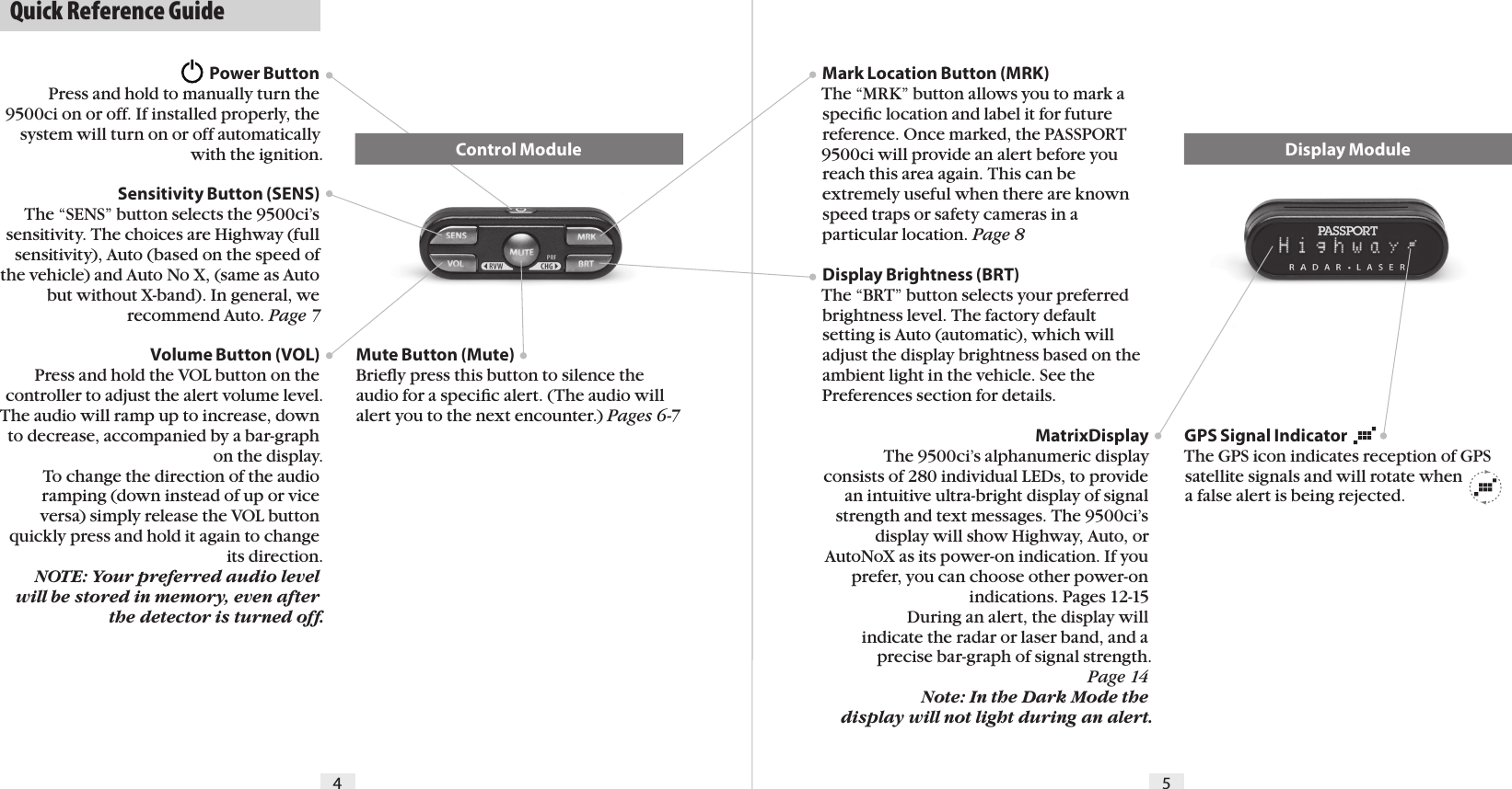   Quick Reference Guide4 5Mark Location Button (MRK)The “MRK” button allows you to mark a speciﬁc location and label it for future reference. Once marked, the PASSPORT 9500ci will provide an alert before you reach this area again. This can be extremely useful when there are known speed traps or safety cameras in a particular location. Page 8Display Brightness (BRT) The “BRT” button selects your preferred brightness level. The factory default setting is Auto (automatic), which will adjust the display brightness based on the ambient light in the vehicle. See the Preferences section for details.MatrixDisplayThe 9500ci’s alphanumeric display consists of 280 individual LEDs, to provide an intuitive ultra-bright display of signal strength and text messages. The 9500ci’s display will show Highway, Auto, or AutoNoX as its power-on indication. If you prefer, you can choose other power-on indications. Pages 12-15  During an alert, the display will indicate the radar or laser band, and a precise bar-graph of signal strength.  Page 14 Note: In the Dark Mode the display will not light during an alert.GPS Signal Indicator The GPS icon indicates reception of GPS satellite signals and will rotate when  a false alert is being rejected.Power ButtonPress and hold to manually turn the 9500ci on or off. If installed properly, the system will turn on or off automatically with the ignition.Sensitivity Button (SENS)The “SENS” button selects the 9500ci’s sensitivity. The choices are Highway (full sensitivity), Auto (based on the speed of the vehicle) and Auto No X, (same as Auto but without X-band). In general, we recommend Auto. Page 7Volume Button (VOL)Press and hold the VOL button on the controller to adjust the alert volume level. The audio will ramp up to increase, down to decrease, accompanied by a bar-graph on the display.  To change the direction of the audio ramping (down instead of up or vice versa) simply release the VOL button quickly press and hold it again to change its direction. NOTE: Your preferred audio level will be stored in memory, even after the detector is turned off.Mute Button (Mute)Brieﬂy press this button to silence the audio for a speciﬁc alert. (The audio will alert you to the next encounter.) Pages 6-7Display ModuleControl Module