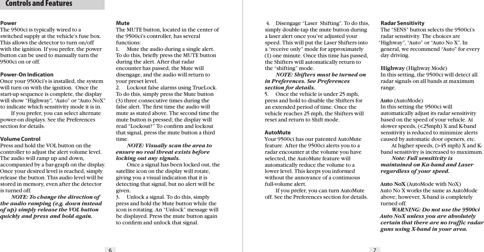 PowerThe 9500ci is typically wired to a switched supply at the vehicle’s fuse box. This allows the detector to turn on/off with the ignition. If you prefer, the power button can be used to manually turn the 9500ci on or off.Power-On IndicationOnce your 9500ci’s is installed, the system will turn on with the ignition.  Once the start-up sequence is complete, the display will show “Highway”, “Auto” or “Auto NoX” to indicate which sensitivity mode it is in.  If you prefer, you can select alternate power-on displays. See the Preferences section for details.Volume ControlPress and hold the VOL button on the controller to adjust the alert volume level. The audio will ramp up and down, accompanied by a bar-graph on the display. Once your desired level is reached, simply release the button. This audio level will be stored in memory, even after the detector is turned off.   NOTE: To change the direction of the audio ramping (e.g. down instead of up) simply release the VOL button quickly and press and hold again.6 7Radar SensitivityThe “SENS” button selects the 9500ci’s radar sensitivity. The choices are “Highway”, “Auto” or “Auto No X”. In general, we recommend “Auto” for every day driving.Highway (Highway Mode)In this setting, the 9500ci will detect all radar signals on all bands at maximum range.Auto (AutoMode)In this setting the 9500ci will automatically adjust its radar sensitivity based on the speed of your vehicle. At slower speeds, (&lt;25mph) X and K-band sensitivity is reduced to minimize alerts caused by automatic door openers, etc.    At higher speeds, (&gt;45 mph) X and K-band sensitivity is increased to maximum.   Note: Full sensitivity is maintained on Ka-band and Laser regardless of your speed.Auto NoX (AutoMode with NoX)Auto No X works the same as AutoMode above; however, X-band is completely turned off.  WARNING: Do not use the 9500ci Auto NoX unless you are absolutely certain that there are no trafﬁc radar guns using X-band in your area.Mute The MUTE button, located in the center of the 9500ci’s controller, has several functions:1.  Mute the audio during a single alert. To do this, brieﬂy press the MUTE button during the alert. After that radar encounter has passed, the Mute will disengage, and the audio will return to your preset level.2.  Lockout false alarms using TrueLock. To do this, simply press the Mute button (3) three consecutive times during the false alert. The ﬁrst time the audio will mute as stated above. The second time the mute button is pressed; the display will read “Lockout?” To conﬁrm and lockout that signal, press the mute button a third time.  NOTE: Visually scan the area to ensure no real threat exists before locking out any signals.  Once a signal has been locked out, the satellite icon on the display will rotate, giving you a visual indication that it is detecting that signal, but no alert will be given.3.  Unlock a signal. To do this, simply press and hold the Mute button while the icon is rotating. An “Unlock” message will be displayed. Press the mute button again to conﬁrm and unlock that signal. 4.  Disengage “Laser  Shifting”. To do this, simply double-tap the mute button during a laser alert once you’ve adjusted your speed. This will put the Laser Shifters into a “receive only” mode for approximately (1) one minute. Once this time has passed, the Shifters will automatically return to the “shifting” mode. NOTE: Shifters must be turned on in Preferences. See Preferences section for details.5.  Once the vehicle is under 25 mph, press and hold to disable the Shifters for an extended period of time. Once the vehicle reaches 25 mph, the Shifters will reset and return to Shift mode.AutoMuteYour 9500ci has our patented AutoMute feature. After the 9500ci alerts you to a radar encounter at the volume you have selected, the AutoMute feature will automatically reduce the volume to a lower level. This keeps you informed without the annoyance of a continuous  full-volume alert.  If you prefer, you can turn AutoMute off. See the Preferences section for details.  Controls and Features