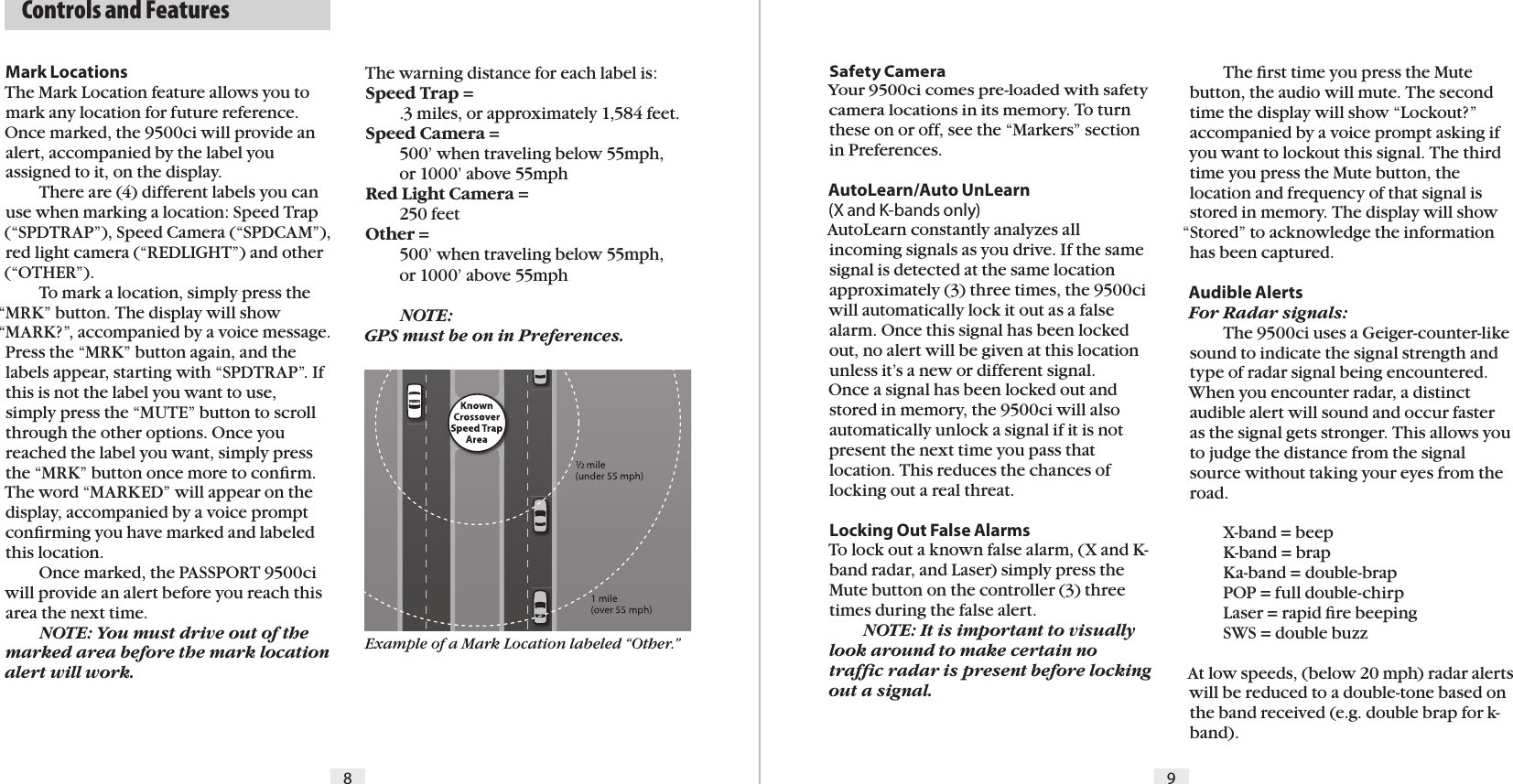   Controls and FeaturesMark LocationsThe Mark Location feature allows you to mark any location for future reference. Once marked, the 9500ci will provide an alert, accompanied by the label you assigned to it, on the display.  There are (4) different labels you can use when marking a location: Speed Trap (“SPDTRAP”), Speed Camera (“SPDCAM”), red light camera (“REDLIGHT”) and other (“OTHER”).   To mark a location, simply press the “MRK” button. The display will show “MARK?”, accompanied by a voice message. Press the “MRK” button again, and the labels appear, starting with “SPDTRAP”. If this is not the label you want to use, simply press the “MUTE” button to scroll through the other options. Once you reached the label you want, simply press the “MRK” button once more to conﬁrm. The word “MARKED” will appear on the display, accompanied by a voice prompt conﬁrming you have marked and labeled this location.  Once marked, the PASSPORT 9500ci will provide an alert before you reach this area the next time. NOTE: You must drive out of the marked area before the mark location alert will work. Safety CameraYour 9500ci comes pre-loaded with safety camera locations in its memory. To turn these on or off, see the “Markers” section in Preferences.AutoLearn/Auto UnLearn (X and K-bands only)AutoLearn constantly analyzes all incoming signals as you drive. If the same signal is detected at the same location approximately (3) three times, the 9500ci will automatically lock it out as a false alarm. Once this signal has been locked out, no alert will be given at this location unless it’s a new or different signal.Once a signal has been locked out and stored in memory, the 9500ci will also automatically unlock a signal if it is not present the next time you pass that location. This reduces the chances of locking out a real threat.Locking Out False AlarmsTo lock out a known false alarm, (X and K-band radar, and Laser) simply press the Mute button on the controller (3) three times during the false alert.  NOTE: It is important to visually look around to make certain no trafﬁc radar is present before locking out a signal.  The ﬁrst time you press the Mute button, the audio will mute. The second time the display will show “Lockout?” accompanied by a voice prompt asking if you want to lockout this signal. The third time you press the Mute button, the location and frequency of that signal is stored in memory. The display will show “Stored” to acknowledge the information has been captured.Audible AlertsFor Radar signals:  The 9500ci uses a Geiger-counter-like sound to indicate the signal strength and type of radar signal being encountered. When you encounter radar, a distinct audible alert will sound and occur faster  as the signal gets stronger. This allows you to judge the distance from the signal source without taking your eyes from the road.   X-band = beep  K-band = brap  Ka-band = double-brap  POP = full double-chirp  Laser = rapid ﬁre beeping  SWS = double buzzAt low speeds, (below 20 mph) radar alerts will be reduced to a double-tone based on the band received (e.g. double brap for k-band). The warning distance for each label is:Speed Trap =   .3 miles, or approximately 1,584 feet.Speed Camera =   500’ when traveling below 55mph,    or 1000’ above 55mphRed Light Camera =   250 feetOther =    500’ when traveling below 55mph,    or 1000’ above 55mph  NOTE:  GPS must be on in Preferences.98Example of a Mark Location labeled “Other.”