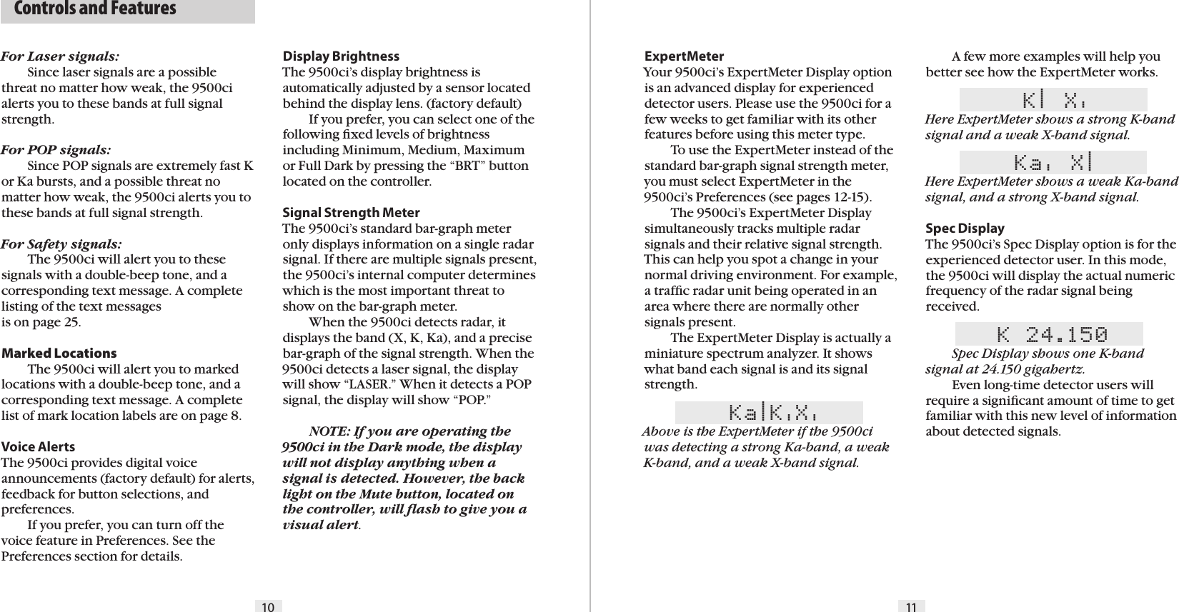   Controls and FeaturesFor Laser signals:  Since laser signals are a possible threat no matter how weak, the 9500ci alerts you to these bands at full signal strength.For POP signals:  Since POP signals are extremely fast K or Ka bursts, and a possible threat no matter how weak, the 9500ci alerts you to these bands at full signal strength.For Safety signals:  The 9500ci will alert you to these signals with a double-beep tone, and a corresponding text message. A complete listing of the text messages  is on page 25.Marked Locations  The 9500ci will alert you to marked locations with a double-beep tone, and a corresponding text message. A complete list of mark location labels are on page 8.Voice AlertsThe 9500ci provides digital voice announcements (factory default) for alerts, feedback for button selections, and preferences.  If you prefer, you can turn off the voice feature in Preferences. See the Preferences section for details.ExpertMeterYour 9500ci’s ExpertMeter Display option is an advanced display for experienced detector users. Please use the 9500ci for a few weeks to get familiar with its other features before using this meter type.   To use the ExpertMeter instead of the standard bar-graph signal strength meter, you must select ExpertMeter in the 9500ci’s Preferences (see pages 12-15).  The 9500ci’s ExpertMeter Display simultaneously tracks multiple radar signals and their relative signal strength. This can help you spot a change in your normal driving environment. For example, a trafﬁc radar unit being operated in an area where there are normally other signals present.  The ExpertMeter Display is actually a miniature spectrum analyzer. It shows what band each signal is and its signal strength.Ka|K&apos;X&apos;Above is the ExpertMeter if the 9500ci was detecting a strong Ka-band, a weak K-band, and a weak X-band signal. 10 11Display BrightnessThe 9500ci’s display brightness is automatically adjusted by a sensor located behind the display lens. (factory default)  If you prefer, you can select one of the following ﬁxed levels of brightness including Minimum, Medium, Maximum or Full Dark by pressing the “BRT” button located on the controller.Signal Strength MeterThe 9500ci’s standard bar-graph meter only displays information on a single radar signal. If there are multiple signals present, the 9500ci’s internal computer determines which is the most important threat to show on the bar-graph meter.  When the 9500ci detects radar, it displays the band (X, K, Ka), and a precise bar-graph of the signal strength. When the 9500ci detects a laser signal, the display will show “LASER.” When it detects a POP  signal, the display will show “POP.” NOTE: If you are operating the 9500ci in the Dark mode, the display will not display anything when a signal is detected. However, the back light on the Mute button, located on the controller, will ﬂash to give you a visual alert.  A few more examples will help you better see how the ExpertMeter works.K| X&apos;Here ExpertMeter shows a strong K-band signal and a weak X-band signal.Ka&apos; X|Here ExpertMeter shows a weak Ka-band signal, and a strong X-band signal.Spec DisplayThe 9500ci’s Spec Display option is for the experienced detector user. In this mode, the 9500ci will display the actual numeric  frequency of the radar signal being received.K 24.150 Spec Display shows one K-band signal at 24.150 gigahertz.  Even long-time detector users will require a signiﬁcant amount of time to get familiar with this new level of information about detected signals.