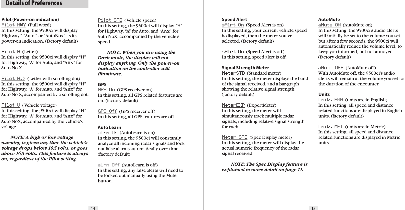14 15  Details of PreferencesPilot (Power-on indication)Pilot HWY  (Full word)In this setting, the 9500ci will display “Highway,” “Auto,” or “AutoNox” as its power-on indication. (factory default)Pilot H  (Letter)In this setting, the 9500ci will display “H” for Highway, “A” for Auto, and “Anx” for Auto No X.Pilot H.&gt;  (Letter with scrolling dot)In this setting, the 9500ci will display “H” for Highway, “A” for Auto, and “Anx” for Auto No X, accompanied by a scrolling dot.Pilot V  (Vehicle voltage)In this setting, the 9500ci will display “H” for Highway, “A” for Auto, and “Anx” for Auto NoX, accompanied by the vehicle’s voltage.  NOTE: A high or low voltage warning is given any time the vehicle’s voltage drops below 10.5 volts, or goes above 16.5 volts. This feature is always on, regardless of the Pilot setting.Pilot SPD  (Vehicle speed)In this setting, the 9500ci will display “H” for Highway, “A” for Auto, and “Anx” for Auto NoX, accompanied by the vehicle’s speed.   NOTE: When you are using the Dark mode, the display will not display anything. Only the power-on indication on the controller will illuminate.GPSGPS On  (GPS receiver on)In this setting, all GPS related features are on. (factory default)GPS Off  (GPS receiver off)In this setting, all GPS features are off.Auto LearnaLrn On  (AutoLearn is on)In this setting, the 9500ci will constantly analyze all incoming radar signals and lock out false alarms automatically over time. (factory default)aLrn Off  (AutoLearn is off)In this setting, any false alerts will need to be locked out manually using the Mute button.Speed AlertsAlrt On  (Speed Alert is on)In this setting, your current vehicle speed is displayed, then the meter you’ve selected. (factory default)sAlrt On  (Speed Alert is off)In this setting, speed alert is off.Signal Strength MeterMeterSTD  (Standard meter)In this setting, the meter displays the band of the signal received, and a bar-graph showing the relative signal strength. (factory default)MeterEXP  (ExpertMeter)In this setting, the meter will simultaneously track multiple radar  signals, including relative signal strength for each.Meter SPC  (Spec Display meter)In this setting, the meter will display the actual numeric frequency of the radar signal received. NOTE: The Spec Display feature is explained in more detail on page 11.AutoMuteaMute ON  (AutoMute on)In this setting, the 9500ci’s audio alerts will initially be set to the volume you set, but after a few seconds, the 9500ci willautomatically reduce the volume level, to keep you informed, but not annoyed. (factory default)aMute OFF  (AutoMute off)With AutoMute off, the 9500ci’s audio alerts will remain at the volume you set for the duration of the encounter.UnitsUnits ENG  (units are in English)In this setting, all speed and distance related functions are displayed in English units. (factory default)Units MET  (units are in Metric)In this setting, all speed and distance related functions are displayed in Metric units.