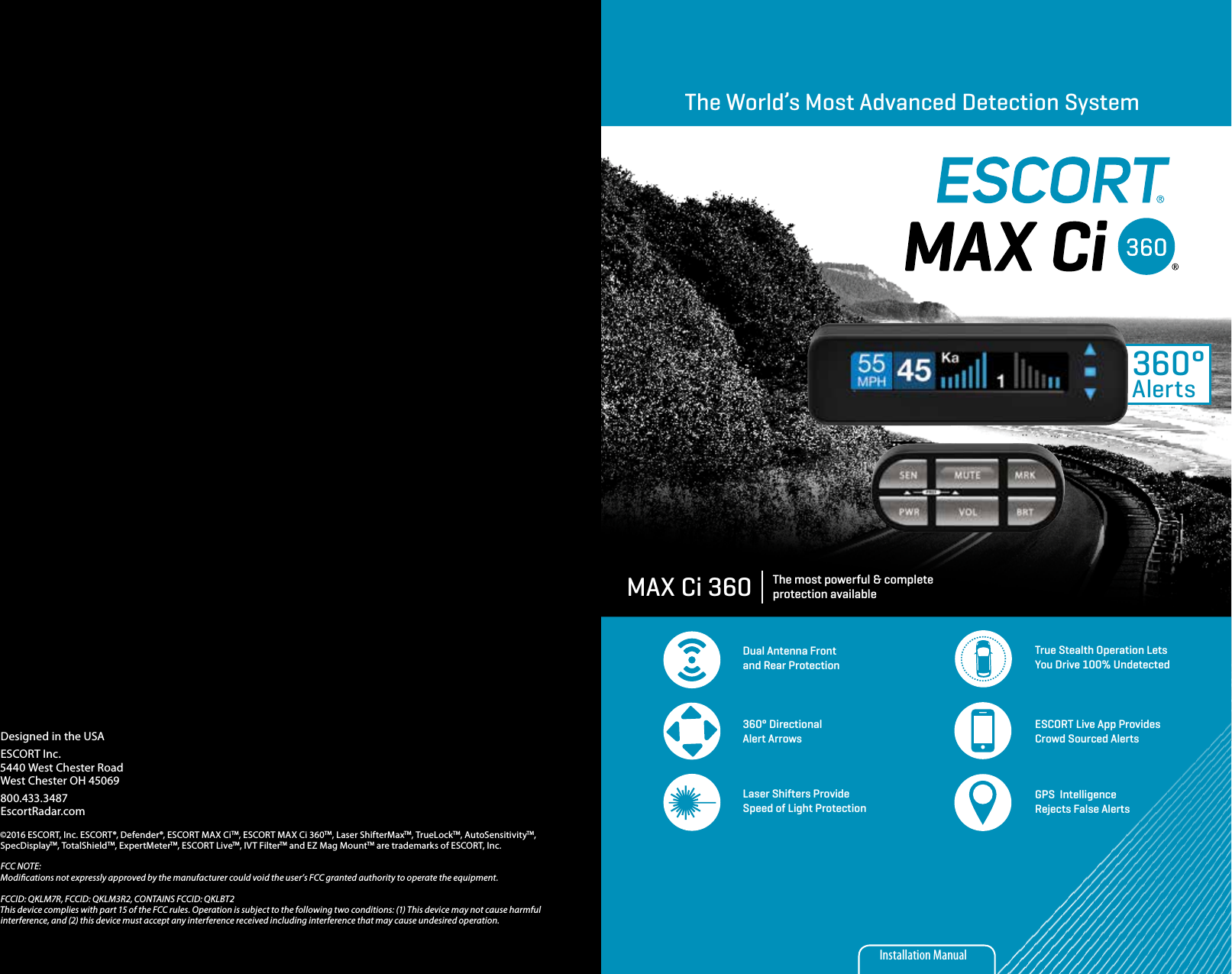 360°AlertsThe World’s Most Advanced Detection SystemThe most powerful &amp; complete protection availableMAX Ci 360Dual Antenna Front and Rear ProtectionTrue Stealth Operation Lets You Drive 100% Undetected360° Directional Alert ArrowsESCORT Live App Provides Crowd Sourced AlertsGPS  Intelligence Rejects False AlertsLaser Shifters Provide Speed of Light ProtectionInstallation ManualDesigned in the USAESCORT Inc.5440 West Chester RoadWest Chester OH 45069800.433.3487EscortRadar.com©2016 ESCORT, Inc. ESCORT®, Defender®, ESCORT MAX CiTM, ESCORT MAX Ci 360TM, Laser ShifterMaxTM, TrueLockTM, AutoSensitivityTM, SpecDisplayTM, TotalShieldTM, ExpertMeterTM, ESCORT LiveTM, IVT FilterTM and EZ Mag MountTM are trademarks of ESCORT, Inc. FCC NOTE: Modications not expressly approved by the manufacturer could void the user’s FCC granted authority to operate the equipment. FCCID: QKLM7R, FCCID: QKLM3R2, CONTAINS FCCID: QKLBT2This device complies with part 15 of the FCC rules. Operation is subject to the following two conditions: (1) This device may not cause harmful interference, and (2) this device must accept any interference received including interference that may cause undesired operation.