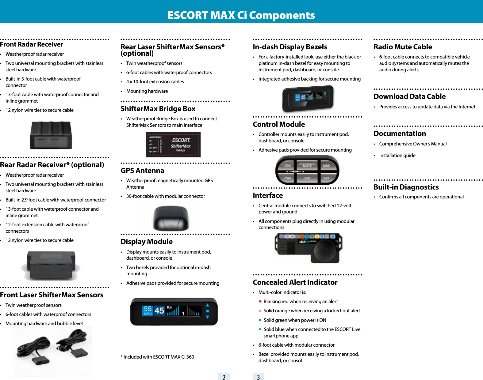 In-dash Display Bezels•  For a factory-installed look, use either the black or    platinum in-dash bezel for easy mounting to    instrument pod, dashboard, or console.•  Integrated adhesive backing for secure mountingControl Module•  Controller mounts easily to instrument pod,    dashboard, or console•  Adhesive pads provided for secure mountingInterface•  Central module connects to switched 12-volt    power and ground•  All components plug directly in using modular   connectionsConcealed Alert Indicator•  Multi-color indicator is: •  Blinking red when receiving an alert • Solid orange when receiving a locked-out alert • Solid green when power is ON • Solid blue when connected to the ESCORT Live      smartphone app•  6-foot cable with modular connector•  Bezel provided mounts easily to instrument pod,    dashboard, or consolRear Laser ShifterMax Sensors* (optional)•  Twin weatherproof sensors•  6-foot cables with waterproof connectors•  4 x 10-foot extension cables•  Mounting hardwareShifterMax Bridge Box•   Weatherproof Bridge Box is used to connect    ShifterMax Sensors to main Interface GPS Antenna•  Weatherproof magnetically mounted GPS   Antenna•  30-foot cable with modular connectorDisplay Module•  Display mounts easily to instrument pod,    dashboard, or console•  Two bezels provided for optional in-dash    mounting•  Adhesive pads provided for secure mounting* Included with ESCORT MAX Ci 360Front Radar Receiver•  Weatherproof radar receiver•  Two universal mounting brackets with stainless    steel hardware•  Built-in 3-foot cable with waterproof   connector•  13-foot cable with waterproof connector and    inline grommet•  12 nylon wire ties to secure cableRear Radar Receiver* (optional)•  Weatherproof radar receiver•  Two universal mounting brackets with stainless    steel hardware•  Built-in 2.9 foot cable with waterproof connector•  13-foot cable with waterproof connector and    inline grommet•  12-foot extension cable with waterproof     connectors•  12 nylon wire ties to secure cableFront Laser ShifterMax Sensors•  Twin weatherproof sensors•  6-foot cables with waterproof connectors•  Mounting hardware and bubble levelESCORT MAX Ci Components2 3Radio Mute Cable•  6-foot cable connects to compatible vehicle    audio systems and automatically mutes the    audio during alertsDownload Data Cable•  Provides access to update data via the InternetDocumentation•  Comprehensive Owner’s Manual•  Installation guideBuilt-in Diagnostics•  Confirms all components are operational