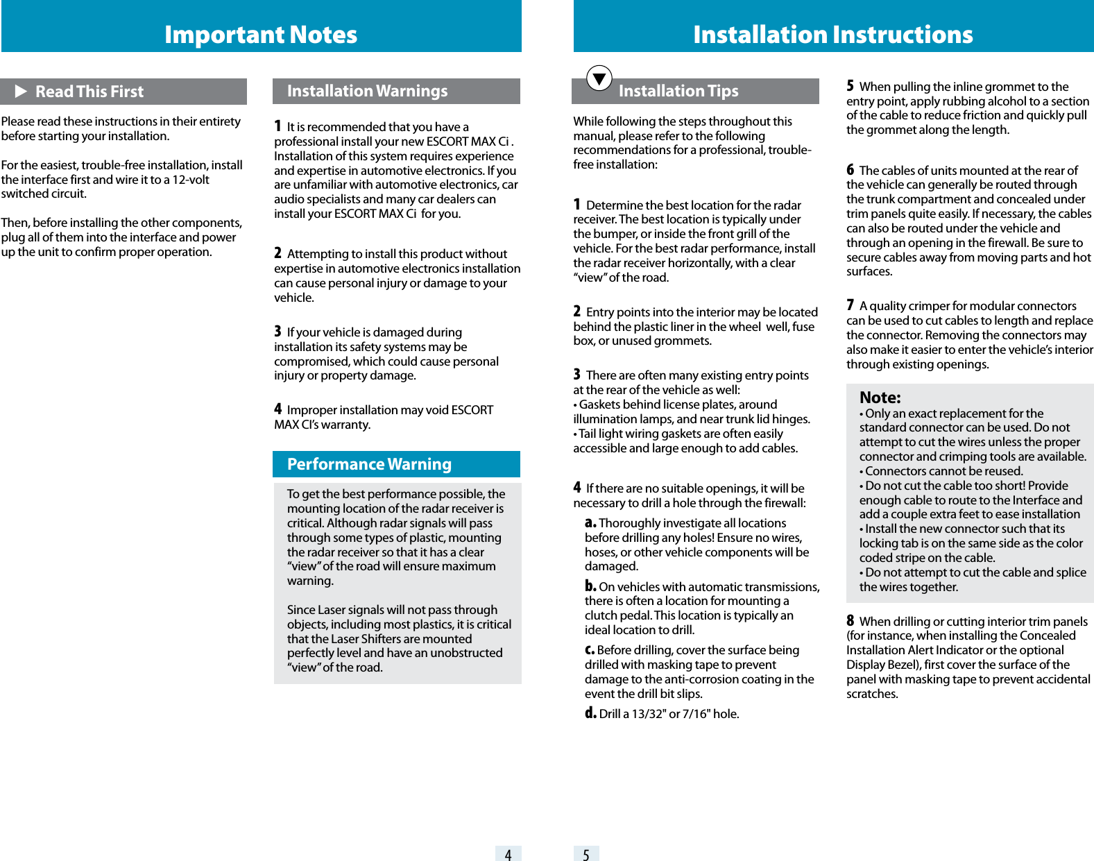 4 5Important Notes Installation Instructions   Installation TipsWhile following the steps throughout this manual, please refer to the following recommendations for a professional, trouble-free installation:1 Determine the best location for the radar receiver. The best location is typically under the bumper, or inside the front grill of the vehicle. For the best radar performance, install the radar receiver horizontally, with a clear “view” of the road.2 Entry points into the interior may be located behind the plastic liner in the wheel  well, fuse box, or unused grommets.3 There are often many existing entry points at the rear of the vehicle as well: • Gaskets behind license plates, around illumination lamps, and near trunk lid hinges. • Tail light wiring gaskets are often easily accessible and large enough to add cables.4 If there are no suitable openings, it will be necessary to drill a hole through the firewall: a. Thoroughly investigate all locations before drilling any holes! Ensure no wires, hoses, or other vehicle components will be damaged. b. On vehicles with automatic transmissions, there is often a location for mounting a clutch pedal. This location is typically an ideal location to drill. c. Before drilling, cover the surface being drilled with masking tape to prevent damage to the anti-corrosion coating in the event the drill bit slips. d. Drill a 13/32&quot; or 7/16&quot; hole.5 When pulling the inline grommet to the entry point, apply rubbing alcohol to a section of the cable to reduce friction and quickly pull the grommet along the length.6 The cables of units mounted at the rear of the vehicle can generally be routed through the trunk compartment and concealed under trim panels quite easily. If necessary, the cables can also be routed under the vehicle and through an opening in the firewall. Be sure to secure cables away from moving parts and hot surfaces.7 A quality crimper for modular connectors can be used to cut cables to length and replace the connector. Removing the connectors may also make it easier to enter the vehicle’s interior through existing openings. Note: • Only an exact replacement for the standard connector can be used. Do not attempt to cut the wires unless the proper connector and crimping tools are available. • Connectors cannot be reused. • Do not cut the cable too short! Provide enough cable to route to the Interface and add a couple extra feet to ease installation • Install the new connector such that its locking tab is on the same side as the color coded stripe on the cable. • Do not attempt to cut the cable and splice the wires together.8 When drilling or cutting interior trim panels (for instance, when installing the Concealed Installation Alert Indicator or the optional Display Bezel), first cover the surface of the panel with masking tape to prevent accidental scratches. E   Read This FirstPlease read these instructions in their entirety before starting your installation.For the easiest, trouble-free installation, install the interface first and wire it to a 12-volt switched circuit.Then, before installing the other components, plug all of them into the interface and power up the unit to confirm proper operation. Installation Warnings1  It is recommended that you have a professional install your new ESCORT MAX Ci . Installation of this system requires experience and expertise in automotive electronics. If you are unfamiliar with automotive electronics, car audio specialists and many car dealers can install your ESCORT MAX Ci  for you.2  Attempting to install this product without expertise in automotive electronics installation can cause personal injury or damage to your vehicle.3  If your vehicle is damaged during installation its safety systems may be compromised, which could cause personal injury or property damage.4  Improper installation may void ESCORT  MAX CI’s warranty. Performance WarningTo get the best performance possible, the mounting location of the radar receiver is critical. Although radar signals will pass through some types of plastic, mounting the radar receiver so that it has a clear “view” of the road will ensure maximum warning.Since Laser signals will not pass through objects, including most plastics, it is critical that the Laser Shifters are mounted perfectly level and have an unobstructed “view” of the road.