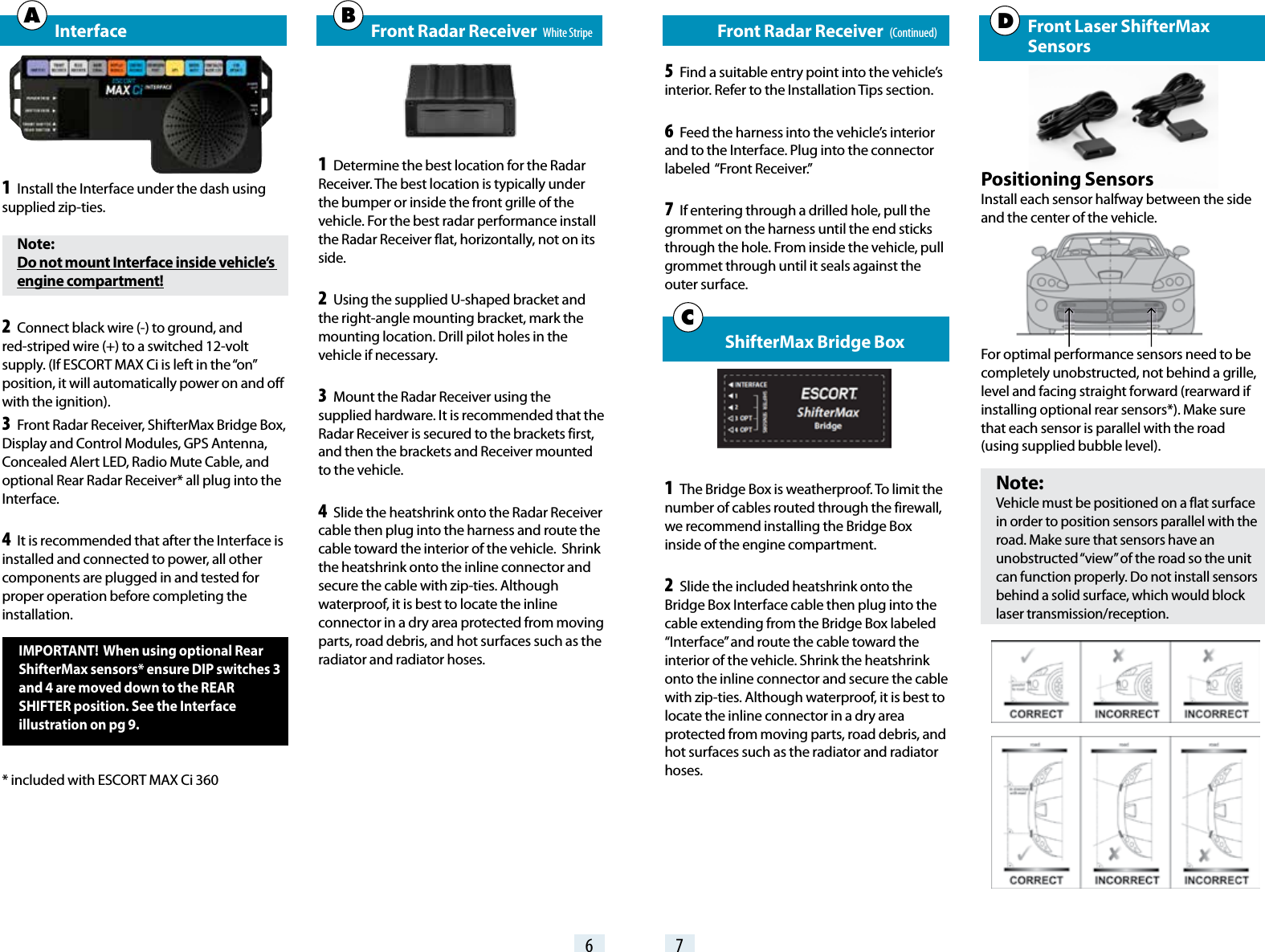 6 7   Front Radar Receiver   (Continued)5 Find a suitable entry point into the vehicle’s interior. Refer to the Installation Tips section.6 Feed the harness into the vehicle’s interior and to the Interface. Plug into the connector labeled  “Front Receiver.”7 If entering through a drilled hole, pull the grommet on the harness until the end sticks through the hole. From inside the vehicle, pull grommet through until it seals against the outer surface.  ShifterMax Bridge Box1 The Bridge Box is weatherproof. To limit the number of cables routed through the firewall, we recommend installing the Bridge Box inside of the engine compartment. 2 Slide the included heatshrink onto the Bridge Box Interface cable then plug into the cable extending from the Bridge Box labeled “Interface” and route the cable toward the interior of the vehicle. Shrink the heatshrink onto the inline connector and secure the cable with zip-ties. Although waterproof, it is best to locate the inline connector in a dry area protected from moving parts, road debris, and hot surfaces such as the radiator and radiator hoses.C Front Laser ShifterMax     SensorsPositioning SensorsInstall each sensor halfway between the side and the center of the vehicle.For optimal performance sensors need to be completely unobstructed, not behind a grille, level and facing straight forward (rearward if installing optional rear sensors*). Make sure that each sensor is parallel with the road  (using supplied bubble level).Note: Vehicle must be positioned on a flat surface in order to position sensors parallel with the road. Make sure that sensors have an unobstructed “view” of the road so the unit can function properly. Do not install sensors behind a solid surface, which would block laser transmission/reception.   Interface1 Install the Interface under the dash using supplied zip-ties.Note:Do not mount Interface inside vehicle’s engine compartment!2 Connect black wire (-) to ground, and red-striped wire (+) to a switched 12-volt supply. (If ESCORT MAX Ci is left in the “on” position, it will automatically power on and off with the ignition). 3 Front Radar Receiver, ShifterMax Bridge Box, Display and Control Modules, GPS Antenna, Concealed Alert LED, Radio Mute Cable, and optional Rear Radar Receiver* all plug into the Interface.4 It is recommended that after the Interface is installed and connected to power, all other components are plugged in and tested for proper operation before completing the installation.IMPORTANT!  When using optional Rear ShifterMax sensors* ensure DIP switches 3 and 4 are moved down to the REAR SHIFTER position. See the Interface illustration on pg 9.* included with ESCORT MAX Ci 360   Front Radar Receiver   White Stripe1 Determine the best location for the Radar Receiver. The best location is typically under the bumper or inside the front grille of the vehicle. For the best radar performance install the Radar Receiver flat, horizontally, not on its side.2 Using the supplied U-shaped bracket and the right-angle mounting bracket, mark the mounting location. Drill pilot holes in the vehicle if necessary.3 Mount the Radar Receiver using the supplied hardware. It is recommended that the Radar Receiver is secured to the brackets first, and then the brackets and Receiver mounted to the vehicle.4 Slide the heatshrink onto the Radar Receiver cable then plug into the harness and route the cable toward the interior of the vehicle.  Shrink the heatshrink onto the inline connector and secure the cable with zip-ties. Although waterproof, it is best to locate the inline connector in a dry area protected from moving parts, road debris, and hot surfaces such as the radiator and radiator hoses.A B  D