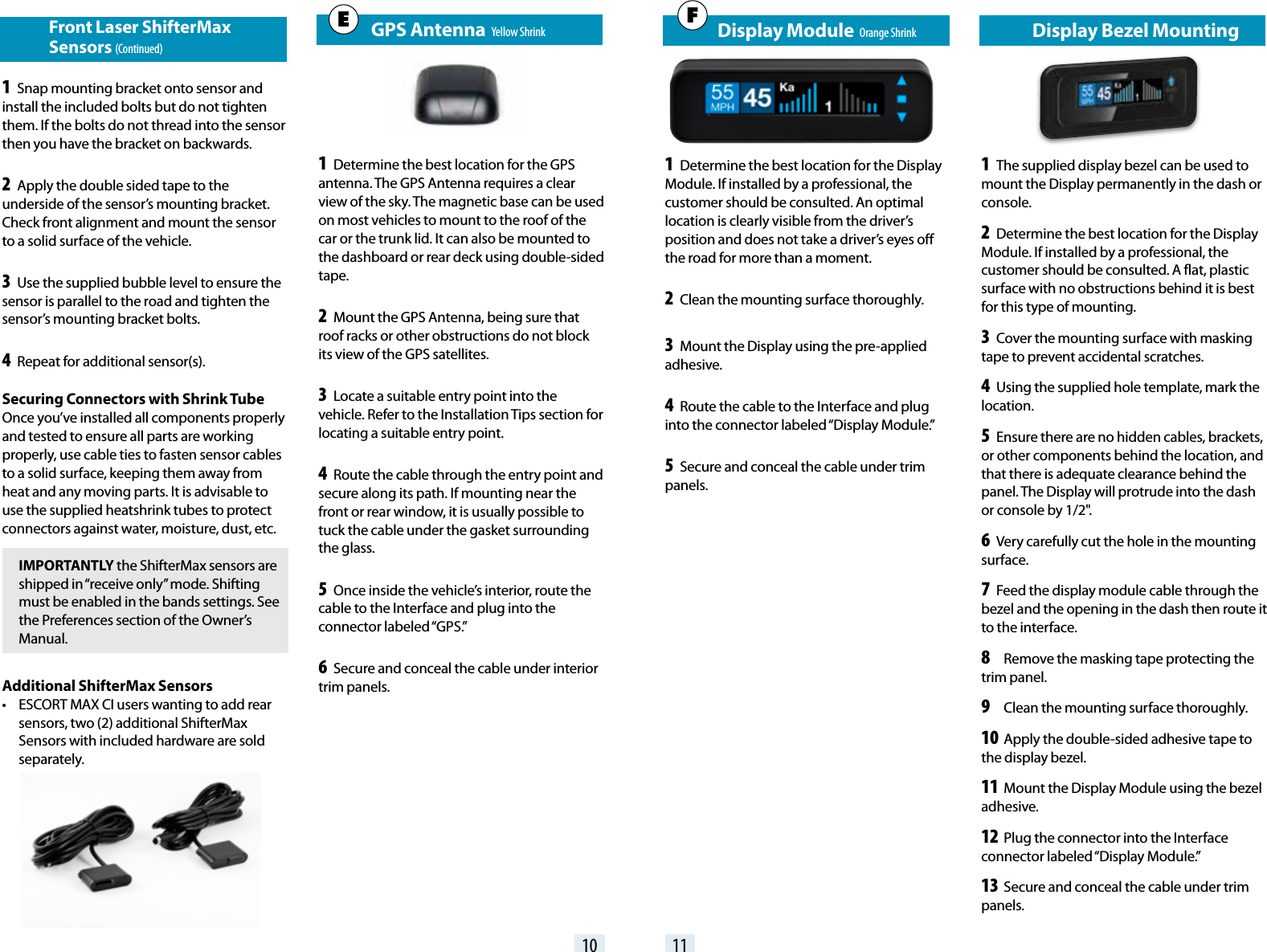    GPS Antenna  Yellow Shrink1 Determine the best location for the GPS antenna. The GPS Antenna requires a clear view of the sky. The magnetic base can be used on most vehicles to mount to the roof of the car or the trunk lid. It can also be mounted to the dashboard or rear deck using double-sided tape.2 Mount the GPS Antenna, being sure that roof racks or other obstructions do not block its view of the GPS satellites.3 Locate a suitable entry point into the vehicle. Refer to the Installation Tips section for locating a suitable entry point.4 Route the cable through the entry point and secure along its path. If mounting near the front or rear window, it is usually possible to tuck the cable under the gasket surrounding the glass.5 Once inside the vehicle’s interior, route the cable to the Interface and plug into the connector  labeled “GPS.”6 Secure and conceal the cable under interior trim panels.               Display Bezel Mounting1 The supplied display bezel can be used to mount the Display permanently in the dash or console.2 Determine the best location for the Display Module. If installed by a professional, the customer should be consulted. A flat, plastic surface with no obstructions behind it is best for this type of mounting. 3 Cover the mounting surface with masking tape to prevent accidental scratches. 4 Using the supplied hole template, mark the location. 5 Ensure there are no hidden cables, brackets, or other components behind the location, and that there is adequate clearance behind the panel. The Display will protrude into the dash or console by 1/2&quot;. 6 Very carefully cut the hole in the mounting surface. 7 Feed the display module cable through the bezel and the opening in the dash then route it to the interface. 8 Remove the masking tape protecting the trim panel. 9 Clean the mounting surface thoroughly. 10 Apply the double-sided adhesive tape to the display bezel. 11 Mount the Display Module using the bezel adhesive. 12 Plug the connector into the Interface connector labeled “Display Module.” 13 Secure and conceal the cable under trim panels.10 11E Front Laser ShifterMax     Sensors (Continued)1 Snap mounting bracket onto sensor and install the included bolts but do not tighten them. If the bolts do not thread into the sensor then you have the bracket on backwards.2 Apply the double sided tape to the underside of the sensor’s mounting bracket. Check front alignment and mount the sensor to a solid surface of the vehicle. 3 Use the supplied bubble level to ensure the sensor is parallel to the road and tighten the sensor’s mounting bracket bolts.4 Repeat for additional sensor(s).Securing Connectors with Shrink TubeOnce you’ve installed all components properly and tested to ensure all parts are working properly, use cable ties to fasten sensor cables to a solid surface, keeping them away from heat and any moving parts. It is advisable to use the supplied heatshrink tubes to protect connectors against water, moisture, dust, etc.IMPORTANTLY the ShifterMax sensors are shipped in “receive only” mode. Shifting must be enabled in the bands settings. See the Preferences section of the Owner’s Manual.Additional ShifterMax Sensors•  ESCORT MAX CI users wanting to add rear sensors, two (2) additional ShifterMax Sensors with included hardware are sold separately.   Display Module  Orange Shrink1 Determine the best location for the Display Module. If installed by a professional, the customer should be consulted. An optimal location is clearly visible from the driver’s position and does not take a driver’s eyes off the road for more than a moment.2 Clean the mounting surface thoroughly. 3 Mount the Display using the pre-applied adhesive.4 Route the cable to the Interface and plug into the connector labeled “Display Module.” 5 Secure and conceal the cable under trim panels.F