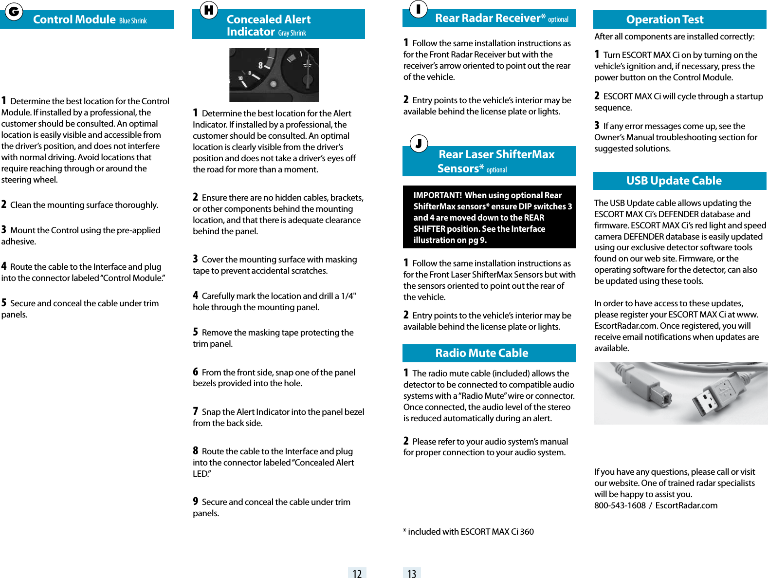    Control Module  Blue Shrink1 Determine the best location for the Control Module. If installed by a professional, the customer should be consulted. An optimal location is easily visible and accessible from the driver’s position, and does not interfere with normal driving. Avoid locations that require reaching through or around the steering wheel.2 Clean the mounting surface thoroughly.3 Mount the Control using the pre-applied adhesive.4 Route the cable to the Interface and plug into the connector labeled “Control Module.”5 Secure and conceal the cable under trim panels.                Concealed Alert       Indicator  Gray Shrink1 Determine the best location for the Alert Indicator. If installed by a professional, the customer should be consulted. An optimal location is clearly visible from the driver’s position and does not take a driver’s eyes off the road for more than a moment.2 Ensure there are no hidden cables, brackets, or other components behind the mounting location, and that there is adequate clearance behind the panel.3 Cover the mounting surface with masking tape to prevent accidental scratches.4 Carefully mark the location and drill a 1/4&quot; hole through the mounting panel.5 Remove the masking tape protecting the trim panel.6 From the front side, snap one of the panel bezels provided into the hole.7 Snap the Alert Indicator into the panel bezel from the back side.8 Route the cable to the Interface and plug into the connector labeled “Concealed Alert LED.”9 Secure and conceal the cable under trim panels.   USB Update CableThe USB Update cable allows updating the ESCORT MAX Ci’s DEFENDER database and firmware. ESCORT MAX Ci’s red light and speed camera DEFENDER database is easily updated using our exclusive detector software tools found on our web site. Firmware, or the operating software for the detector, can also be updated using these tools.In order to have access to these updates, please register your ESCORT MAX Ci at www.EscortRadar.com. Once registered, you will receive email notifications when updates are available.12 13GH      Rear Radar Receiver* optional1 Follow the same installation instructions as for the Front Radar Receiver but with the receiver’s arrow oriented to point out the rear of the vehcle.2 Entry points to the vehicle’s interior may be available behind the license plate or lights.I      Rear Laser ShifterMax                    Sensors* optionalIMPORTANT!  When using optional Rear ShifterMax sensors* ensure DIP switches 3 and 4 are moved down to the REAR SHIFTER position. See the Interface illustration on pg 9.1 Follow the same installation instructions as for the Front Laser ShifterMax Sensors but with the sensors oriented to point out the rear of the vehicle.2 Entry points to the vehicle’s interior may be available behind the license plate or lights.   Radio Mute Cable1 The radio mute cable (included) allows the detector to be connected to compatible audio systems with a “Radio Mute” wire or connector. Once connected, the audio level of the stereo is reduced automatically during an alert.2 Please refer to your audio system’s manual for proper connection to your audio system.J   Operation TestAfter all components are installed correctly:1 Turn ESCORT MAX Ci on by turning on the vehicle’s ignition and, if necessary, press the power button on the Control Module.2 ESCORT MAX Ci will cycle through a startup sequence.3 If any error messages come up, see the Owner’s Manual troubleshooting section for suggested solutions. * included with ESCORT MAX Ci 360If you have any questions, please call or visit our website. One of trained radar specialists will be happy to assist you.   800-543-1608  /  EscortRadar.com