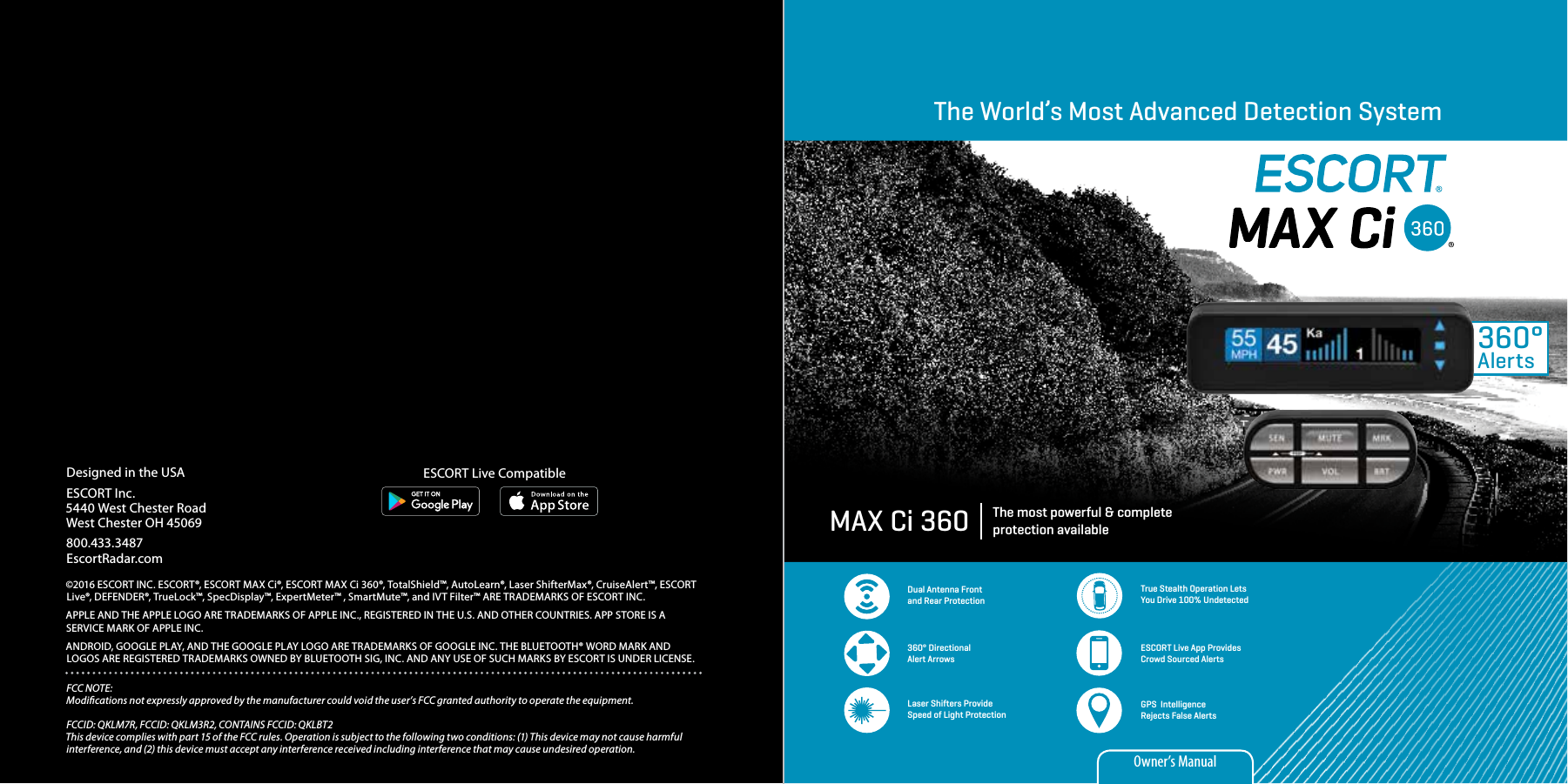 The World’s Most Advanced Detection SystemThe most powerful &amp; complete protection availableMAX Ci 360360°AlertsDual Antenna Front and Rear ProtectionTrue Stealth Operation Lets You Drive 100% Undetected360° Directional Alert ArrowsESCORT Live App Provides Crowd Sourced AlertsGPS  Intelligence Rejects False AlertsLaser Shifters Provide Speed of Light ProtectionOwner’s ManualDesigned in the USAESCORT Inc.5440 West Chester RoadWest Chester OH 45069800.433.3487EscortRadar.com©2016 ESCORT INC. ESCORT®, ESCORT MAX Ci®, ESCORT MAX Ci 360®, TotalShield™, AutoLearn®, Laser ShifterMax®, CruiseAlert™, ESCORT Live®, DEFENDER®, TrueLock™, SpecDisplay™, ExpertMeter™ , SmartMute™, and IVT Filter™ ARE TRADEMARKS OF ESCORT INC. APPLE AND THE APPLE LOGO ARE TRADEMARKS OF APPLE INC., REGISTERED IN THE U.S. AND OTHER COUNTRIES. APP STORE IS A SERVICE MARK OF APPLE INC. ANDROID, GOOGLE PLAY, AND THE GOOGLE PLAY LOGO ARE TRADEMARKS OF GOOGLE INC. THE BLUETOOTH® WORD MARK AND LOGOS ARE REGISTERED TRADEMARKS OWNED BY BLUETOOTH SIG, INC. AND ANY USE OF SUCH MARKS BY ESCORT IS UNDER LICENSE.FCC NOTE: Modications not expressly approved by the manufacturer could void the user’s FCC granted authority to operate the equipment. FCCID: QKLM7R, FCCID: QKLM3R2, CONTAINS FCCID: QKLBT2This device complies with part 15 of the FCC rules. Operation is subject to the following two conditions: (1) This device may not cause harmful interference, and (2) this device must accept any interference received including interference that may cause undesired operation.ESCORT Live Compatible