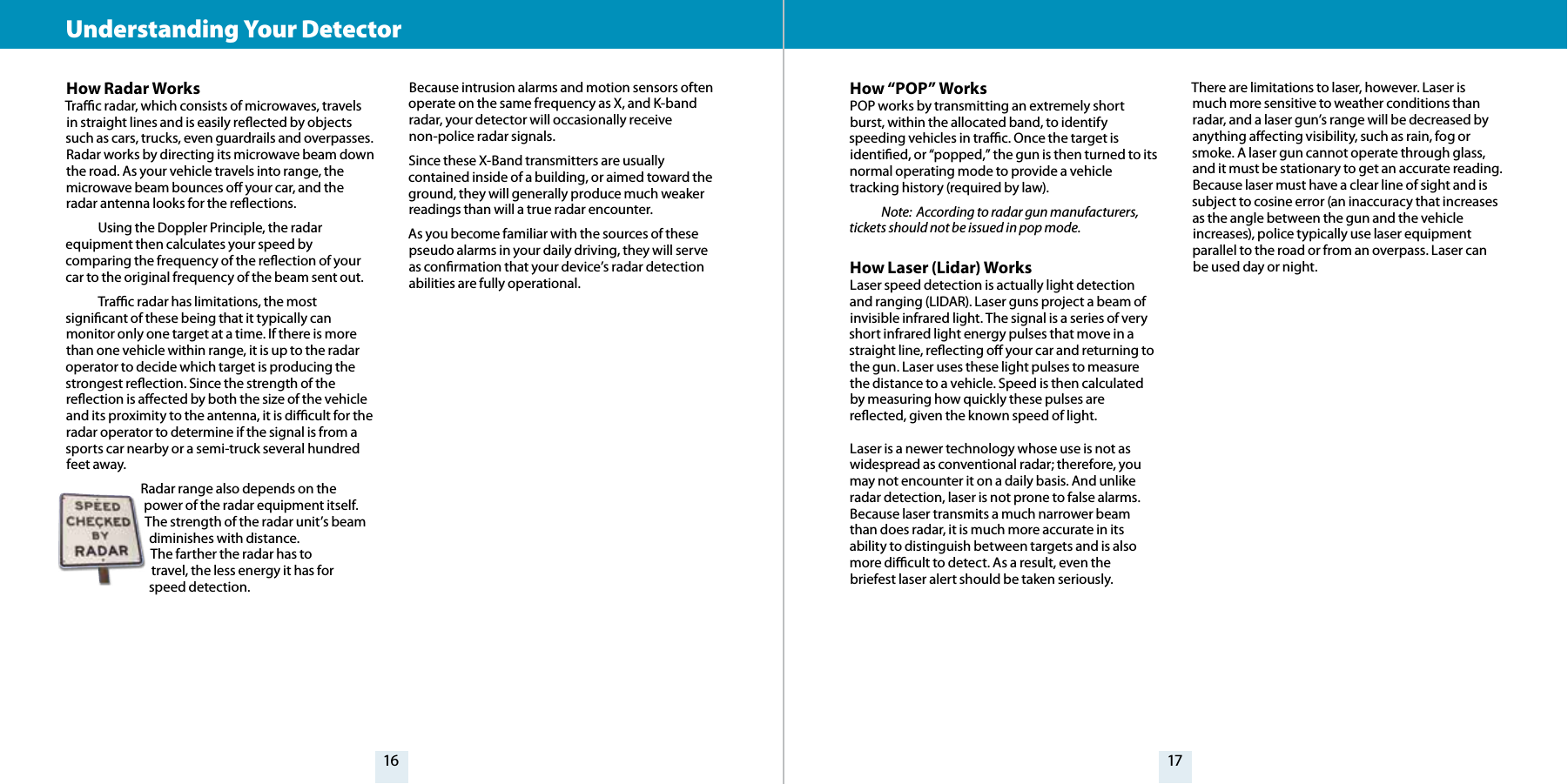 16 17How Radar WorksTrac radar, which consists of microwaves, travels in straight lines and is easily reected by objects such as cars, trucks, even guardrails and overpasses. Radar works by directing its microwave beam down the road. As your vehicle travels into range, the microwave beam bounces o your car, and the radar antenna looks for the reections.   Using the Doppler Principle, the radarequipment then calculates your speed by comparing the frequency of the reection of your car to the original frequency of the beam sent out.   Trac radar has limitations, the most signicant of these being that it typically can monitor only one target at a time. If there is more than one vehicle within range, it is up to the radar operator to decide which target is producing the strongest reection. Since the strength of the reection is aected by both the size of the vehicle and its proximity to the antenna, it is dicult for the radar operator to determine if the signal is from a sports car nearby or a semi-truck several hundred feet away. Radar range also depends on the power of the radar equipment itself.  The strength of the radar unit’s beam diminishes with distance.  The farther the radar has to  travel, the less energy it has for  speed detection.  Because intrusion alarms and motion sensors often operate on the same frequency as X, and K-band radar, your detector will occasionally receive non-police radar signals. Since these X-Band transmitters are usually contained inside of a building, or aimed toward the ground, they will generally produce much weaker readings than will a true radar encounter. As you become familiar with the sources of these pseudo alarms in your daily driving, they will serve as conrmation that your device’s radar detection abilities are fully operational.How “POP” WorksPOP works by transmitting an extremely short burst, within the allocated band, to identify speeding vehicles in trac. Once the target is identied, or “popped,” the gun is then turned to its normal operating mode to provide a vehicle tracking history (required by law). Note:  According to radar gun manufacturers, tickets should not be issued in pop mode.How Laser (Lidar) WorksLaser speed detection is actually light detection and ranging (LIDAR). Laser guns project a beam of invisible infrared light. The signal is a series of very short infrared light energy pulses that move in a straight line, reecting o your car and returning to the gun. Laser uses these light pulses to measure the distance to a vehicle. Speed is then calculated by measuring how quickly these pulses are reected, given the known speed of light. Laser is a newer technology whose use is not as widespread as conventional radar; therefore, you may not encounter it on a daily basis. And unlike radar detection, laser is not prone to false alarms. Because laser transmits a much narrower beam than does radar, it is much more accurate in its ability to distinguish between targets and is also more dicult to detect. As a result, even the briefest laser alert should be taken seriously. There are limitations to laser, however. Laser is much more sensitive to weather conditions than radar, and a laser gun’s range will be decreased by anything aecting visibility, such as rain, fog or smoke. A laser gun cannot operate through glass, and it must be stationary to get an accurate reading. Because laser must have a clear line of sight and is subject to cosine error (an inaccuracy that increases as the angle between the gun and the vehicle increases), police typically use laser equipment parallel to the road or from an overpass. Laser can be used day or night.Understanding Your Detector 