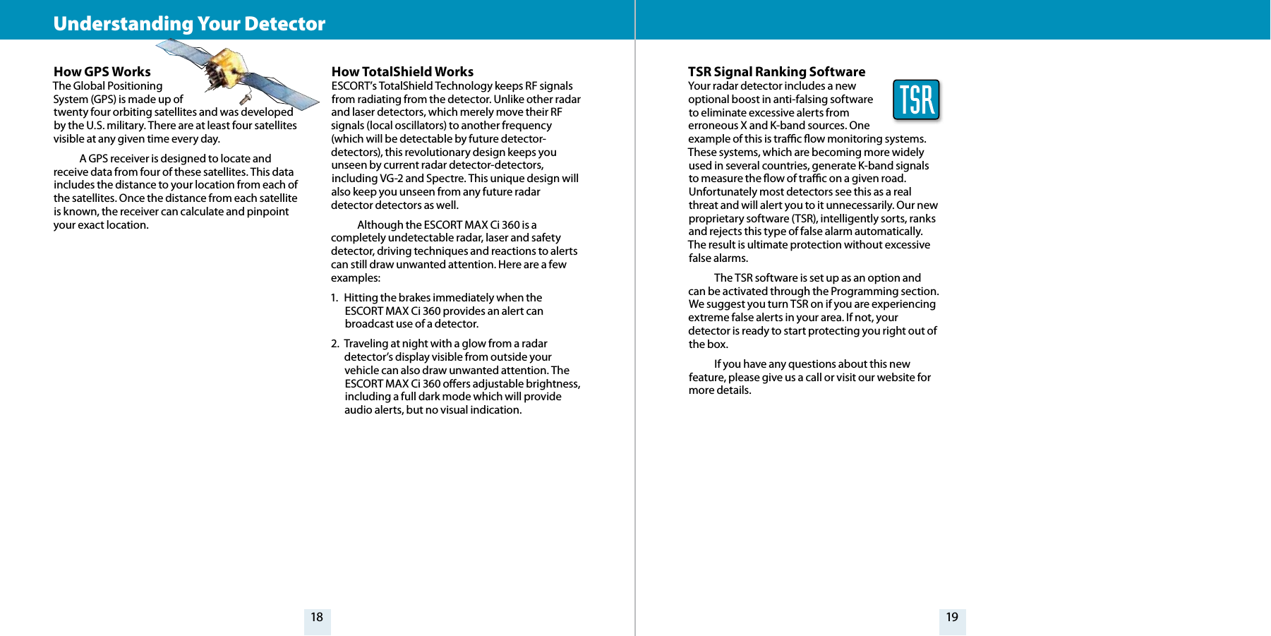 18 19How TotalShield WorksESCORT’s TotalShield Technology keeps RF signals from radiating from the detector. Unlike other radar and laser detectors, which merely move their RF signals (local oscillators) to another frequency (which will be detectable by future detector-detectors), this revolutionary design keeps you unseen by current radar detector-detectors, including VG-2 and Spectre. This unique design will also keep you unseen from any future radar detector detectors as well.  Although the ESCORT MAX Ci 360 is a completely undetectable radar, laser and safety detector, driving techniques and reactions to alerts can still draw unwanted attention. Here are a few examples:1.  Hitting the brakes immediately when the ESCORT MAX Ci 360 provides an alert can broadcast use of a detector.2.  Traveling at night with a glow from a radar detector’s display visible from outside your vehicle can also draw unwanted attention. The ESCORT MAX Ci 360 oers adjustable brightness, including a full dark mode which will provide audio alerts, but no visual indication.How GPS WorksThe Global Positioning  System (GPS) is made up of  twenty four orbiting satellites and was developed by the U.S. military. There are at least four satellites visible at any given time every day.   A GPS receiver is designed to locate and receive data from four of these satellites. This data includes the distance to your location from each of the satellites. Once the distance from each satellite is known, the receiver can calculate and pinpoint your exact location.Understanding Your Detector TSR Signal Ranking SoftwareYour radar detector includes a new optional boost in anti-falsing software  to eliminate excessive alerts from erroneous X and K-band sources. One example of this is trac ow monitoring systems. These systems, which are becoming more widely used in several countries, generate K-band signals to measure the ow of trac on a given road. Unfortunately most detectors see this as a real threat and will alert you to it unnecessarily. Our new proprietary software (TSR), intelligently sorts, ranks and rejects this type of false alarm automatically. The result is ultimate protection without excessive false alarms.  The TSR software is set up as an option and can be activated through the Programming section. We suggest you turn TSR on if you are experiencing extreme false alerts in your area. If not, your detector is ready to start protecting you right out of the box.  If you have any questions about this new feature, please give us a call or visit our website for more details.