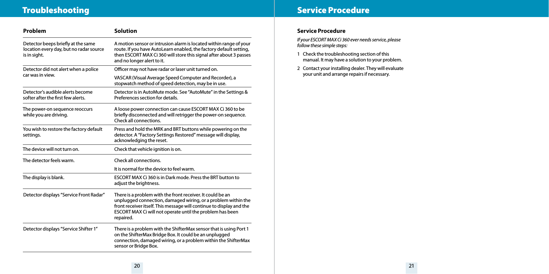 20 21ProblemDetector beeps briey at the same location every day, but no radar source is in sight.Detector did not alert when a police car was in view.Detector’s audible alerts become softer after the rst few alerts.The power-on sequence reoccurs while you are driving.You wish to restore the factory default settings.The device will not turn on.The detector feels warm.The display is blank.Detector displays “Service Front Radar”Detector displays “Service Shifter 1” SolutionA motion sensor or intrusion alarm is located within range of your route. If you have AutoLearn enabled, the factory default setting, then ESCORT MAX Ci 360 will store this signal after about 3 passes and no longer alert to it.Ocer may not have radar or laser unit turned on. VASCAR (Visual Average Speed Computer and Recorder), a stopwatch method of speed detection, may be in use.Detector is in AutoMute mode. See “AutoMute” in the Settings &amp; Preferences section for details.A loose power connection can cause ESCORT MAX Ci 360 to be briey disconnected and will retrigger the power-on sequence. Check all connections.Press and hold the MRK and BRT buttons while powering on the detector. A “Factory Settings Restored” message will display, acknowledging the reset.Check that vehicle ignition is on.Check all connections.It is normal for the device to feel warm.ESCORT MAX Ci 360 is in Dark mode. Press the BRT button to adjust the brightness.There is a problem with the front receiver. It could be an unplugged connection, damaged wiring, or a problem within the front receiver itself. This message will continue to display and the ESCORT MAX Ci will not operate until the problem has been repaired. There is a problem with the ShifterMax sensor that is using Port 1 on the ShifterMax Bridge Box. It could be an unplugged connection, damaged wiring, or a problem within the ShifterMax sensor or Bridge Box. Troubleshooting  Service ProcedureService ProcedureIf your ESCORT MAX Ci 360 ever needs service, please follow these simple steps:1  Check the troubleshooting section of this manual. It may have a solution to your problem.2  Contact your installing dealer. They will evaluate your unit and arrange repairs if necessary.