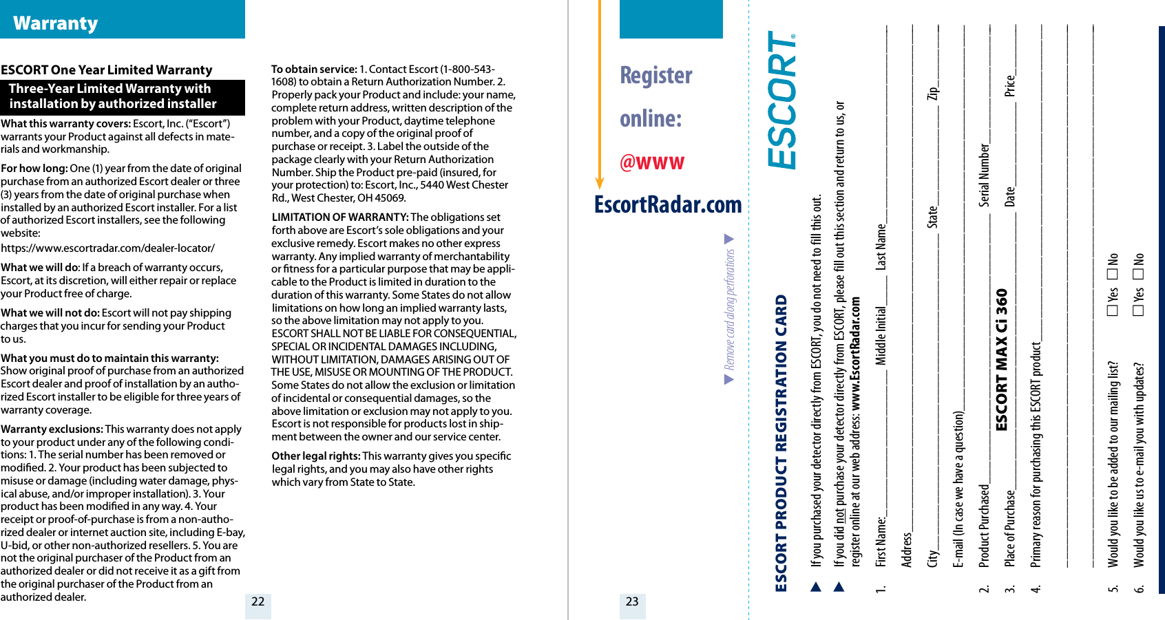 22 23ESCORT One Year Limited WarrantyThree-Year Limited Warranty with  installation by authorized installerWhat this warranty covers: Escort, Inc. (“Escort”) warrants your Product against all defects in mate-rials and workmanship.For how long: One (1) year from the date of original purchase from an authorized Escort dealer or three (3) years from the date of original purchase when installed by an authorized Escort installer. For a list of authorized Escort installers, see the following website:https://www.escortradar.com/dealer-locator/What we will do: If a breach of warranty occurs, Escort, at its discretion, will either repair or replace your Product free of charge.What we will not do: Escort will not pay shipping charges that you incur for sending your Product  to us.What you must do to maintain this warranty: Show original proof of purchase from an authorized Escort dealer and proof of installation by an autho-rized Escort installer to be eligible for three years of warranty coverage. Warranty exclusions: This warranty does not apply to your product under any of the following condi-tions: 1. The serial number has been removed or modied. 2. Your product has been subjected to misuse or damage (including water damage, phys-ical abuse, and/or improper installation). 3. Your product has been modied in any way. 4. Your receipt or proof-of-purchase is from a non-autho-rized dealer or internet auction site, including E-bay, U-bid, or other non-authorized resellers. 5. You are not the original purchaser of the Product from an authorized dealer or did not receive it as a gift from the original purchaser of the Product from an authorized dealer.To obtain service: 1. Contact Escort (1-800-543-1608) to obtain a Return Authorization Number. 2.Properly pack your Product and include: your name, complete return address, written description of the problem with your Product, daytime telephone number, and a copy of the original proof of purchase or receipt. 3. Label the outside of the package clearly with your Return Authorization Number. Ship the Product pre-paid (insured, for your protection) to: Escort, Inc., 5440 West Chester Rd., West Chester, OH 45069.LIMITATION OF WARRANTY: The obligations set forth above are Escort’s sole obligations and your exclusive remedy. Escort makes no other express warranty. Any implied warranty of merchantability or tness for a particular purpose that may be appli-cable to the Product is limited in duration to the duration of this warranty. Some States do not allow limitations on how long an implied warranty lasts, so the above limitation may not apply to you. ESCORT SHALL NOT BE LIABLE FOR CONSEQUENTIAL, SPECIAL OR INCIDENTAL DAMAGES INCLUDING, WITHOUT LIMITATION, DAMAGES ARISING OUT OF THE USE, MISUSE OR MOUNTING OF THE PRODUCT. Some States do not allow the exclusion or limitation of incidental or consequential damages, so the above limitation or exclusion may not apply to you. Escort is not responsible for products lost in ship-ment between the owner and our service center.Other legal rights: This warranty gives you specic legal rights, and you may also have other rights which vary from State to State. Warranty  Register  online: @wwwEscortRadar.com  Remove card along perforations  ESCORT PRODUCT REGISTRATION CARD   If you purchased your detector directly from ESCORT, you do not need to fill this out.  If you did not purchase your detector directly from ESCORT, please fill out this section and return to us, or   register online at our web address: www.EscortRadar.com1.  First Name:___________________  Middle Initial____  Last Name__________________________ Address__________________________________________________________________  City_________________________________________  State_____________  Zip_________  E-mail (In case we have a question)__________________________________________________2.  Product Purchased___________________________________  Serial Number________________3.  Place of Purchase____________________________________  Date___________  Price_______4.  Primary reason for purchasing this ESCORT product_________________________________________ _______________________________________________________________________ _______________________________________________________________________5.  Would you like to be added to our mailing list?   Yes    No 6.  Would you like us to e-mail you with updates?   Yes    NoESCORT MAX Ci 360