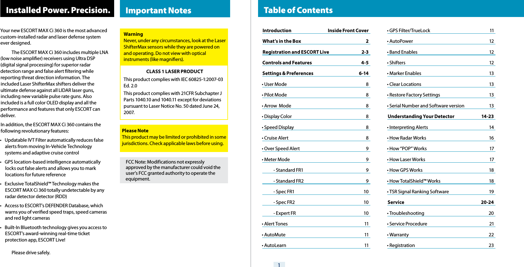 Your new ESCORT MAX Ci 360 is the most advanced custom-installed radar and laser defense system ever designed.  The ESCORT MAX Ci 360 includes multiple LNA (low noise amplier) receivers using Ultra DSP (digital signal processing) for superior radar detection range and false alert ltering while reporting threat direction information. The included Laser ShifterMax shifters deliver the ultimate defense against all LIDAR laser guns, including new variable pulse rate guns. Also included is a full color OLED display and all the performance and features that only ESCORT can deliver.In addition, the ESCORT MAX Ci 360 contains the following revolutionary features:•  Updatable IVT Filter automatically reduces false alerts from moving In-Vehicle Technology systems and adaptive cruise control•  GPS location-based intelligence automatically locks out false alerts and allows you to mark locations for future reference•  Exclusive TotalShield™ Technology makes the ESCORT MAX Ci 360 totally undetectable by any radar detector detector (RDD)•  Access to ESCORT’s DEFENDER Database, which warns you of veried speed traps, speed cameras and red light cameras•  Built-In Bluetooth technology gives you access to ESCORT’s award-winning real-time ticket protection app, ESCORT Live!  Please drive safely.1 Installed Power. Precision.FCC Note: Modifications not expressly approved by the manufacturer could void the user’s FCC granted authority to operate the equipment.WarningNever, under any circumstances, look at the Laser ShifterMax sensors while they are powered on and operating. Do not view with optical instruments (like magniers).CLASS 1 LASER PRODUCTThis product complies with IEC 60825-1:2007-03 Ed. 2.0This product complies with 21CFR Subchapter J Parts 1040.10 and 1040.11 except for deviations pursuant to Laser Notice No. 50 dated June 24, 20 07.Please NoteThis product may be limited or prohibited in some jurisdictions. Check applicable laws before using.  Important Notes   Table of ContentsIntroduction  Inside Front CoverWhat’s in the Box  2 Registration and ESCORT Live  2-3Controls and Features  4-5Settings &amp; Preferences  6-14• User Mode  8• Pilot Mode  8• Arrow  Mode  8• Display Color  8• Speed Display  8• Cruise Alert  8• Over Speed Alert  9• Meter Mode  9  - Standard FR1  9  - Standard FR2  9  - Spec FR1  10  - Spec FR2  10  - Expert FR  10• Alert Tones  11• AutoMute  11• AutoLearn  11• GPS Filter/TrueLock  11• AutoPower  12• Band Enables  12• Shifters  12• Marker Enables  13• Clear Locations  13• Restore Factory Settings  13• Serial Number and Software version  13Understanding Your Detector  14-23• Interpreting Alerts  14• How Radar Works  16• How “POP” Works  17• How Laser Works  17• How GPS Works  18• How TotalShield™ Works  18• TSR Signal Ranking Software             19Service 20-24• Troubleshooting  20• Service Procedure  21• Warranty           22• Registration  23