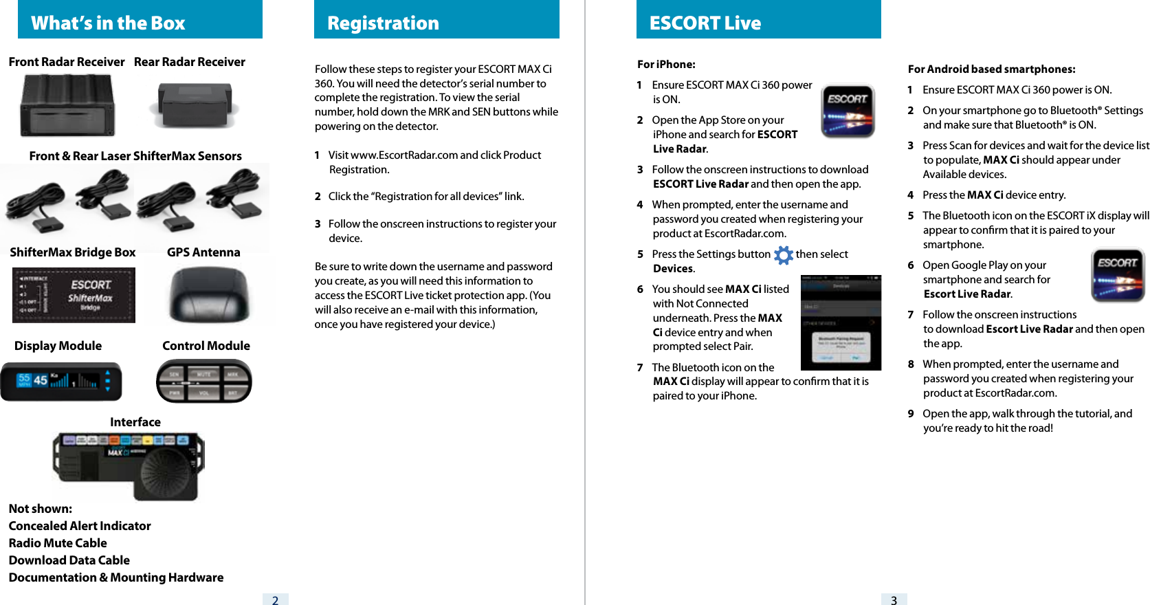 For iPhone:1  Ensure ESCORT MAX Ci 360 power is ON.2  Open the App Store on your iPhone and search for ESCORT Live Radar.3  Follow the onscreen instructions to download ESCORT Live Radar and then open the app.4  When prompted, enter the username and password you created when registering your product at EscortRadar.com.5  Press the Settings button            then select Devices.6  You should see MAX Ci listed with Not Connected underneath. Press the MAX Ci device entry and when prompted select Pair.7  The Bluetooth icon on the MAX Ci display will appear to conrm that it is paired to your iPhone. ESCORT Live32 RegistrationFollow these steps to register your ESCORT MAX Ci 360. You will need the detector’s serial number to complete the registration. To view the serial number, hold down the MRK and SEN buttons while powering on the detector.1  Visit www.EscortRadar.com and click Product Registration.2  Click the “Registration for all devices” link.3  Follow the onscreen instructions to register your device.Be sure to write down the username and password you create, as you will need this information to access the ESCORT Live ticket protection app. (You will also receive an e-mail with this information, once you have registered your device.)For Android based smartphones:1  Ensure ESCORT MAX Ci 360 power is ON.2  On your smartphone go to Bluetooth® Settings and make sure that Bluetooth® is ON.3  Press Scan for devices and wait for the device list to populate, MAX Ci should appear under Available devices.4  Press the MAX Ci device entry.5  The Bluetooth icon on the ESCORT iX display will appear to conrm that it is paired to your smartphone.6  Open Google Play on your smartphone and search for Escort Live Radar.7  Follow the onscreen instructions to download Escort Live Radar and then open the app.8  When prompted, enter the username and password you created when registering your product at EscortRadar.com.9  Open the app, walk through the tutorial, and you’re ready to hit the road!  What’s in the BoxFront Radar Receiver    Rear Radar ReceiverFront &amp; Rear Laser ShifterMax Sensors   ShifterMax Bridge Box              GPS AntennaDisplay Module                           Control Module Interface  Not shown:Concealed Alert IndicatorRadio Mute CableDownload Data CableDocumentation &amp; Mounting Hardware 