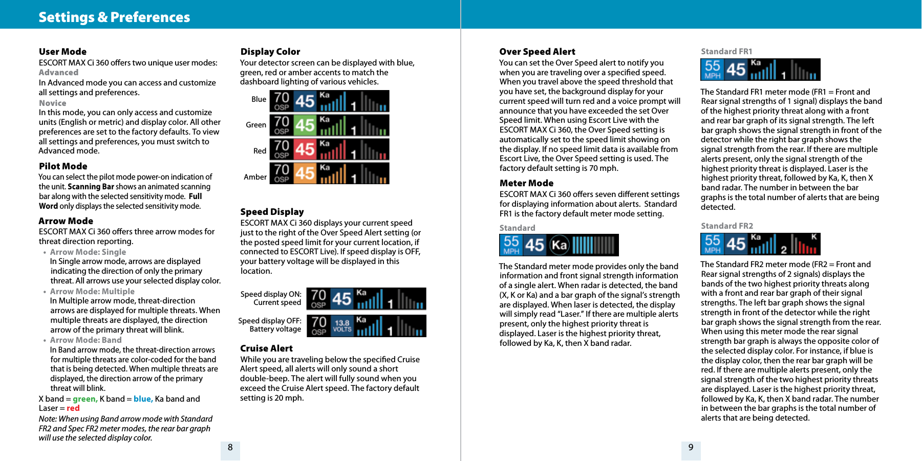 98Settings &amp; Preferences User Mode ESCORT MAX Ci 360 oers two unique user modes: Advanced In Advanced mode you can access and customize all settings and preferences. Novice In this mode, you can only access and customize units (English or metric) and display color. All other preferences are set to the factory defaults. To view all settings and preferences, you must switch to Advanced mode.Pilot Mode You can select the pilot mode power-on indication of the unit. Scanning Bar shows an animated scanning bar along with the selected sensitivity mode.  Full Word only displays the selected sensitivity mode.Arrow Mode ESCORT MAX Ci 360 oers three arrow modes for threat direction reporting.•  Arrow Mode: Single In Single arrow mode, arrows are displayed indicating the direction of only the primary threat. All arrows use your selected display color.•  Arrow Mode: Multiple  In Multiple arrow mode, threat-direction arrows are displayed for multiple threats. When multiple threats are displayed, the direction arrow of the primary threat will blink.•  Arrow Mode: Band  In Band arrow mode, the threat-direction arrows for multiple threats are color-coded for the band that is being detected. When multiple threats are displayed, the direction arrow of the primary threat will blink.X band = green, K band = blue, Ka band and Laser = redNote: When using Band arrow mode with Standard FR2 and Spec FR2 meter modes, the rear bar graph will use the selected display color.Display Color Your detector screen can be displayed with blue, green, red or amber accents to match the dashboard lighting of various vehicles. Speed Display ESCORT MAX Ci 360 displays your current speed just to the right of the Over Speed Alert setting (or the posted speed limit for your current location, if connected to ESCORT Live). If speed display is OFF, your battery voltage will be displayed in this location.Cruise Alert While you are traveling below the specied Cruise Alert speed, all alerts will only sound a short double-beep. The alert will fully sound when you exceed the Cruise Alert speed. The factory default setting is 20 mph.BlueGreenRedAmberSpeed display ON: Current speedSpeed display OFF: Battery voltageOver Speed AlertYou can set the Over Speed alert to notify you when you are traveling over a specied speed. When you travel above the speed threshold that you have set, the background display for your current speed will turn red and a voice prompt will announce that you have exceeded the set Over Speed limit. When using Escort Live with the ESCORT MAX Ci 360, the Over Speed setting is automatically set to the speed limit showing on the display. If no speed limit data is available from Escort Live, the Over Speed setting is used. The factory default setting is 70 mph.Meter ModeESCORT MAX Ci 360 oers seven dierent settings for displaying information about alerts.  Standard FR1 is the factory default meter mode setting.StandardThe Standard meter mode provides only the band information and front signal strength information of a single alert. When radar is detected, the band (X, K or Ka) and a bar graph of the signal’s strength are displayed. When laser is detected, the display will simply read “Laser.” If there are multiple alerts present, only the highest priority threat is displayed. Laser is the highest priority threat, followed by Ka, K, then X band radar. Standard FR1The Standard FR1 meter mode (FR1 = Front and Rear signal strengths of 1 signal) displays the band of the highest priority threat along with a front and rear bar graph of its signal strength. The left bar graph shows the signal strength in front of the detector while the right bar graph shows the signal strength from the rear. If there are multiple alerts present, only the signal strength of the highest priority threat is displayed. Laser is the highest priority threat, followed by Ka, K, then X band radar. The number in between the bar graphs is the total number of alerts that are being detected.Standard FR2The Standard FR2 meter mode (FR2 = Front and Rear signal strengths of 2 signals) displays the bands of the two highest priority threats along with a front and rear bar graph of their signal strengths. The left bar graph shows the signal strength in front of the detector while the right bar graph shows the signal strength from the rear. When using this meter mode the rear signal strength bar graph is always the opposite color of the selected display color. For instance, if blue is the display color, then the rear bar graph will be red. If there are multiple alerts present, only the signal strength of the two highest priority threats are displayed. Laser is the highest priority threat, followed by Ka, K, then X band radar. The number in between the bar graphs is the total number of alerts that are being detected.