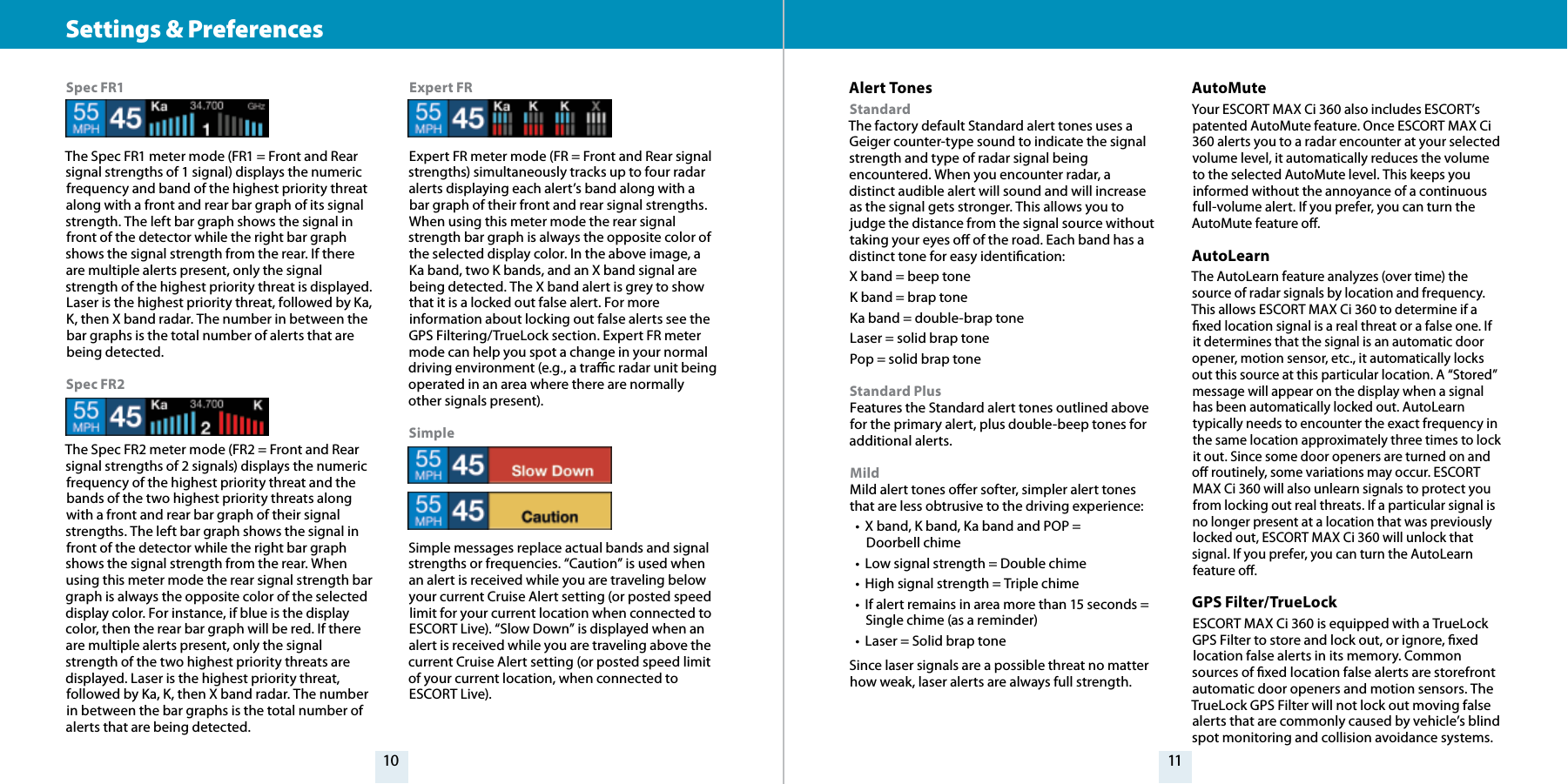 10 11Settings &amp; Preferences Spec FR1The Spec FR1 meter mode (FR1 = Front and Rear signal strengths of 1 signal) displays the numeric frequency and band of the highest priority threat along with a front and rear bar graph of its signal strength. The left bar graph shows the signal in front of the detector while the right bar graph shows the signal strength from the rear. If there are multiple alerts present, only the signal strength of the highest priority threat is displayed. Laser is the highest priority threat, followed by Ka, K, then X band radar. The number in between the bar graphs is the total number of alerts that are being detected.Spec FR2The Spec FR2 meter mode (FR2 = Front and Rear signal strengths of 2 signals) displays the numeric frequency of the highest priority threat and the bands of the two highest priority threats along with a front and rear bar graph of their signal strengths. The left bar graph shows the signal in front of the detector while the right bar graph shows the signal strength from the rear. When using this meter mode the rear signal strength bar graph is always the opposite color of the selected display color. For instance, if blue is the display color, then the rear bar graph will be red. If there are multiple alerts present, only the signal strength of the two highest priority threats are displayed. Laser is the highest priority threat, followed by Ka, K, then X band radar. The number in between the bar graphs is the total number of alerts that are being detected.Expert FRExpert FR meter mode (FR = Front and Rear signal strengths) simultaneously tracks up to four radar alerts displaying each alert’s band along with a bar graph of their front and rear signal strengths. When using this meter mode the rear signal strength bar graph is always the opposite color of the selected display color. In the above image, a Ka band, two K bands, and an X band signal are being detected. The X band alert is grey to show that it is a locked out false alert. For more information about locking out false alerts see the GPS Filtering/TrueLock section. Expert FR meter mode can help you spot a change in your normal driving environment (e.g., a trac radar unit being operated in an area where there are normally other signals present).SimpleSimple messages replace actual bands and signal strengths or frequencies. “Caution” is used when an alert is received while you are traveling below your current Cruise Alert setting (or posted speed limit for your current location when connected to ESCORT Live). “Slow Down” is displayed when an alert is received while you are traveling above the current Cruise Alert setting (or posted speed limit of your current location, when connected to ESCORT Live).Alert TonesStandard The factory default Standard alert tones uses a Geiger counter-type sound to indicate the signal strength and type of radar signal being encountered. When you encounter radar, a distinct audible alert will sound and will increase as the signal gets stronger. This allows you to judge the distance from the signal source without taking your eyes o of the road. Each band has a distinct tone for easy identication:X band = beep toneK band = brap toneKa band = double-brap toneLaser = solid brap tonePop = solid brap toneStandard Plus Features the Standard alert tones outlined above for the primary alert, plus double-beep tones for additional alerts.Mild Mild alert tones oer softer, simpler alert tones that are less obtrusive to the driving experience:•  X band, K band, Ka band and POP =  Doorbell chime•  Low signal strength = Double chime•  High signal strength = Triple chime•  If alert remains in area more than 15 seconds = Single chime (as a reminder)•  Laser = Solid brap toneSince laser signals are a possible threat no matter how weak, laser alerts are always full strength.AutoMuteYour ESCORT MAX Ci 360 also includes ESCORT’s patented AutoMute feature. Once ESCORT MAX Ci 360 alerts you to a radar encounter at your selected volume level, it automatically reduces the volume to the selected AutoMute level. This keeps you informed without the annoyance of a continuous full-volume alert. If you prefer, you can turn the AutoMute feature o.AutoLearnThe AutoLearn feature analyzes (over time) the source of radar signals by location and frequency. This allows ESCORT MAX Ci 360 to determine if a xed location signal is a real threat or a false one. If it determines that the signal is an automatic door opener, motion sensor, etc., it automatically locks out this source at this particular location. A “Stored” message will appear on the display when a signal has been automatically locked out. AutoLearn typically needs to encounter the exact frequency in the same location approximately three times to lock it out. Since some door openers are turned on and o routinely, some variations may occur. ESCORT MAX Ci 360 will also unlearn signals to protect you from locking out real threats. If a particular signal is no longer present at a location that was previously locked out, ESCORT MAX Ci 360 will unlock that signal. If you prefer, you can turn the AutoLearn feature o.GPS Filter/TrueLockESCORT MAX Ci 360 is equipped with a TrueLock GPS Filter to store and lock out, or ignore, xed location false alerts in its memory. Common sources of xed location false alerts are storefront automatic door openers and motion sensors. The TrueLock GPS Filter will not lock out moving false alerts that are commonly caused by vehicle’s blind spot monitoring and collision avoidance systems.