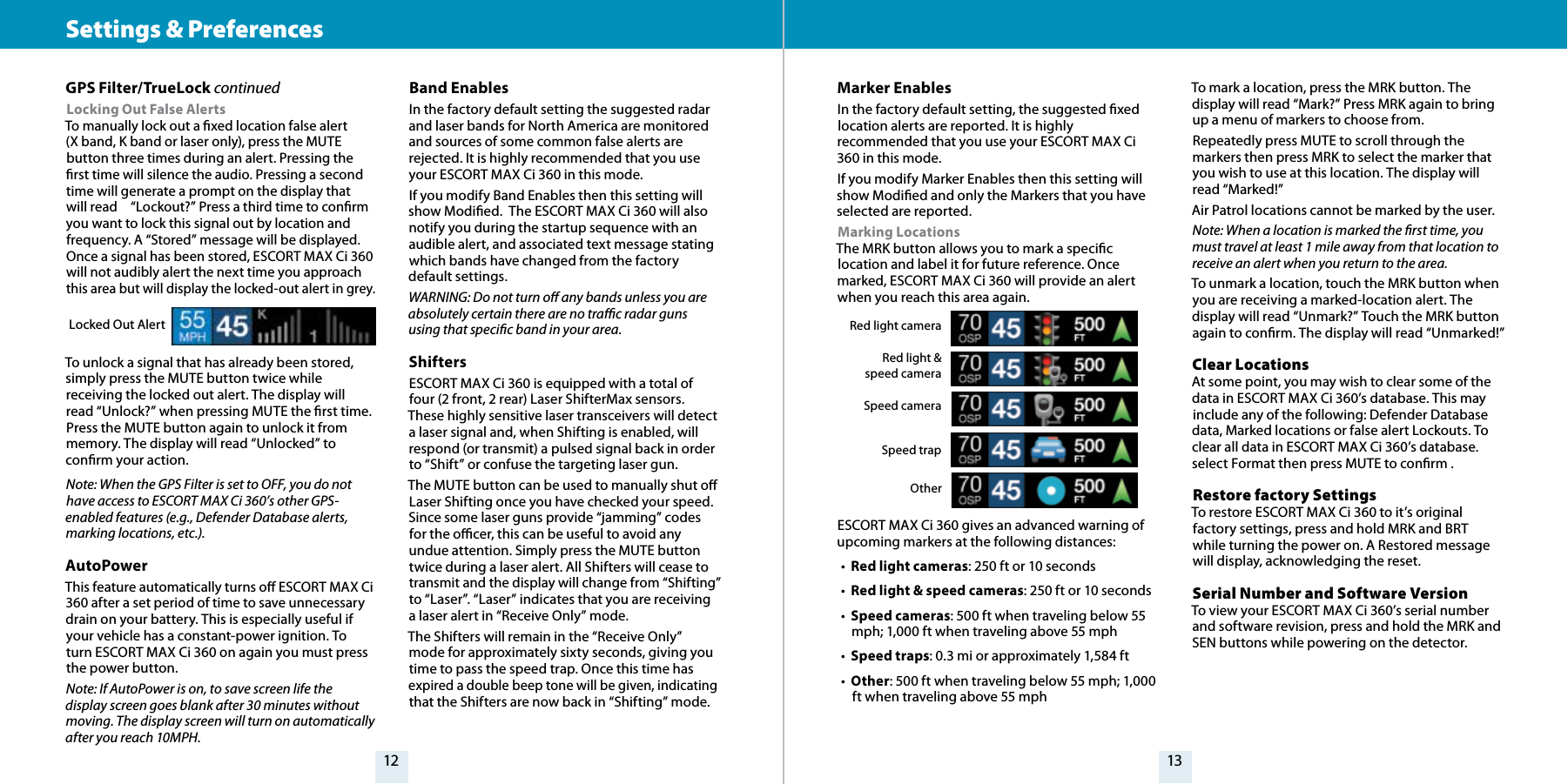 GPS Filter/TrueLock continuedLocking Out False Alerts To manually lock out a xed location false alert  (X band, K band or laser only), press the MUTE button three times during an alert. Pressing the rst time will silence the audio. Pressing a second time will generate a prompt on the display that will read     “Lockout?” Press a third time to conrm you want to lock this signal out by location and frequency. A “Stored” message will be displayed. Once a signal has been stored, ESCORT MAX Ci 360 will not audibly alert the next time you approach this area but will display the locked-out alert in grey. To unlock a signal that has already been stored, simply press the MUTE button twice while receiving the locked out alert. The display will read “Unlock?” when pressing MUTE the rst time. Press the MUTE button again to unlock it from memory. The display will read “Unlocked” to conrm your action.Note: When the GPS Filter is set to OFF, you do not have access to ESCORT MAX Ci 360’s other GPS-enabled features (e.g., Defender Database alerts, marking locations, etc.).AutoPowerThis feature automatically turns o ESCORT MAX Ci 360 after a set period of time to save unnecessary drain on your battery. This is especially useful if your vehicle has a constant-power ignition. To turn ESCORT MAX Ci 360 on again you must press the power button.Note: If AutoPower is on, to save screen life the display screen goes blank after 30 minutes without moving. The display screen will turn on automatically after you reach 10MPH.12 13Settings &amp; Preferences Locked Out AlertBand EnablesIn the factory default setting the suggested radar and laser bands for North America are monitored and sources of some common false alerts are rejected. It is highly recommended that you use your ESCORT MAX Ci 360 in this mode.If you modify Band Enables then this setting will show Modied.  The ESCORT MAX Ci 360 will also notify you during the startup sequence with an audible alert, and associated text message stating which bands have changed from the factory default settings.WARNING: Do not turn o any bands unless you are absolutely certain there are no trac radar guns using that specic band in your area.ShiftersESCORT MAX Ci 360 is equipped with a total of four (2 front, 2 rear) Laser ShifterMax sensors. These highly sensitive laser transceivers will detect a laser signal and, when Shifting is enabled, will respond (or transmit) a pulsed signal back in order to “Shift” or confuse the targeting laser gun.The MUTE button can be used to manually shut o Laser Shifting once you have checked your speed. Since some laser guns provide “jamming” codes for the ocer, this can be useful to avoid any undue attention. Simply press the MUTE button twice during a laser alert. All Shifters will cease to transmit and the display will change from “Shifting” to “Laser”. “Laser” indicates that you are receiving a laser alert in “Receive Only” mode.The Shifters will remain in the “Receive Only” mode for approximately sixty seconds, giving you time to pass the speed trap. Once this time has expired a double beep tone will be given, indicating that the Shifters are now back in “Shifting” mode.Marker EnablesIn the factory default setting, the suggested xed location alerts are reported. It is highly recommended that you use your ESCORT MAX Ci 360 in this mode.If you modify Marker Enables then this setting will show Modied and only the Markers that you have selected are reported.Marking Locations The MRK button allows you to mark a specic location and label it for future reference. Once marked, ESCORT MAX Ci 360 will provide an alert when you reach this area again.ESCORT MAX Ci 360 gives an advanced warning of upcoming markers at the following distances:•  Red light cameras: 250 ft or 10 seconds•  Red light &amp; speed cameras: 250 ft or 10 seconds•  Speed cameras: 500 ft when traveling below 55 mph; 1,000 ft when traveling above 55 mph•  Speed traps: 0.3 mi or approximately 1,584 ft•  Other: 500 ft when traveling below 55 mph; 1,000 ft when traveling above 55 mphRed light cameraRed light &amp;   speed cameraSpeed cameraSpeed trapOtherTo mark a location, press the MRK button. The display will read “Mark?” Press MRK again to bring up a menu of markers to choose from. Repeatedly press MUTE to scroll through the markers then press MRK to select the marker that you wish to use at this location. The display will read “Marked!”Air Patrol locations cannot be marked by the user.Note: When a location is marked the rst time, you must travel at least 1 mile away from that location to receive an alert when you return to the area.To unmark a location, touch the MRK button when you are receiving a marked-location alert. The display will read “Unmark?” Touch the MRK button again to conrm. The display will read “Unmarked!”Clear Locations At some point, you may wish to clear some of the data in ESCORT MAX Ci 360’s database. This may include any of the following: Defender Database data, Marked locations or false alert Lockouts. To clear all data in ESCORT MAX Ci 360’s database. select Format then press MUTE to conrm . Restore factory Settings To restore ESCORT MAX Ci 360 to it’s original factory settings, press and hold MRK and BRT while turning the power on. A Restored message will display, acknowledging the reset. Serial Number and Software VersionTo view your ESCORT MAX Ci 360’s serial number and software revision, press and hold the MRK and SEN buttons while powering on the detector. 