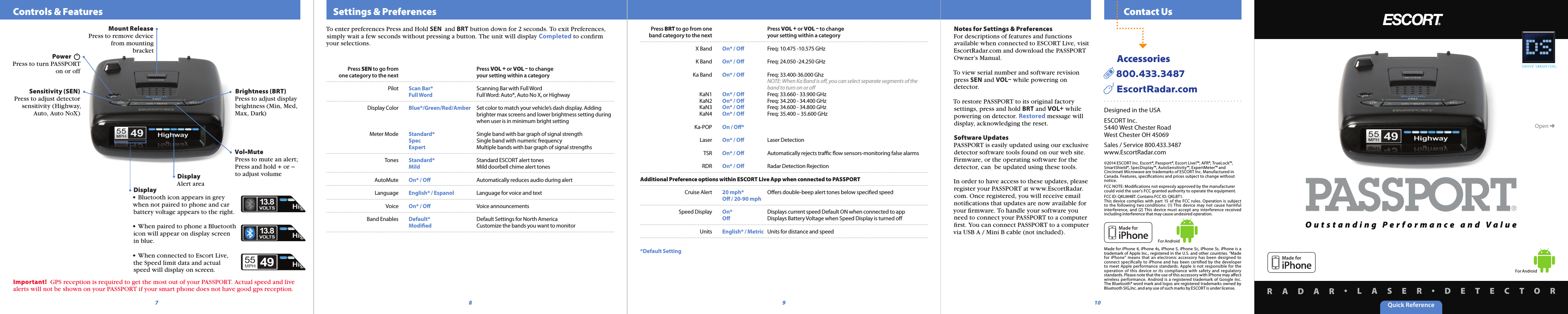 Quick ReferenceR A D A R •L A S E R •D E T E C T O R  Contact Us  Settings &amp; PreferencesTo enter preferences Press and Hold SEN  and BRT button down for 2 seconds. To exit Preferences, simply wait a few seconds without pressing a button. The unit will display Completed to conﬁrm your selections.For AndroidFor Android    Controls &amp; FeaturesPower  Press to turn PASSPORT on or offBrightness (BRT)Press to adjust display brightness (Min, Med, Max, Dark)Vol•MutePress to mute an alert; Press and hold + or − to adjust volumeMount ReleasePress to remove device from mounting bracket87 9 10DisplayAlert areaNotes for Settings &amp; PreferencesFor descriptions of features and functions available when connected to ESCORT Live, visit EscortRadar.com and download the PASSPORT  Owner’s Manual.To view serial number and software revisionpress SEN and VOL– while powering ondetector.To restore PASSPORT to its original factory settings, press and hold BRT and VOL+ while powering on detector. Restored message will display, acknowledging the reset.Software UpdatesPASSPORT is easily updated using our exclusive detector software tools found on our web site. Firmware, or the operating software for the detector, can  be updated using these tools.In order to have access to these updates, please register your PASSPORT at www.EscortRadar.com. Once registered, you will receive email notiﬁcations that updates are now available for your ﬁrmware. To handle your software you need to connect your PASSPORT to a computerﬁrst. You can connect PASSPORT to a computer via USB A / Mini B cable (not included).Open ➜Designed in the USAESCORT Inc.5440 West Chester RoadWest Chester OH 45069Sales / Service 800.433.3487www.EscortRadar.com©2014 ESCORT Inc. Escort®, Passport®, Escort Live!™, AFR®, TrueLock™, SmartShield®, SpecDisplay™, AutoSensitivity™, ExpertMeter™ and Cincinnati Microwave are trademarks of ESCORT Inc. Manufactured in Canada. Features, speciﬁcations and prices subject to change without notice. FCC NOTE: Modiﬁcations not expressly approved by the manufacturer could void the user’s FCC granted authority to operate the equipment.FCC ID: QKLM4BT. Contains FCC ID: QKLBT1.This  device  complies with  part  15 of the  FCC rules.  Operation  is  subject to  the  following  two conditions:  (1) This  device  may  not  cause  harmful interference,  and (2) This  device  must  accept any  interference  received including interference that may cause undesired operation.Made for iPhone  4, iPhone 4s, iPhone 5, iPhone 5c, iPhone 5s.  iPhone is a trademark of Apple Inc., registered in the U.S. and other countries. “Made for  iPhone”  means  that  an  electronic  accessory  has  been  designed  to connect  speciﬁcally  to  iPhone  and  has  been  certiﬁed  by  the developer to  meet  Apple performance standards. Apple  is  not  responsible for  the operation  of  this  device  or  its  compliance  with  safety  and  regulatory standards. Please note that the use of this accessory with iPhone may aﬀect wireless  performance.  Android  is  a registered  trademark of Google  Inc. The Bluetooth® word mark and logos are registered trademarks owned by Bluetooth SIG,Inc. and any use of such marks by ESCORT is under license.      Accessories  800.433.3487     EscortRadar.comO u t s t a n d i n g   P e r f o r m a n c e   a n d   V a l u eSensitivity (SEN)Press to adjust detector sensitivity (Highway, Auto, Auto NoX)Important!  GPS reception is required to get the most out of your PASSPORT. Actual speed and live alerts will not be shown on your PASSPORT if your smart phone does not have good gps reception.Display• Bluetooth icon appears in grey when not paired to phone and car battery voltage appears to the right.• When paired to phone a Bluetooth icon will appear on display screen in blue.• When connected to Escort Live, the Speed limit data and actual speed will display on screen.  Press BRT to go from one    Press VOL + or VOL – to change  band category to the next    your setting within a category  X Band  On* / Oﬀ  Freq: 10.475 -10.575 GHz  K Band  On* / Oﬀ  Freq: 24.050 -24.250 GHz  Ka Band  On* / Oﬀ  Freq: 33.400-36.000 Ghz      NOTE: When Ka Band is oﬀ, you can select separate segments of the       band to turn on or oﬀ  KaN1  On* / Oﬀ  Freq: 33.660 - 33.900 GHz  KaN2  On* / Oﬀ  Freq: 34.200 - 34.400 GHz  KaN3  On* / Oﬀ  Freq: 34.600 - 34.800 GHz  KaN4  On* / Oﬀ  Freq: 35.400 – 35.600 GHz  Ka-POP  On / Oﬀ*  Laser  On* / Oﬀ  Laser Detection  TSR  On* / Oﬀ  Automatically rejects traﬃc ﬂow sensors-monitoring false alarms  RDR  On* / Oﬀ  Radar Detection RejectionAdditional Preference options within ESCORT Live App when connected to PASSPORT  Cruise Alert  20 mph*  Oﬀers double-beep alert tones below speciﬁed speed    Oﬀ / 20-90 mph  Speed Display  On*  Displays current speed Default ON when connected to app     Oﬀ  Displays Battery Voltage when Speed Display is turned oﬀ  Units  English* / Metric  Units for distance and speed*Default Setting Press SEN to go from    Press VOL + or VOL – to change  one category to the next    your setting within a category  Pilot  Scan Bar*  Scanning Bar with Full Word    Full Word  Full Word: Auto*, Auto No X, or Highway  Display Color  Blue*/Green/Red/Amber  Set color to match your vehicle’s dash display. Adding          brighter max screens and lower brightness setting during         when user is in minimum bright setting   Meter Mode  Standard*  Single band with bar graph of signal strength    Spec  Single band with numeric frequency    Expert  Multiple bands with bar graph of signal strengths  Tones  Standard*  Standard ESCORT alert tones    Mild  Mild doorbell chime alert tones  AutoMute  On* / Oﬀ  Automatically reduces audio during alert  Language  English* / Espanol  Language for voice and text  Voice  On* / Oﬀ  Voice announcements  Band Enables  Default*  Default Settings for North America    Modiﬁed  Customize the bands you want to monitor