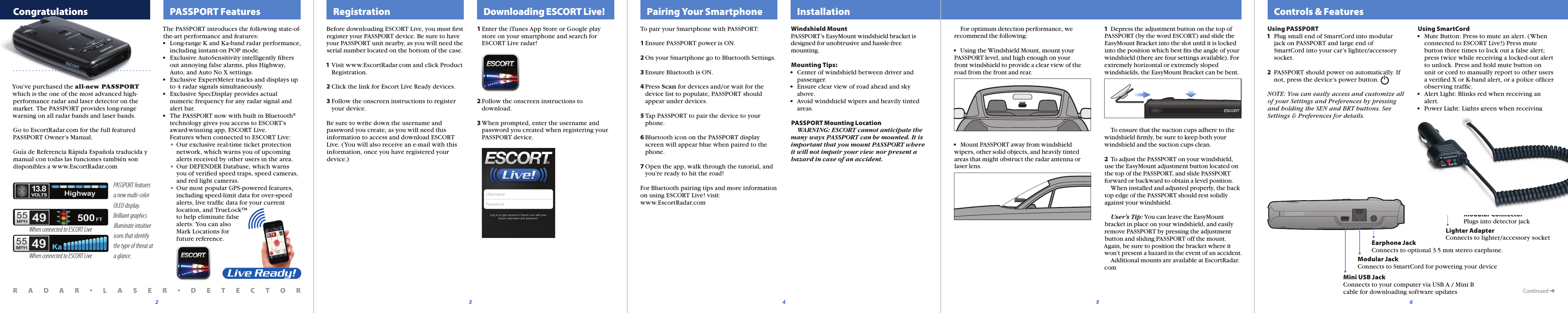 The PASSPORT introduces the following state-of-the-art performance and features:•  Long-range K and Ka-band radar performance,   including instant-on POP mode.•  Exclusive AutoSensitivity intelligently ﬁlters   out annoying false alarms, plus Highway,   Auto, and Auto No X settings.•  Exclusive ExpertMeter tracks and displays up   to 4 radar signals simultaneously.•  Exclusive SpecDisplay provides actual   numeric frequency for any radar signal and   alert bar.•  The PASSPORT now with built in Bluetooth®   technology gives you access to ESCORT’s   award-winning app, ESCORT Live.  Features when connected to ESCORT Live: • Our exclusive real-time ticket protection     network, which warns you of upcoming     alerts received by other users in the area. • Our DEFENDER Database, which warns    you of veriﬁed speed traps, speed cameras,     and red light cameras. • Our most popular GPS-powered features,     including speed-limit data for over-speed     alerts, live trafﬁc data for your current     location, and TrueLock™     to help eliminate false     alerts. You can also     Mark Locations for     future reference.  Controls &amp; Features  Congratulations   PASSPORT Features5432Continued ➜PASSPORT features a new multi-color OLED display.  Brilliant graphics illuminate intuitive icons that identify the type of threat at a glance.Mini USB JackConnects to your computer via USB A / Mini B cable for downloading software updatesModular JackConnects to SmartCord for powering your deviceEarphone JackConnects to optional 3.5 mm stereo earphone.Modular ConnectorPlugs into detector jackLighter AdapterConnects to lighter/accessory socket  Registration   Downloading ESCORT Live!   Pairing Your Smartphone6  InstallationBefore downloading ESCORT Live, you must ﬁrstregister your PASSPORT device. Be sure to have your PASSPORT unit nearby, as you will need the serial number located on the bottom of the case.1 Visit www.EscortRadar.com and click Product   Registration.2 Click the link for Escort Live Ready devices.3 Follow the onscreen instructions to register   your device.Be sure to write down the username and password you create, as you will need this information to access and download ESCORT Live. (You will also receive an e-mail with this information, once you have registered your device.)To pair your Smartphone with PASSPORT:1 Ensure PASSPORT power is ON.2 On your Smartphone go to Bluetooth Settings.3 Ensure Bluetooth is ON.4 Press Scan for devices and/or wait for the   device list to populate, PASSPORT should   appear under devices.5 Tap PASSPORT to pair the device to your   phone.6 Bluetooth icon on the PASSPORT display   screen will appear blue when paired to the   phone.7 Open the app, walk through the tutorial, and  you’re ready to hit the road!For Bluetooth pairing tips and more informationon using ESCORT Live! visit:www.EscortRadar.comWindshield MountPASSPORT’s EasyMount windshield bracket is designed for unobtrusive and hassle-free mounting.Mounting Tips:•  Center of windshield between driver and   passenger.•  Ensure clear view of road ahead and sky   above.•  Avoid windshield wipers and heavily tinted   areas.PASSPORT Mounting Location  WARNING: ESCORT cannot anticipate the many ways PASSPORT can be mounted. It is important that you mount PASSPORT where it will not impair your view nor present a hazard in case of an accident. For optimum detection performance, we recommend the following:•  Using the Windshield Mount, mount your PASSPORT level, and high enough on yourfront windshield to provide a clear view of the road from the front and rear.•  Mount PASSPORT away from windshield wipers, other solid objects, and heavily tinted areas that might obstruct the radar antenna or laser lens.Using PASSPORT1  Plug small end of SmartCord into modular   jack on PASSPORT and large end of   SmartCord into your car’s lighter/accessory   socket.2  PASSPORT should power on automatically. If   not, press the device’s power button. NOTE: You can easily access and customize allof your Settings and Preferences by pressingand holding the SEN and BRT buttons. SeeSettings &amp; Preferences for details.Using SmartCord•  Mute Button: Press to mute an alert. (When   connected to ESCORT Live!) Press mute   button three times to lock out a false alert;   press twice while receiving a locked-out alert   to unlock. Press and hold mute button on   unit or cord to manually report to other users   a veriﬁed X or K-band alert, or a police ofﬁcer   observing trafﬁc. •  Alert Light: Blinks red when receiving an   alert.•  Power Light: Lights green when receiving   power.1 Enter the iTunes App Store or Google play   store on your smartphone and search for    ESCORT Live radar! 2 Follow the onscreen instructions to   download.    3 When prompted, enter the username and  password you created when registering your  PASSPORT device.R A D A R •L A S E R •D E T E C T O RYou’ve purchased the all-new PASSPORT which is the one of the most advanced high-performance radar and laser detector on the market. The PASSPORT provides long-range warning on all radar bands and laser bands. Go to EscortRadar.com for the full featured PASSPORT Owner’s Manual.Guía de Referencia Rápida Española traducida y manual con todas las funciones también son disponibles a www.EscortRadar.comWhen connected to ESCORT LiveWhen connected to ESCORT Live1  Depress the adjustment button on the top of PASSPORT (by the word ESCORT) and slide the EasyMount Bracket into the slot until it is locked into the position which best ﬁts the angle of your windshield (there are four settings available). For extremely horizontal or extremely sloped windshields, the EasyMount Bracket can be bent.    To ensure that the suction cups adhere to the windshield ﬁrmly, be sure to keep both your windshield and the suction cups clean.2  To adjust the PASSPORT on your windshield, use the EasyMount adjustment button located on the top of the PASSPORT, and slide PASSPORT forward or backward to obtain a level position.  When installed and adjusted properly, the back top edge of the PASSPORT should rest solidly against your windshield.  User’s Tip: You can leave the EasyMount bracket in place on your windshield, and easily remove PASSPORT by pressing the adjustment button and sliding PASSPORT off the mount. Again, be sure to position the bracket where it won’t present a hazard in the event of an accident.   Additional mounts are available at EscortRadar.com