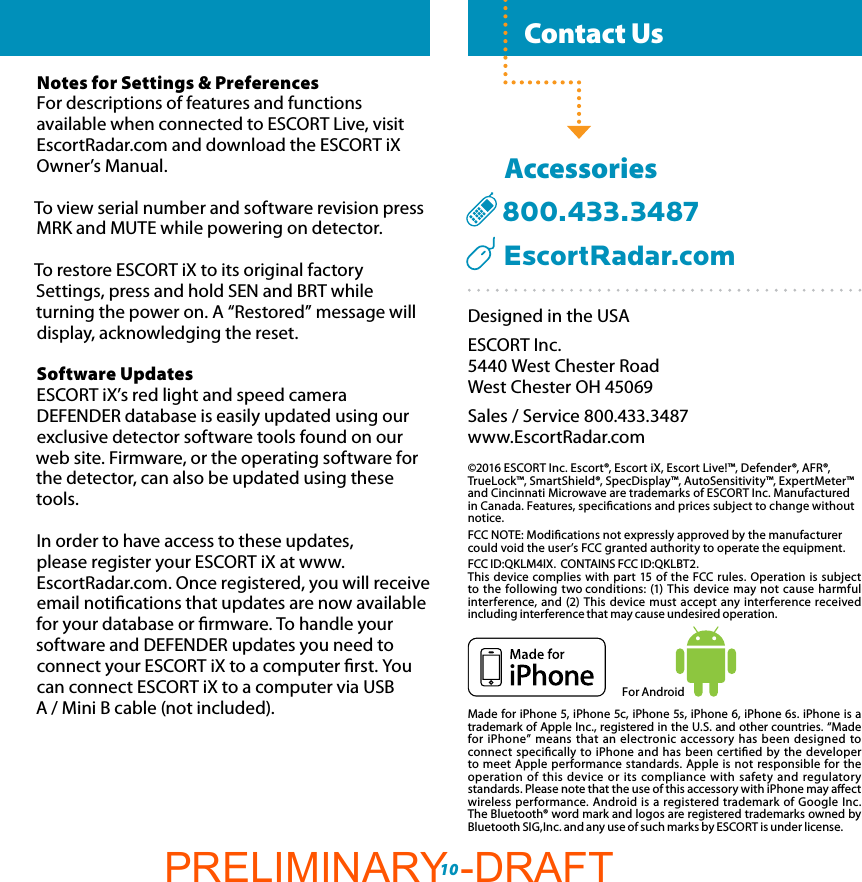   Contact Us  Settings &amp; PreferencesFor Android10Notes for Settings &amp; PreferencesFor descriptions of features and functions available when connected to ESCORT Live, visit EscortRadar.com and download the ESCORT iX Owner’s Manual.To view serial number and software revision press MRK and MUTE while powering on detector.To restore ESCORT iX to its original factory Settings, press and hold SEN and BRT while turning the power on. A “Restored” message will display, acknowledging the reset.Software UpdatesESCORT iX’s red light and speed camera DEFENDER database is easily updated using our exclusive detector software tools found on our web site. Firmware, or the operating software for the detector, can also be updated using these tools. In order to have access to these updates,  please register your ESCORT iX at www.EscortRadar.com. Once registered, you will receive email notications that updates are now available for your database or rmware. To handle your software and DEFENDER updates you need to connect your ESCORT iX to a computer rst. You can connect ESCORT iX to a computer via USB  A / Mini B cable (not included).Designed in the USAESCORT Inc.5440 West Chester RoadWest Chester OH 45069Sales / Service 800.433.3487www.EscortRadar.com©2016 ESCORT Inc. Escort®, Escort iX, Escort Live!™, Defender®, AFR®, TrueLock™, SmartShield®, SpecDisplay™, AutoSensitivity™, ExpertMeter™ and Cincinnati Microwave are trademarks of ESCORT Inc. Manufactured in Canada. Features, specications and prices subject to change without notice. FCC NOTE: Modications not expressly approved by the manufacturer could void the user’s FCC granted authority to operate the equipment.FCC ID:QKLM4IX.  CONTAINS FCC ID:QKLBT2.This device complies with part 15 of the FCC rules. Operation is subject to the following two conditions: (1) This device may not cause harmful interference, and (2) This device must accept any interference received including interference that may cause undesired operation.Made for iPhone 5, iPhone 5c, iPhone 5s, iPhone 6, iPhone 6s. iPhone is a trademark of Apple Inc., registered in the U.S. and other countries. “Made for iPhone” means that an electronic accessory has been designed to connect specically to iPhone and has been certied by the developer to meet Apple performance standards. Apple is not responsible for the operation of this device or its compliance with safety and regulatory standards. Please note that the use of this accessory with iPhone may aect wireless performance. Android is a registered trademark of Google Inc. The Bluetooth® word mark and logos are registered trademarks owned by Bluetooth SIG,Inc. and any use of such marks by ESCORT is under license.      Accessories  800.433.3487     EscortRadar.comPRELIMINARY -DRAFT