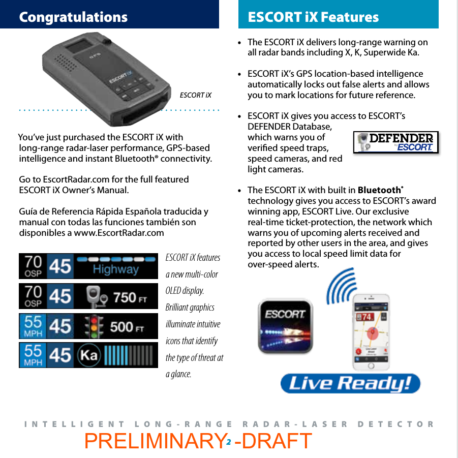  Congratulations  ESCORT iX Features2®INTELLIGENT LONG-RANGE RADAR-LASER DETECTOR You’ve just purchased the ESCORT iX with long-range radar-laser performance, GPS-based intelligence and instant Bluetooth® connectivity. Go to EscortRadar.com for the full featured ESCORT iX Owner’s Manual.Guía de Referencia Rápida Española traducida y manual con todas las funciones también son disponibles a www.EscortRadar.comESCORT iXESCORT iX features a new multi-color OLED display.  Brilliant graphics illuminate intuitive icons that identify the type of threat at a glance.• The ESCORT iX delivers long-range warning on    all radar bands including X, K, Superwide Ka.•  ESCORT iX’s GPS location-based intelligence   automatically locks out false alerts and allows   you to mark locations for future reference.•  ESCORT iX gives you access to ESCORT’s   DEFENDER Database,   which warns you of   veried speed traps,    speed cameras, and red   light cameras. •  The ESCORT iX with built in Bluetooth®      technology gives you access to ESCORT’s award    winning app, ESCORT Live. Our exclusive      real-time ticket-protection, the network which    warns you of upcoming alerts received and      reported by other users in the area, and gives    you access to local speed limit data for   over-speed alerts. PRELIMINARY -DRAFT