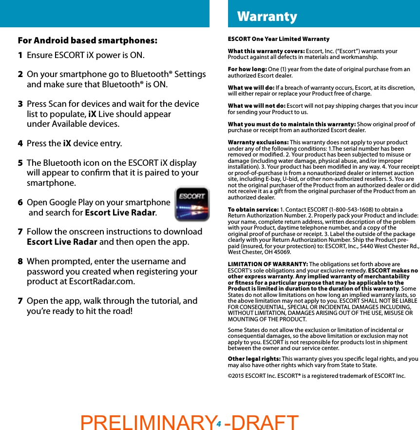 4 ESCORT LiveESCORT One Year Limited WarrantyWhat this warranty covers: Escort, Inc. (“Escort”) warrants your Product against all defects in materials and workmanship.For how long: One (1) year from the date of original purchase from an authorized Escort dealer.What we will do: If a breach of warranty occurs, Escort, at its discretion, will either repair or replace your Product free of charge.What we will not do: Escort will not pay shipping charges that you incur for sending your Product to us.What you must do to maintain this warranty: Show original proof of purchase or receipt from an authorized Escort dealer.Warranty exclusions: This warranty does not apply to your product under any of the following conditions: 1.The serial number has been removed or modied. 2. Your product has been subjected to misuse or damage (including water damage, physical abuse, and/or improperinstallation). 3. Your product has been modied in any way. 4. Your receipt or proof-of-purchase is from a nonauthorized dealer or internet auction site, including E-bay, U-bid, or other non-authorized resellers. 5. You are not the original purchaser of the Product from an authorized dealer or did not receive it as a gift from the original purchaser of the Product from an authorized dealer.To obtain service: 1. Contact ESCORT (1-800-543-1608) to obtain a Return Authorization Number. 2. Properly pack your Product and include: your name, complete return address, written description of the problem with your Product, daytime telephone number, and a copy of theoriginal proof of purchase or receipt. 3. Label the outside of the package clearly with your Return Authorization Number. Ship the Product pre-paid (insured, for your protection) to: ESCORT, Inc., 5440 West Chester Rd., West Chester, OH 45069.LIMITATION OF WARRANTY: The obligations set forth above are ESCORT’s sole obligations and your exclusive remedy. ESCORT makes no other express warranty. Any implied warranty of merchantability or tness for a particular purpose that may be applicable to the Product is limited in duration to the duration of this warranty. Some States do not allow limitations on how long an implied warranty lasts, so the above limitation may not apply to you. ESCORT SHALL NOT BE LIABLE FOR CONSEQUENTIAL, SPECIAL OR INCIDENTAL DAMAGES INCLUDING, WITHOUT LIMITATION, DAMAGES ARISING OUT OF THE USE, MISUSE OR MOUNTING OF THE PRODUCT.Some States do not allow the exclusion or limitation of incidental or consequential damages, so the above limitation or exclusion may not apply to you. ESCORT is not responsible for products lost in shipment between the owner and our service center.Other legal rights: This warranty gives you specic legal rights, and you may also have other rights which vary from State to State.©2015 ESCORT Inc. ESCORT® is a registered trademark of ESCORT Inc. WarrantyFor Android based smartphones:1  Ensure ESCORT iX power is ON.2  On your smartphone go to Bluetooth® Settings    and  make sure that Bluetooth® is ON.3  Press Scan for devices and wait for the device    list to  populate, iX Live should appear      under  Available devices.4  Press the iX device entry. 5  The Bluetooth icon on the ESCORT iX display     will appear to conrm that it is paired to your   smartphone.6 Open Google Play on your smartphone    and  search for Escort Live Radar.7  Follow the onscreen instructions to download   Escort  Live Radar and then open the app.8  When prompted, enter the username and      password you created when registering your     product at EscortRadar.com.7  Open the app, walk through the tutorial, and   you’re ready to hit the road!PRELIMINARY -DRAFT