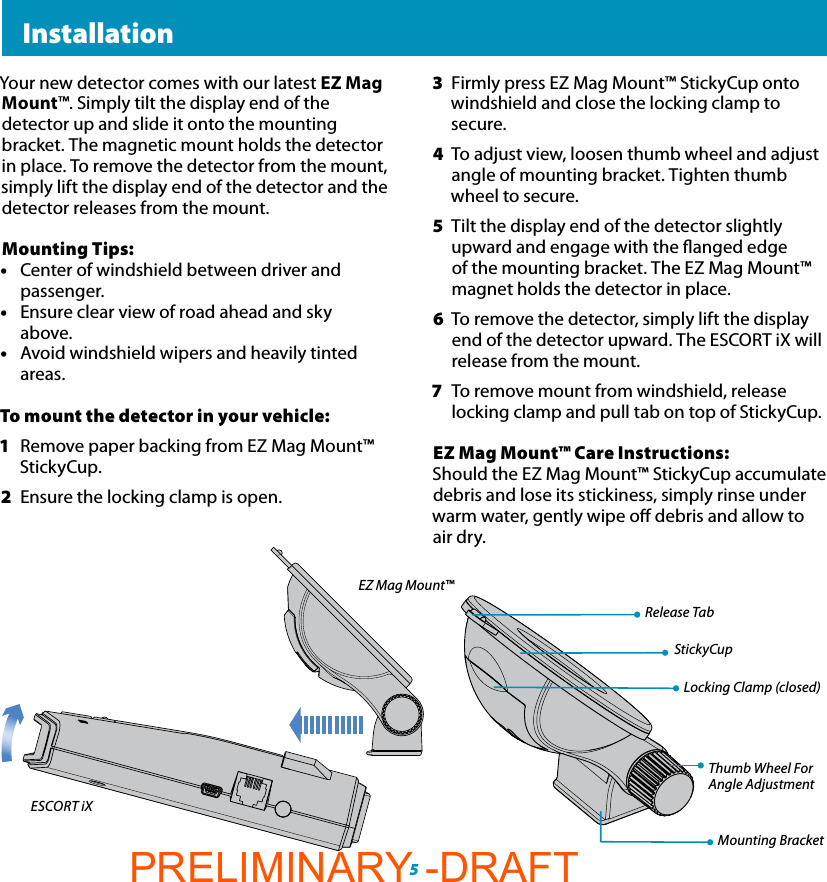  InstallationLocking Clamp (closed)Thumb Wheel ForAngle AdjustmentMounting BracketRelease TabStickyCup53  Firmly press EZ Mag Mount™ StickyCup onto windshield and close the locking clamp to secure.4  To adjust view, loosen thumb wheel and adjust angle of mounting bracket. Tighten thumb wheel to secure. 5  Tilt the display end of the detector slightly upward and engage with the anged edge of the mounting bracket. The EZ Mag Mount™ magnet holds the detector in place.6  To remove the detector, simply lift the display  end of the detector upward. The ESCORT iX will  release from the mount.7  To remove mount from windshield, release   locking clamp and pull tab on top of StickyCup.EZ Mag Mount™ Care Instructions: Should the EZ Mag Mount™ StickyCup accumulate debris and lose its stickiness, simply rinse under warm water, gently wipe o debris and allow to air dry.Your new detector comes with our latest EZ Mag Mount™. Simply tilt the display end of the detector up and slide it onto the mounting bracket. The magnetic mount holds the detector in place. To remove the detector from the mount, simply lift the display end of the detector and the detector releases from the mount.Mounting Tips:•  Center of windshield between driver and  passenger.•  Ensure clear view of road ahead and sky  above.•  Avoid windshield wipers and heavily tinted  areas.To mount the detector in your vehicle:1  Remove paper backing from EZ Mag Mount™ StickyCup.2  Ensure the locking clamp is open.ESCORT iXEZ Mag Mount™PRELIMINARY -DRAFT