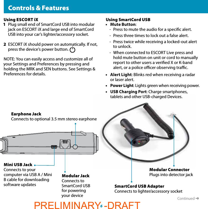 Mini USB JackConnects to your computer via USB A / Mini B cable for downloading software updates  Controls &amp; FeaturesContinued ➜Modular JackConnects to SmartCord USB for powering your deviceEarphone JackConnects to optional 3.5 mm stereo earphoneModular ConnectorPlugs into detector jackSmartCord USB AdapterConnects to lighter/accessory socket6Using ESCORT iX1  Plug small end of SmartCord USB into modular    jack on ESCORT iX and large end of SmartCord    USB into your car’s lighter/accessory socket.2 ESCORT iX should power on automatically. If not,   press the device’s power button.NOTE: You can easily access and customize all of your Settings and Preferences by pressing and holding the MRK and SEN buttons. See Settings &amp; Preferences for details.Using SmartCord USB• Mute Button: -  Press to mute the audio for a specic alert.-  Press three times to lock out a false alert.-  Press twice while receiving a locked-out alert to unlock.-  When connected to ESCORT Live press and  hold mute button on unit or cord to manually  report to other users a veried X or K-band  alert, or a police ocer observing trac.• Alert Light: Blinks red when receiving a radar    or laser alert.• Power Light: Lights green when receiving power.• USB Charging Port: Charge smartphones,      tablets and other USB-charged Devices.PRELIMINARY -DRAFT