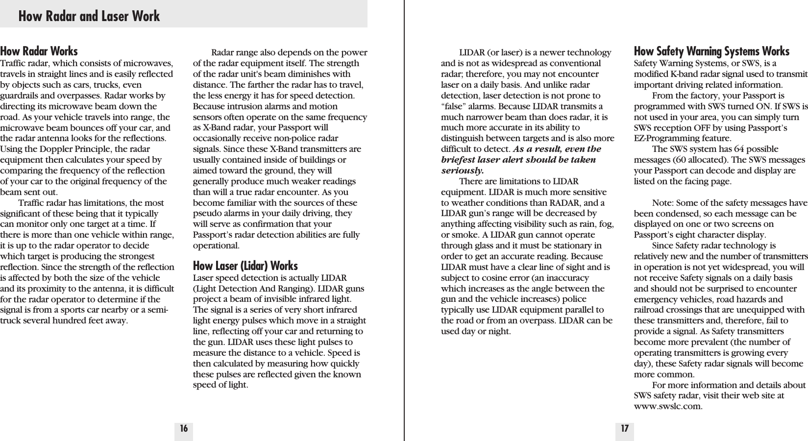 How Radar and Laser Work16 17How Radar WorksTraffic radar, which consists of microwaves,travels in straight lines and is easily reflectedby objects such as cars, trucks, evenguardrails and overpasses. Radar works bydirecting its microwave beam down theroad. As your vehicle travels into range, themicrowave beam bounces off your car, andthe radar antenna looks for the reflections.Using the Doppler Principle, the radarequipment then calculates your speed bycomparing the frequency of the reflectionof your car to the original frequency of thebeam sent out.Traffic radar has limitations, the mostsignificant of these being that it typicallycan monitor only one target at a time. Ifthere is more than one vehicle within range,it is up to the radar operator to decidewhich target is producing the strongestreflection. Since the strength of the reflectionis affected by both the size of the vehicleand its proximity to the antenna, it is difficultfor the radar operator to determine if thesignal is from a sports car nearby or a semi-truck several hundred feet away.LIDAR (or laser) is a newer technologyand is not as widespread as conventionalradar; therefore, you may not encounterlaser on a daily basis. And unlike radardetection, laser detection is not prone to“false” alarms. Because LIDAR transmits amuch narrower beam than does radar, it ismuch more accurate in its ability to distinguish between targets and is also moredifficult to detect. As a result, even thebriefest laser alert should be takenseriously.There are limitations to LIDAR equipment. LIDAR is much more sensitiveto weather conditions than RADAR, and aLIDAR gun’s range will be decreased byanything affecting visibility such as rain, fog,or smoke. A LIDAR gun cannot operatethrough glass and it must be stationary inorder to get an accurate reading. BecauseLIDAR must have a clear line of sight and issubject to cosine error (an inaccuracywhich increases as the angle between thegun and the vehicle increases) police typically use LIDAR equipment parallel tothe road or from an overpass. LIDAR can beused day or night.How Safety Warning Systems WorksSafety Warning Systems, or SWS, is a modified K-band radar signal used to transmitimportant driving related information.From the factory, your Passport isprogrammed with SWS turned ON. If SWS isnot used in your area, you can simply turnSWS reception OFF by using Passport’sEZ-Programming feature.The SWS system has 64 possiblemessages (60 allocated). The SWS messagesyour Passport can decode and display arelisted on the facing page.Note: Some of the safety messages havebeen condensed, so each message can bedisplayed on one or two screens onPassport’s eight character display. Since Safety radar technology is relatively new and the number of transmittersin operation is not yet widespread, you willnot receive Safety signals on a daily basisand should not be surprised to encounteremergency vehicles, road hazards and railroad crossings that are unequipped withthese transmitters and, therefore, fail toprovide a signal. As Safety transmittersbecome more prevalent (the number ofoperating transmitters is growing everyday), these Safety radar signals will becomemore common.For more information and details aboutSWS safety radar, visit their web site atwww.swslc.com.Radar range also depends on the powerof the radar equipment itself. The strengthof the radar unit&apos;s beam diminishes withdistance. The farther the radar has to travel,the less energy it has for speed detection.Because intrusion alarms and motionsensors often operate on the same frequencyas X-Band radar, your Passport will occasionally receive non-police radarsignals. Since these X-Band transmitters areusually contained inside of buildings oraimed toward the ground, they willgenerally produce much weaker readingsthan will a true radar encounter. As youbecome familiar with the sources of thesepseudo alarms in your daily driving, theywill serve as confirmation that yourPassport’s radar detection abilities are fullyoperational.How Laser (Lidar) WorksLaser speed detection is actually LIDAR(Light Detection And Ranging). LIDAR gunsproject a beam of invisible infrared light.The signal is a series of very short infraredlight energy pulses which move in a straightline, reflecting off your car and returning tothe gun. LIDAR uses these light pulses tomeasure the distance to a vehicle. Speed isthen calculated by measuring how quicklythese pulses are reflected given the knownspeed of light.