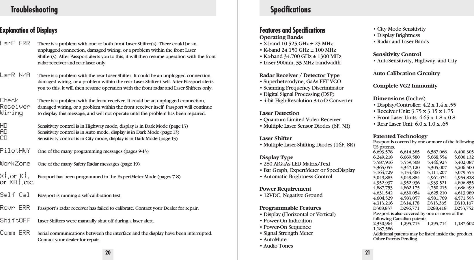 Troubleshooting Specifications20 21Explanation of DisplaysLsrF ERRLsrR N/ACheckReceiverWiringHDADCDPilotHWYWorkZoneX|,or K|,or KA|,etc.Self CalRcvr ERRShiftOFFComm ERRThere is a problem with one or both front Laser Shifter(s). There could be anunplugged connection, damaged wiring, or a problem within the front LaserShifter(s). After Passport alerts you to this, it will then resume operation with the frontradar receiver and rear laser only.There is a problem with the rear Laser Shifter. It could be an unplugged connection,damaged wiring, or a problem within the rear Laser Shifter itself. After Passport alertsyou to this, it will then resume operation with the front radar and Laser Shifters only.There is a problem with the front receiver. It could be an unplugged connection,damaged wiring, or a problem within the front receiver itself. Passport will continueto display this message, and will not operate until the problem has been repaired.Sensitivity control is in Highway mode, display is in Dark Mode (page 13)Sensitivity control is in Auto mode, display is in Dark Mode (page 13)Sensitivity control is in City mode, display is in Dark Mode (page 13)One of the many programming messages (pages 9-13)One of the many Safety Radar messages (page 19)Passport has been programmed in the ExpertMeter Mode (pages 7-8)Passport is running a self-calibration test.Passport’s radar receiver has failed to calibrate. Contact your Dealer for repair.Laser Shifters were manually shut off during a laser alert.Serial communications between the interface and the display have been interrupted.Contact your dealer for repair.Features and SpecificationsOperating Bands• X-band 10.525 GHz ± 25 MHz• K-band 24.150 GHz ± 100 MHz• Ka-band 34.700 GHz ± 1300 MHz• Laser 900nm, 33 MHz bandwidthRadar Receiver / Detector Type• Superheterodyne, GaAs FET VCO• Scanning Frequency Discriminator• Digital Signal Processing (DSP)• 4-bit High-Resolution A-to-D ConverterLaser Detection• Quantum Limited Video Receiver • Multiple Laser Sensor Diodes (6F, 3R)Laser Shifter• Multiple Laser-Shifting Diodes (16F, 8R)Display Type• 280 AlGaAs LED Matrix/Text• Bar Graph, ExpertMeter or SpecDisplay• Automatic Brightness ControlPower Requirement• 12VDC, Negative GroundProgrammable Features• Display (Horizontal or Vertical)• Power-On Indication• Power-On Sequence• Signal Strength Meter• AutoMute• Audio Tones• City Mode Sensitivity• Display Brightness• Radar and Laser BandsSensitivity Control• AutoSensitivity, Highway, and CityAuto Calibration CircuitryComplete VG2 ImmunityDimensions (Inches)• Display/Controller: 4.2 x 1.4 x .55• Receiver Unit: 3.75 x 3.15 x 1.75• Front Laser Units: 4.65 x 1.8 x 0.8 • Rear Laser Unit: 6.0 x 1.0 x .65Patented TechnologyPassport is covered by one or more of the followingUS patents. 6,693,578 6,614,385 6,587,068 6,400,3056,249,218 6,069,580 5,668,554 5,600,1325,587,916 5,559,508 5,446,923 5,402,0875,365,055 5,347,120 5,305,007 5,206,5005,164,729 5,134,406 5,111,207 5,079,5535,049,885 5,049,884 4,961,074 4,954,8284,952,937 4,952,936 4,939,521 4,896,8554,887,753 4,862,175 4,750,215 4,686,4994,631,542 4,630,054 4,625,210 4,613,9894,604,529 4,583,057 4,581,769 4,571,5934,313,216 D314,178 D313,365 D310,167D308,837 D296,771 D288,418 D253,752 Passport is also covered by one or more of thefollowing Canadian patents:2,330,964 1,295,715 1,295,714 1,187,6021,187,586Additional patents may be listed inside the product.Other Patents Pending.