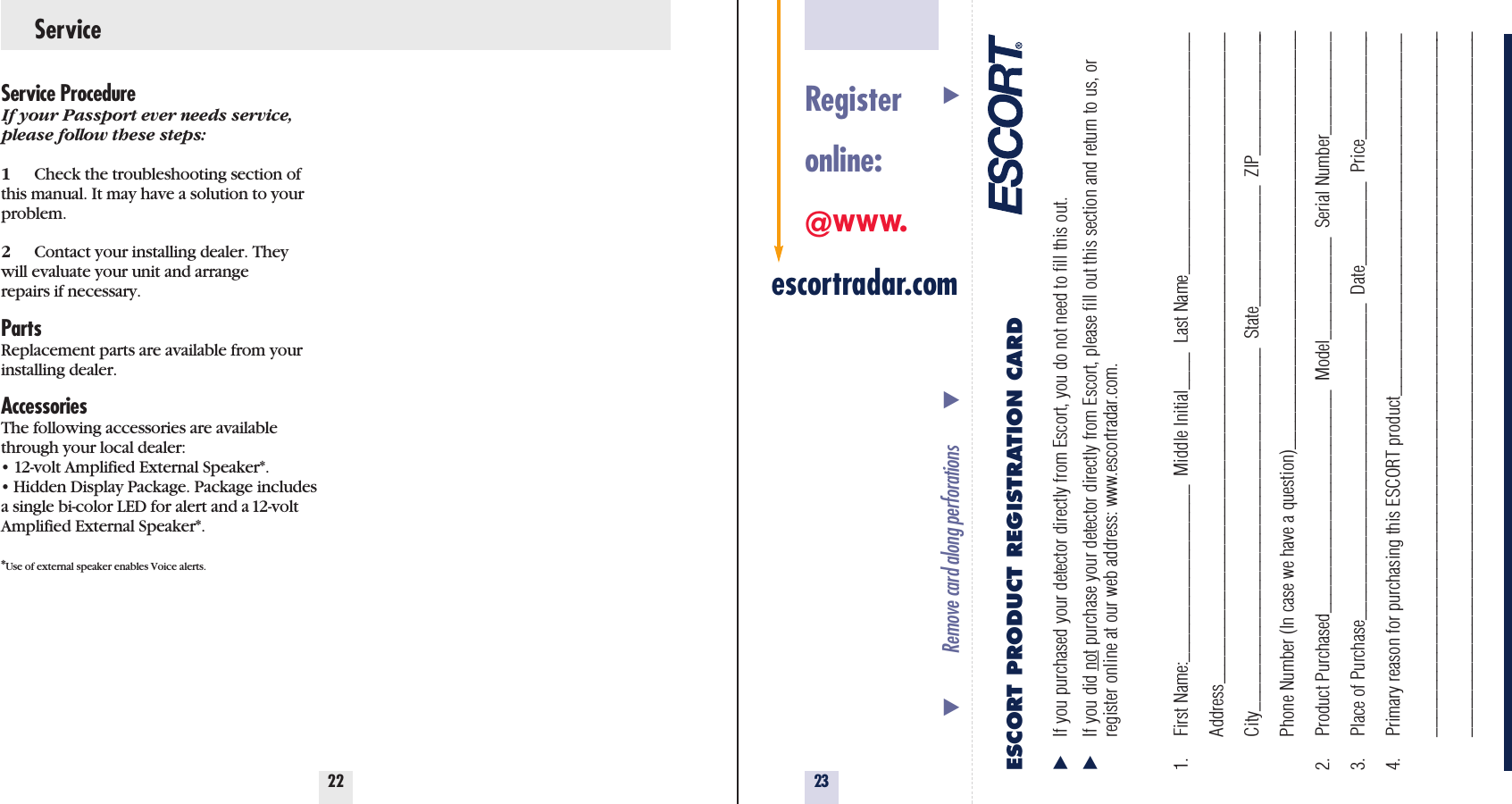 23Service22Service ProcedureIf your Passport ever needs service,please follow these steps:1Check the troubleshooting section ofthis manual. It may have a solution to yourproblem.2Contact your installing dealer. Theywill evaluate your unit and arrangerepairs if necessary.PartsReplacement parts are available from yourinstalling dealer.AccessoriesThe following accessories are availablethrough your local dealer:• 12-volt Amplified External Speaker*.• Hidden Display Package. Package includesa single bi-color LED for alert and a 12-voltAmplified External Speaker*.*Use of external speaker enables Voice alerts.Registeronline:@www.escortradar.comESCORT PRODUCT REGISTRATION CARDIf you purchased your detector directly from Escort, you do not need to fill this out.If you did not purchase your detector directly from Escort, please fill out this section and return to us, or register online at our web address: www.escortradar.com. 1. First Name:___________________  Middle Initial____  Last Name__________________________Address______________________________________________________________________City_______________________________________  State_____________  ZIP______________Phone Number (In case we have a question)_____________________________________________2. Product Purchased________________________  Model___________  Serial Number___________3. Place of Purchase__________________________________  Date_________  Price____________4. Primary reason for purchasing this ESCORT product_______________________________________________________________________________________________________________________________________________________________________________________________Remove card along perforations                                                                  