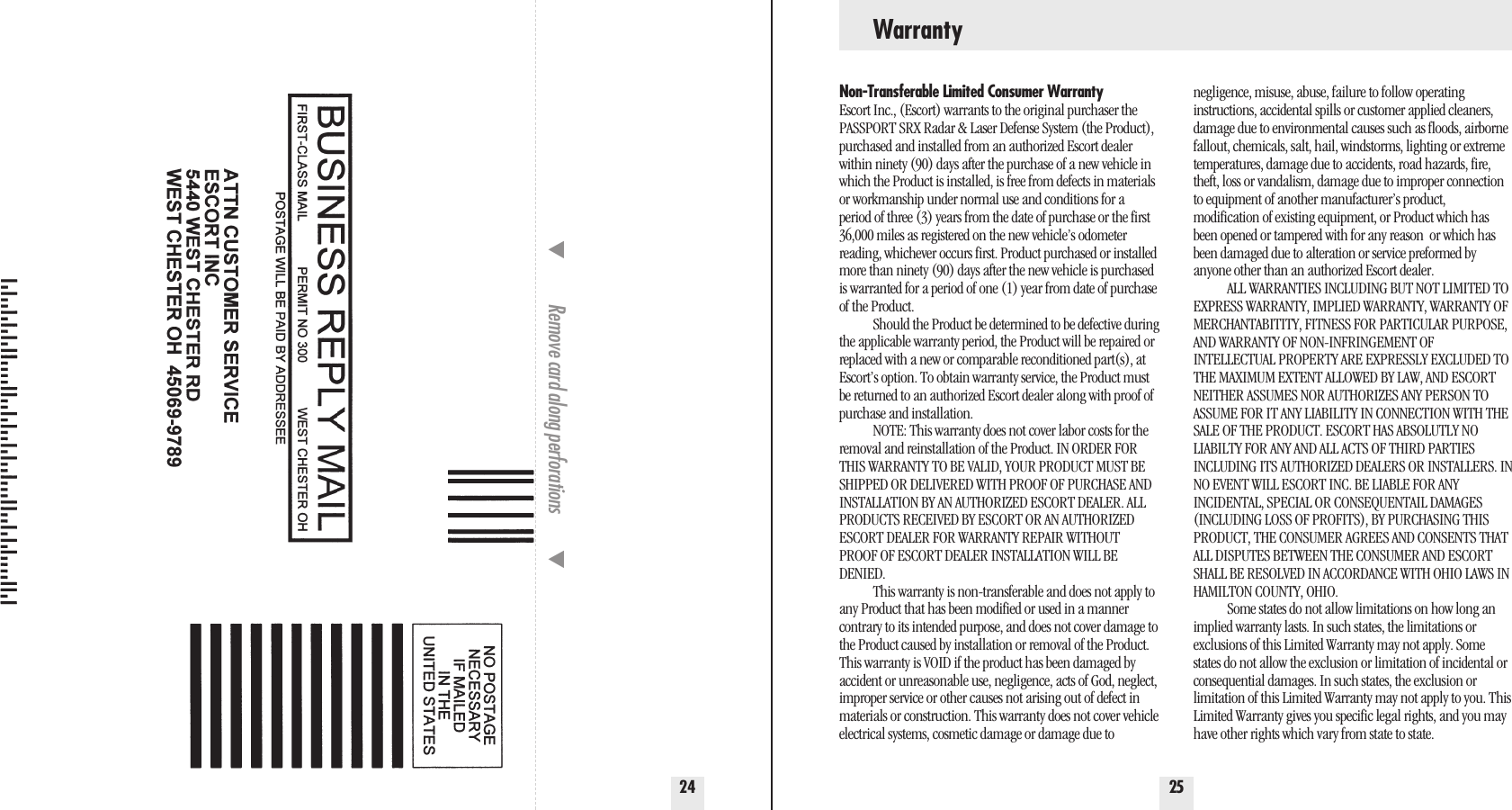 2524Remove card along perforations         Non-Transferable Limited Consumer WarrantyEscort Inc., (Escort) warrants to the original purchaser thePASSPORT SRX Radar &amp; Laser Defense System (the Product),purchased and installed from an authorized Escort dealerwithin ninety (90) days after the purchase of a new vehicle inwhich the Product is installed, is free from defects in materialsor workmanship under normal use and conditions for aperiod of three (3) years from the date of purchase or the first36,000 miles as registered on the new vehicle’s odometerreading, whichever occurs first. Product purchased or installedmore than ninety (90) days after the new vehicle is purchasedis warranted for a period of one (1) year from date of purchaseof the Product.Should the Product be determined to be defective duringthe applicable warranty period, the Product will be repaired orreplaced with a new or comparable reconditioned part(s), atEscort’s option. To obtain warranty service, the Product mustbe returned to an authorized Escort dealer along with proof ofpurchase and installation.NOTE: This warranty does not cover labor costs for theremoval and reinstallation of the Product. IN ORDER FORTHIS WARRANTY TO BE VALID, YOUR PRODUCT MUST BESHIPPED OR DELIVERED WITH PROOF OF PURCHASE ANDINSTALLATION BY AN AUTHORIZED ESCORT DEALER. ALLPRODUCTS RECEIVED BY ESCORT OR AN AUTHORIZEDESCORT DEALER FOR WARRANTY REPAIR WITHOUTPROOF OF ESCORT DEALER INSTALLATION WILL BEDENIED.This warranty is non-transferable and does not apply toany Product that has been modified or used in a mannercontrary to its intended purpose, and does not cover damage tothe Product caused by installation or removal of the Product.This warranty is VOID if the product has been damaged byaccident or unreasonable use, negligence, acts of God, neglect,improper service or other causes not arising out of defect inmaterials or construction. This warranty does not cover vehicleelectrical systems, cosmetic damage or damage due to negligence, misuse, abuse, failure to follow operating instructions, accidental spills or customer applied cleaners,damage due to environmental causes such as floods, airbornefallout, chemicals, salt, hail, windstorms, lighting or extremetemperatures, damage due to accidents, road hazards, fire,theft, loss or vandalism, damage due to improper connectionto equipment of another manufacturer’s product, modification of existing equipment, or Product which hasbeen opened or tampered with for any reason  or which hasbeen damaged due to alteration or service preformed byanyone other than an authorized Escort dealer. ALL WARRANTIES INCLUDING BUT NOT LIMITED TOEXPRESS WARRANTY, IMPLIED WARRANTY, WARRANTY OFMERCHANTABITITY, FITNESS FOR PARTICULAR PURPOSE,AND WARRANTY OF NON-INFRINGEMENT OF INTELLECTUAL PROPERTY ARE EXPRESSLY EXCLUDED TOTHE MAXIMUM EXTENT ALLOWED BY LAW, AND ESCORTNEITHER ASSUMES NOR AUTHORIZES ANY PERSON TOASSUME FOR IT ANY LIABILITY IN CONNECTION WITH THESALE OF THE PRODUCT. ESCORT HAS ABSOLUTLY NOLIABILTY FOR ANY AND ALL ACTS OF THIRD PARTIESINCLUDING ITS AUTHORIZED DEALERS OR INSTALLERS. INNO EVENT WILL ESCORT INC. BE LIABLE FOR ANY INCIDENTAL, SPECIAL OR CONSEQUENTAIL DAMAGES(INCLUDING LOSS OF PROFITS), BY PURCHASING THISPRODUCT, THE CONSUMER AGREES AND CONSENTS THATALL DISPUTES BETWEEN THE CONSUMER AND ESCORTSHALL BE RESOLVED IN ACCORDANCE WITH OHIO LAWS INHAMILTON COUNTY, OHIO.Some states do not allow limitations on how long animplied warranty lasts. In such states, the limitations or exclusions of this Limited Warranty may not apply. Somestates do not allow the exclusion or limitation of incidental orconsequential damages. In such states, the exclusion or limitation of this Limited Warranty may not apply to you. ThisLimited Warranty gives you specific legal rights, and you mayhave other rights which vary from state to state.Warranty