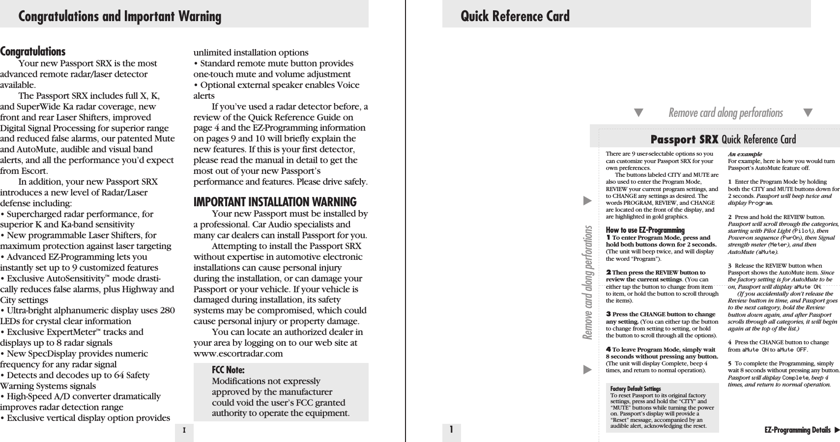 Quick Reference Card1IEZ-Programming Details  Factory Default SettingsTo reset Passport to its original factorysettings, press and hold the “CITY” and“MUTE” buttons while turning the poweron. Passport’s display will provide a“Reset” message, accompanied by anaudible alert, acknowledging the reset.Passport SRX Quick Reference CardRemove card along perforations         Remove card along perforations         Congratulations and Important WarningCongratulationsYour new Passport SRX is the mostadvanced remote radar/laser detector available.The Passport SRX includes full X, K,and SuperWide Ka radar coverage, newfront and rear Laser Shifters, improvedDigital Signal Processing for superior rangeand reduced false alarms, our patented Muteand AutoMute, audible and visual bandalerts, and all the performance you’d expectfrom Escort.In addition, your new Passport SRXintroduces a new level of Radar/Laserdefense including:• Supercharged radar performance, forsuperior K and Ka-band sensitivity • New programmable Laser Shifters, formaximum protection against laser targeting• Advanced EZ-Programming lets youinstantly set up to 9 customized features• Exclusive AutoSensitivity™mode drasti-cally reduces false alarms, plus Highway andCity settings• Ultra-bright alphanumeric display uses 280LEDs for crystal clear information• Exclusive ExpertMeter™tracks anddisplays up to 8 radar signals• New SpecDisplay provides numericfrequency for any radar signal• Detects and decodes up to 64 SafetyWarning Systems signals• High-Speed A/D converter dramaticallyimproves radar detection range• Exclusive vertical display option providesunlimited installation options• Standard remote mute button providesone-touch mute and volume adjustment• Optional external speaker enables VoicealertsIf you’ve used a radar detector before, areview of the Quick Reference Guide onpage 4 and the EZ-Programming informationon pages 9 and 10 will briefly explain thenew features. If this is your first detector,please read the manual in detail to get themost out of your new Passport’s performance and features. Please drive safely.IMPORTANT INSTALLATION WARNINGYour new Passport must be installed bya professional. Car Audio specialists andmany car dealers can install Passport for you.Attempting to install the Passport SRXwithout expertise in automotive electronicinstallations can cause personal injuryduring the installation, or can damage yourPassport or your vehicle. If your vehicle isdamaged during installation, its safetysystems may be compromised, which couldcause personal injury or property damage.You can locate an authorized dealer inyour area by logging on to our web site atwww.escortradar.comThere are 9 user-selectable options so youcan customize your Passport SRX for yourown preferences. The buttons labeled CITY and MUTE arealso used to enter the Program Mode,REVIEW your current program settings, andto CHANGE any settings as desired. Thewords PROGRAM, REVIEW, and CHANGEare located on the front of the display, andare highlighted in gold graphics.How to use EZ-Programming1To enter Program Mode, press andhold both buttons down for 2 seconds.(The unit will beep twice, and will displaythe word “Program”).2Then press the REVIEW button toreview the current settings. (You caneither tap the button to change from itemto item, or hold the button to scroll throughthe items).3Press the CHANGE button to changeany setting. (You can either tap the buttonto change from setting to setting, or holdthe button to scroll through all the options).4To leave Program Mode, simply wait8 seconds without pressing any button.(The unit will display Complete, beep 4times, and return to normal operation).An exampleFor example, here is how you would turnPassport’s AutoMute feature off. 1Enter the Program Mode by holding both the CITY and MUTE buttons down for 2 seconds. Passport will beep twice anddisplay Program.2Press and hold the REVIEW button. Passport will scroll through the categories,starting with Pilot Light (Pilot), thenPower-on sequence (PwrOn), then Signalstrength meter (Meter), and thenAutoMute (aMute).3Release the REVIEW button whenPassport shows the AutoMute item. Sincethe factory setting is for AutoMute to beon, Passport will display aMute ON.(If you accidentally don&apos;t release theReview button in time, and Passport goesto the next category, hold the Reviewbutton down again, and after Passportscrolls through all categories, it will beginagain at the top of the list.)4Press the CHANGE button to changefrom aMute ON to aMute OFF.5To complete the Programming, simplywait 8 seconds without pressing any button.Passport will display Complete, beep 4times, and return to normal operation.FCC Note:Modifications not expresslyapproved by the manufacturercould void the user’s FCC grantedauthority to operate the equipment.