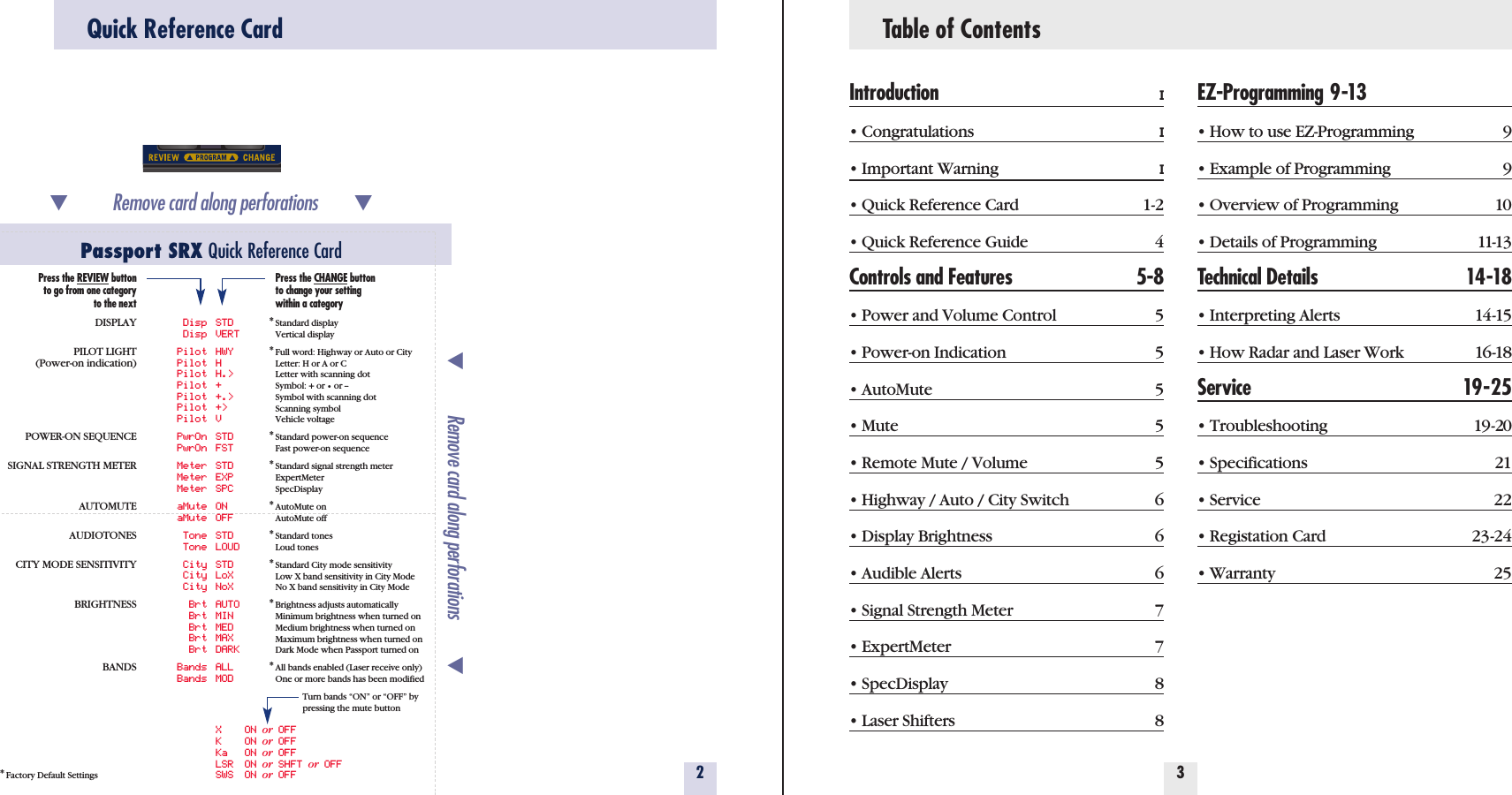 Table of ContentsIntroduction I• Congratulations I• Important Warning I• Quick Reference Card 1-2• Quick Reference Guide 4Controls and Features 5-8• Power and Volume Control 5• Power-on Indication 5• AutoMute 5• Mute 5• Remote Mute / Volume 5• Highway / Auto / City Switch 6• Display Brightness 6• Audible Alerts 6• Signal Strength Meter 7• ExpertMeter 7• SpecDisplay 8• Laser Shifters 8EZ-Programming 9-13• How to use EZ-Programming 9• Example of Programming 9• Overview of Programming 10• Details of Programming 11-13Technical Details 14-18• Interpreting Alerts 14-15• How Radar and Laser Work 16-18Service 19-25• Troubleshooting 19-20• Specifications 21• Service 22• Registation Card 23-24• Warranty 2532Quick Reference CardPassport SRX Quick Reference Card*Factory Default SettingsRemove card along perforations         Remove card along perforations         Disp STDDisp VERTPilot HWYPilot HPilot H.&gt;Pilot +Pilot +.&gt;Pilot +&gt;Pilot VPwrOn STDPwrOn FSTMeter STDMeter EXPMeter SPCaMute ONaMute OFFTone STDTone LOUDCity STDCity LoXCity NoXBrt AUTOBrt MINBrt MEDBrt MAXBrt DARKBands ALLBands MODXON or OFFKON or OFFKa ON or OFFLSR ON or SHFT or OFFSWS ON or OFFPress the REVIEW buttonto go from one categoryto the nextDISPLAYPILOT LIGHT(Power-on indication)POWER-ON SEQUENCESIGNAL STRENGTH METERAUTOMUTEAUDIOTONESCITY MODE SENSITIVITYBRIGHTNESSBANDSPress the CHANGE buttonto change your settingwithin a category*Standard displayVertical display*Full word: Highway or Auto or CityLetter: H or A or CLetter with scanning dotSymbol: + or •or --Symbol with scanning dotScanning symbolVehicle voltage*Standard power-on sequenceFast power-on sequence*Standard signal strength meterExpertMeterSpecDisplay*AutoMute onAutoMute off*Standard tonesLoud tones*Standard City mode sensitivityLow X band sensitivity in City ModeNo X band sensitivity in City Mode*Brightness adjusts automaticallyMinimum brightness when turned onMedium brightness when turned onMaximum brightness when turned onDark Mode when Passport turned on*All bands enabled (Laser receive only)One or more bands has been modifiedTurn bands “ON” or “OFF” by pressing the mute button