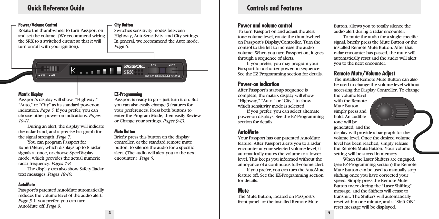 Power/Volume ControlRotate the thumbwheel to turn Passport onand set the volume. (We recommend wiringthe SRX to a switched circuit so that it willturn on/off with your ignition).Matrix DisplayPassport’s display will show  “Highway,”“Auto,” or “City” as its standard power-onindication. Page 5. If you prefer, you canchoose other power-on indications. Pages10 -11.During an alert, the display will indicatethe radar band, and a precise bar graph forthe signal strength. Page 7.You can program Passport forExpertMeter, which displays up to 8 radarsignals at once, or choose SpecDisplaymode, which provides the actual numericradar frequency. Pages 7-8.The display can also show Safety Radartext messages. Pages 18-19.AutoMutePassport’s patented AutoMute automaticallyreduces the volume level of the audio alert.Page 5. If you prefer, you can turnAutoMute off. Page 9.City ButtonSwitches sensitivity modes betweenHighway, AutoSensitivity, and City settings.In general, we recommend the Auto mode.Page 6.EZ-ProgrammingPassport is ready to go – just turn it on. Butyou can also easily change 9 features foryour preferences. Press both buttons toenter the Program Mode, then easily Reviewor Change your settings. Pages 9-13.Mute ButtonBriefly press this button on the displaycontroller, or the standard remote mutebutton, to silence the audio for a specificalert. (The audio will alert you to the nextencounter.)  Page 5.Quick Reference Guide4 5Power and volume controlTo turn Passport on and adjust the alerttone volume level, rotate the thumbwheelon Passport’s Display/Controller. Turn thecontrol to the left to increase the audiovolume. When you turn Passport on, it goesthrough a sequence of alerts.If you prefer, you may program yourPassport for a shorter power-on sequence.See the EZ Programming section for details.Power-on indicationAfter Passport’s start-up sequence iscomplete, the matrix display will show“Highway,” “Auto,” or “City,” to showwhich sensitivity mode is selected. If you prefer, you can select alternatepower-on displays. See the EZ-Programmingsection for details.AutoMuteYour Passport has our patented AutoMutefeature. After Passport alerts you to a radarencounter at your selected volume level, itautomatically mutes the volume to a lowerlevel. This keeps you informed without theannoyance of a continuous full-volume alert.If you prefer, you can turn the AutoMutefeature off. See the EZ-Programming sectionfor details.MuteThe Mute Button, located on Passport’sfront panel, or the installed Remote MuteButton, allows you to totally silence theaudio alert during a radar encounter. To mute the audio for a single specificsignal, briefly press the Mute Button or theinstalled Remote Mute Button. After thatradar encounter has passed, the mute willautomatically reset and the audio will alertyou to the next encounter.Remote Mute/Volume AdjustThe installed Remote Mute Button can alsobe used to change the volume level withoutaccessing the Display Controller. To changethe volume levelwith the RemoteMute Button,simply press andhold. An audibletone will begenerated, and thedisplay will provide a bar graph for thevolume level. Once the desired volumelevel has been reached, simply releasethe Remote Mute Button. Your volumesetting will be stored in memory. When the Laser Shifters are engaged,(see EZ-Programming section) the RemoteMute button can be used to manually stopshifting once you have corrected yourspeed. Simply press the Remote MuteButton twice during the “Laser Shifting”message, and the Shifters will cease totransmit. The Shifters will automaticallyreset within one minute, and a “Shift ON”reset message will be displayed.Controls and Features