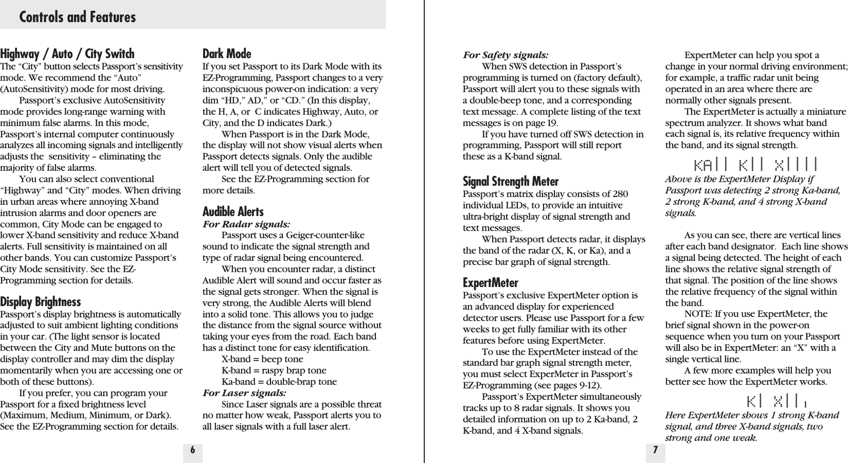 Highway / Auto / City SwitchThe “City” button selects Passport’s sensitivitymode. We recommend the “Auto”(AutoSensitivity) mode for most driving.Passport’s exclusive AutoSensitivitymode provides long-range warning withminimum false alarms. In this mode,Passport’s internal computer continuouslyanalyzes all incoming signals and intelligentlyadjusts the  sensitivity – eliminating themajority of false alarms.You can also select conventional“Highway” and “City” modes. When drivingin urban areas where annoying X-bandintrusion alarms and door openers arecommon, City Mode can be engaged tolower X-band sensitivity and reduce X-bandalerts. Full sensitivity is maintained on allother bands. You can customize Passport’sCity Mode sensitivity. See the EZ-Programming section for details.Display BrightnessPassport’s display brightness is automaticallyadjusted to suit ambient lighting conditionsin your car. (The light sensor is locatedbetween the City and Mute buttons on thedisplay controller and may dim the displaymomentarily when you are accessing one orboth of these buttons).If you prefer, you can program yourPassport for a fixed brightness level(Maximum, Medium, Minimum, or Dark).See the EZ-Programming section for details.Dark ModeIf you set Passport to its Dark Mode with itsEZ-Programming, Passport changes to a veryinconspicuous power-on indication: a verydim “HD,” AD,” or “CD.” (In this display,the H, A, or  C indicates Highway, Auto, orCity, and the D indicates Dark.)When Passport is in the Dark Mode,the display will not show visual alerts whenPassport detects signals. Only the audiblealert will tell you of detected signals.See the EZ-Programming section formore details.Audible AlertsFor Radar signals:Passport uses a Geiger-counter-likesound to indicate the signal strength andtype of radar signal being encountered.When you encounter radar, a distinctAudible Alert will sound and occur faster asthe signal gets stronger. When the signal isvery strong, the Audible Alerts will blendinto a solid tone. This allows you to judgethe distance from the signal source withouttaking your eyes from the road. Each bandhas a distinct tone for easy identification. X-band = beep toneK-band = raspy brap toneKa-band = double-brap toneFor Laser signals:Since Laser signals are a possible threatno matter how weak, Passport alerts you toall laser signals with a full laser alert.6 7Controls and FeaturesFor Safety signals:When SWS detection in Passport’sprogramming is turned on (factory default),Passport will alert you to these signals witha double-beep tone, and a correspondingtext message. A complete listing of the textmessages is on page 19.If you have turned off SWS detection inprogramming, Passport will still reportthese as a K-band signal. Signal Strength MeterPassport’s matrix display consists of 280individual LEDs, to provide an intuitiveultra-bright display of signal strength andtext messages.When Passport detects radar, it displaysthe band of the radar (X, K, or Ka), and aprecise bar graph of signal strength.ExpertMeterPassport’s exclusive ExpertMeter option isan advanced display for experienceddetector users. Please use Passport for a fewweeks to get fully familiar with its otherfeatures before using ExpertMeter.To use the ExpertMeter instead of thestandard bar graph signal strength meter,you must select ExperMeter in Passport’sEZ-Programming (see pages 9-12).Passport’s ExpertMeter simultaneouslytracks up to 8 radar signals. It shows youdetailed information on up to 2 Ka-band, 2K-band, and 4 X-band signals.ExpertMeter can help you spot achange in your normal driving environment;for example, a traffic radar unit being operated in an area where there arenormally other signals present.The ExpertMeter is actually a miniaturespectrum analyzer. It shows what bandeach signal is, its relative frequency withinthe band, and its signal strength.KA|| K|| X||||Above is the ExpertMeter Display ifPassport was detecting 2 strong Ka-band,2 strong K-band, and 4 strong X-bandsignals.As you can see, there are vertical linesafter each band designator.  Each line showsa signal being detected. The height of eachline shows the relative signal strength ofthat signal. The position of the line showsthe relative frequency of the signal withinthe band. NOTE: If you use ExpertMeter, thebrief signal shown in the power-onsequence when you turn on your Passportwill also be in ExpertMeter: an “X” with asingle vertical line.A few more examples will help youbetter see how the ExpertMeter works.K|X|||Here ExpertMeter shows 1 strong K-bandsignal, and three X-band signals, twostrong and one weak.