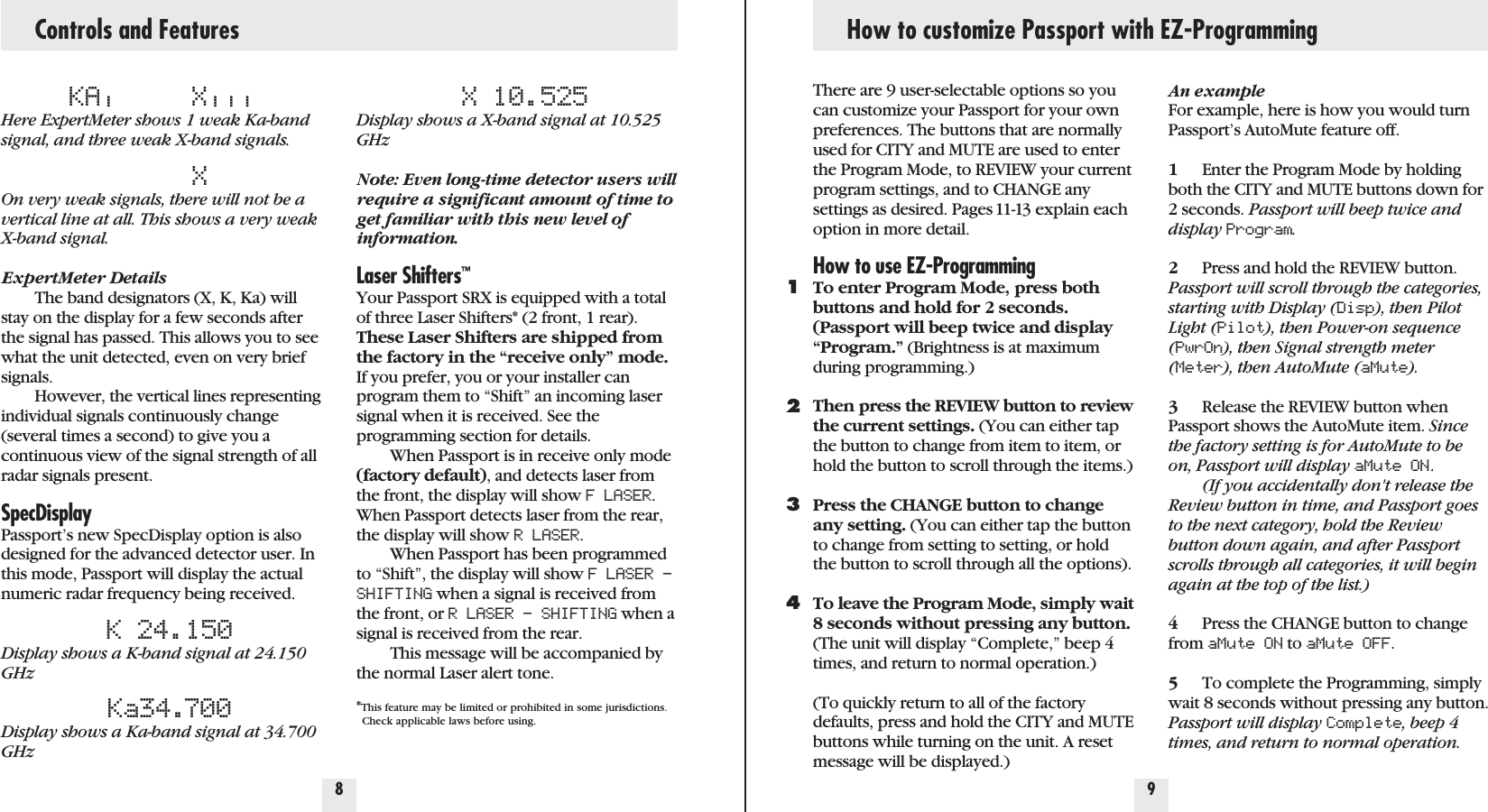 Controls and FeaturesKA|X|||Here ExpertMeter shows 1 weak Ka-bandsignal, and three weak X-band signals.XOn very weak signals, there will not be avertical line at all. This shows a very weakX-band signal.ExpertMeter DetailsThe band designators (X, K, Ka) willstay on the display for a few seconds afterthe signal has passed. This allows you to seewhat the unit detected, even on very briefsignals.However, the vertical lines representingindividual signals continuously change(several times a second) to give you acontinuous view of the signal strength of allradar signals present.SpecDisplayPassport’s new SpecDisplay option is alsodesigned for the advanced detector user. Inthis mode, Passport will display the actualnumeric radar frequency being received.K 24.150Display shows a K-band signal at 24.150GHzKa34.700Display shows a Ka-band signal at 34.700GHzX 10.525Display shows a X-band signal at 10.525GHzNote: Even long-time detector users willrequire a significant amount of time toget familiar with this new level ofinformation.Laser Shifters™Your Passport SRX is equipped with a totalof three Laser Shifters* (2 front, 1 rear).These Laser Shifters are shipped fromthe factory in the “receive only” mode.If you prefer, you or your installer canprogram them to “Shift” an incoming lasersignal when it is received. See the programming section for details. When Passport is in receive only mode(factory default), and detects laser fromthe front, the display will show F LASER.When Passport detects laser from the rear,the display will show R LASER.When Passport has been programmedto “Shift”, the display will show F LASER –SHIFTING when a signal is received fromthe front, or R LASER – SHIFTING when asignal is received from the rear.This message will be accompanied bythe normal Laser alert tone.*This feature may be limited or prohibited in some jurisdictions. Check applicable laws before using.8 9How to customize Passport with EZ-ProgrammingThere are 9 user-selectable options so youcan customize your Passport for your ownpreferences. The buttons that are normallyused for CITY and MUTE are used to enterthe Program Mode, to REVIEW your currentprogram settings, and to CHANGE anysettings as desired. Pages 11-13 explain eachoption in more detail.How to use EZ-ProgrammingTo enter Program Mode, press bothbuttons and hold for 2 seconds.(Passport will beep twice and display“Program.” (Brightness is at maximumduring programming.)Then press the REVIEW button to reviewthe current settings. (You can either tapthe button to change from item to item, orhold the button to scroll through the items.)Press the CHANGE button to changeany setting. (You can either tap the buttonto change from setting to setting, or holdthe button to scroll through all the options).To leave the Program Mode, simply wait8 seconds without pressing any button.(The unit will display “Complete,” beep 4times, and return to normal operation.)(To quickly return to all of the factorydefaults, press and hold the CITY and MUTEbuttons while turning on the unit. A resetmessage will be displayed.)1234An exampleFor example, here is how you would turnPassport’s AutoMute feature off. 1Enter the Program Mode by holdingboth the CITY and MUTE buttons down for 2 seconds. Passport will beep twice anddisplay Program.2Press and hold the REVIEW button. Passport will scroll through the categories,starting with Display (Disp), then PilotLight (Pilot), then Power-on sequence(PwrOn), then Signal strength meter(Meter), then AutoMute (aMute).3Release the REVIEW button whenPassport shows the AutoMute item. Sincethe factory setting is for AutoMute to beon, Passport will display aMute ON .(If you accidentally don&apos;t release theReview button in time, and Passport goesto the next category, hold the Reviewbutton down again, and after Passportscrolls through all categories, it will beginagain at the top of the list.)4Press the CHANGE button to changefrom aMute ON to aMute OFF.5To complete the Programming, simplywait 8 seconds without pressing any button.Passport will display Complete, beep 4times, and return to normal operation.
