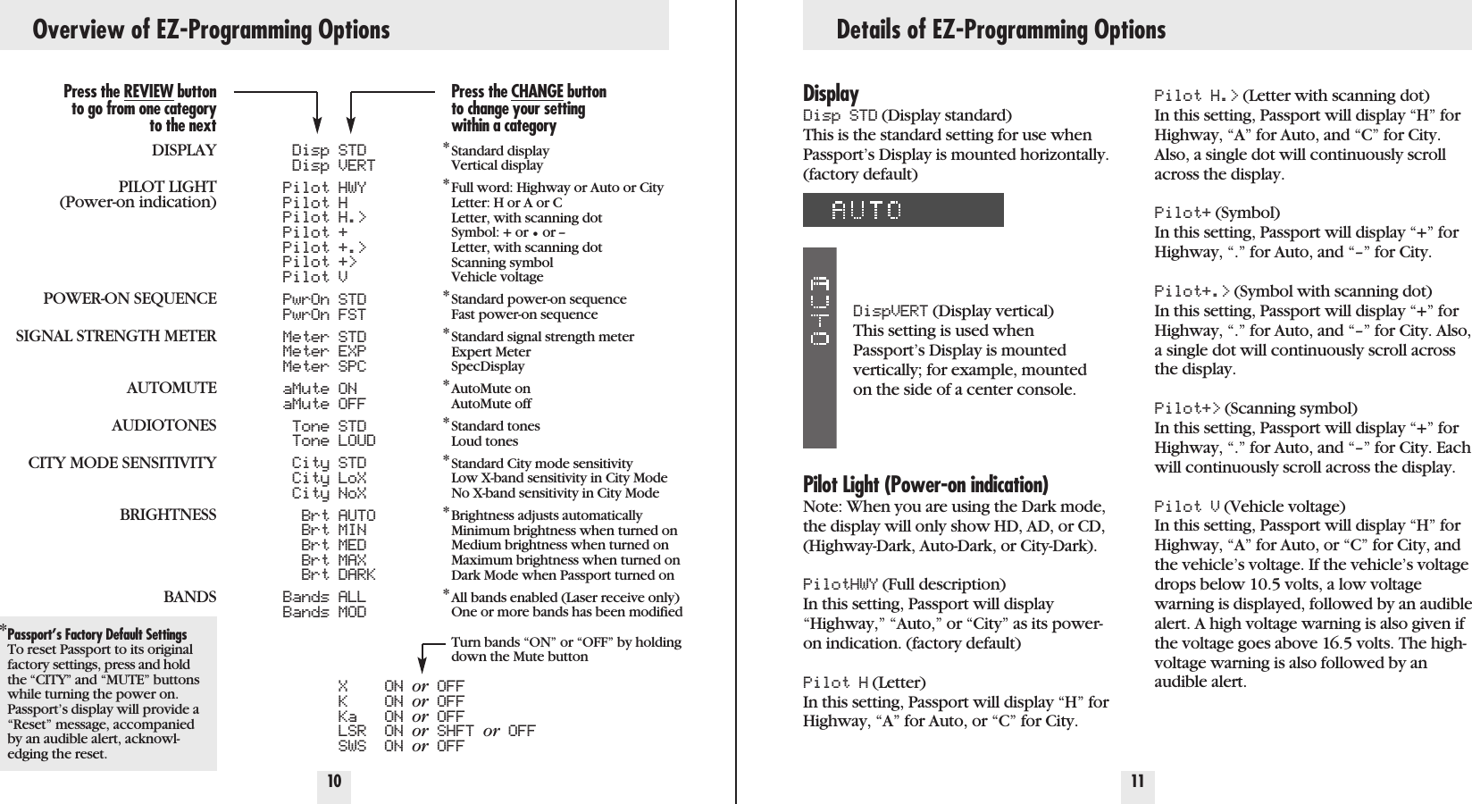 10 11Overview of EZ-Programming OptionsPress the REVIEW buttonto go from one categoryto the nextDISPLAYPILOT LIGHT(Power-on indication)POWER-ON SEQUENCESIGNAL STRENGTH METERAUTOMUTEAUDIOTONESCITY MODE SENSITIVITYBRIGHTNESSBANDS*Passport’s Factory Default SettingsTo reset Passport to its originalfactory settings, press and holdthe “CITY” and “MUTE” buttonswhile turning the power on.Passport’s display will provide a“Reset” message, accompaniedby an audible alert, acknowl-edging the reset.Disp STDDisp VERTPilot HWYPilot HPilot H.&gt;Pilot +Pilot +.&gt;Pilot +&gt;Pilot VPwrOn STDPwrOn FSTMeter STDMeter EXPMeter SPCaMute ONaMute OFFTone STDTone LOUDCity STDCity LoXCity NoXBrt AUTOBrt MINBrt MEDBrt MAXBrt DARKBands ALLBands MODXON or OFFKON or OFFKa ON or OFFLSR ON or SHFT or OFFSWS ON or OFFPress the CHANGE buttonto change your settingwithin a category*Standard displayVertical display*Full word: Highway or Auto or CityLetter: H or A or CLetter, with scanning dotSymbol: + or •or --Letter, with scanning dotScanning symbolVehicle voltage*Standard power-on sequenceFast power-on sequence*Standard signal strength meterExpert MeterSpecDisplay*AutoMute onAutoMute off*Standard tonesLoud tones*Standard City mode sensitivityLow X-band sensitivity in City ModeNo X-band sensitivity in City Mode*Brightness adjusts automaticallyMinimum brightness when turned onMedium brightness when turned onMaximum brightness when turned onDark Mode when Passport turned on*All bands enabled (Laser receive only)One or more bands has been modifiedTurn bands “ON” or “OFF” by holding down the Mute buttonDetails of EZ-Programming OptionsDisplayDisp STD (Display standard)This is the standard setting for use whenPassport’s Display is mounted horizontally.(factory default)DispVERT (Display vertical)This setting is used whenPassport’s Display is mounted vertically; for example, mounted on the side of a center console.Pilot Light (Power-on indication)Note: When you are using the Dark mode,the display will only show HD, AD, or CD,(Highway-Dark, Auto-Dark, or City-Dark).PilotHWY (Full description)In this setting, Passport will display“Highway,” “Auto,” or “City” as its power-on indication. (factory default)Pilot H (Letter) In this setting, Passport will display “H” forHighway, “A” for Auto, or “C” for City. Pilot H.&gt; (Letter with scanning dot) In this setting, Passport will display “H” forHighway, “A” for Auto, and “C” for City.Also, a single dot will continuously scrollacross the display.Pilot+ (Symbol) In this setting, Passport will display “+” forHighway, “.” for Auto, and “–” for City.Pilot+.&gt; (Symbol with scanning dot) In this setting, Passport will display “+” forHighway, “.” for Auto, and “–” for City. Also,a single dot will continuously scroll acrossthe display. Pilot+&gt; (Scanning symbol) In this setting, Passport will display “+” forHighway, “.” for Auto, and “–” for City. Eachwill continuously scroll across the display. Pilot V (Vehicle voltage)In this setting, Passport will display “H” forHighway, “A” for Auto, or “C” for City, andthe vehicle’s voltage. If the vehicle’s voltagedrops below 10.5 volts, a low voltagewarning is displayed, followed by an audiblealert. A high voltage warning is also given ifthe voltage goes above 16.5 volts. The high-voltage warning is also followed by anaudible alert.