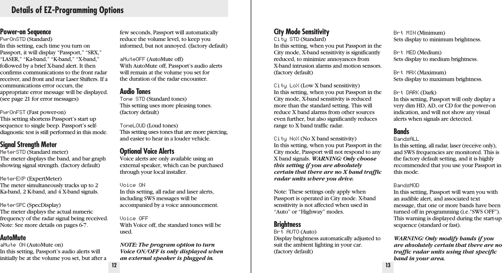 Details of EZ-Programming Options12 13Power-on SequencePwrOnSTD (Standard) In this setting, each time you turn onPassport, it will display “Passport,” “SRX,”“LASER,” “Ka-band,” “K-band,” “X-band,”followed by a brief X-band alert. It thenconfirms communications to the front radarreceiver, and front and rear Laser Shifters. If acommunications error occurs, the appropriate error message will be displayed.(see page 21 for error messages)PwrOnFST (Fast power-on) This setting shortens Passport’s start upsequence to single beep. Passport’s self-diagnostic test is still performed in this mode.Signal Strength MeterMeterSTD (Standard meter) The meter displays the band, and bar graphshowing signal strength. (factory default)MeterEXP (ExpertMeter) The meter simultaneously tracks up to 2 Ka-band, 2 K-band, and 4 X-band signals.MeterSPC (SpecDisplay) The meter displays the actual numericfrequency of the radar signal being received.Note: See more details on pages 6-7.AutoMuteaMute ON (AutoMute on) In this setting, Passport’s audio alerts willinitially be at the volume you set, but after afew seconds, Passport will automaticallyreduce the volume level, to keep youinformed, but not annoyed. (factory default)aMuteOFF (AutoMute off) With AutoMute off, Passport’s audio alertswill remain at the volume you set forthe duration of the radar encounter.Audio TonesTone STD (Standard tones) This setting uses more pleasing tones.(factory default)ToneLOUD (Loud tones) This setting uses tones that are more piercing,and easier to hear in a louder vehicle.Optional Voice AlertsVoice alerts are only available using anexternal speaker, which can be purchasedthrough your local installer.Voice ONIn this setting, all radar and laser alerts,including SWS messages will be accompanied by a voice announcement.Voice OFFWith Voice off, the standard tones will beused.NOTE: The program option to turnVoice ON/OFF is only displayed whenan external speaker is plugged in.City Mode SensitivityCity STD (Standard) In this setting, when you put Passport in theCity mode, X-band sensitivity is significantlyreduced, to minimize annoyances from X-band intrusion alarms and motion sensors.(factory default)City LoX (Low X band sensitivity) In this setting, when you put Passport in theCity mode, X-band sensitivity is reducedmore than the standard setting. This willreduce X band alarms from other sourceseven further, but also significantly reducesrange to X band traffic radar.City NoX (No X band sensitivity) In this setting, when you put Passport in theCity mode, Passport will not respond to anyX band signals. WARNING: Only choosethis setting if you are absolutelycertain that there are no X band trafficradar units where you drive.Note: These settings only apply whenPassport is operated in City mode. X-bandsensitivity is not affected when used in“Auto” or “Highway” modes.BrightnessBrt AUTO (Auto) Display brightness automatically adjusted tosuit the ambient lighting in your car.(factory default)Brt MIN (Minimum) Sets display to minimum brightness.Brt MED (Medium) Sets display to medium brightness.Brt MAX (Maximum) Sets display to maximum brightness.Brt DARK (Dark) In this setting, Passport will only display avery dim HD, AD, or CD for the power-onindication, and will not show any visualalerts when signals are detected.BandsBandsALLIn this setting, all radar, laser (receive only),and SWS frequencies are monitored. This isthe factory default setting, and it is highlyrecommended that you use your Passport inthis mode.BandsMODIn this setting, Passport will warn you withan audible alert, and associated textmessage, that one or more bands have beenturned off in programming (i.e.”SWS OFF”).This warning is displayed during the start-upsequence (standard or fast).WARNING: Only modify bands if youare absolutely certain that there are notraffic radar units using that specificband in your area.