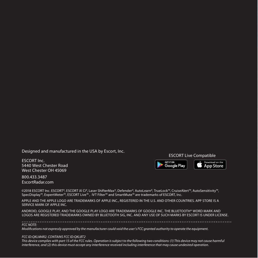 Intelligent Long Range Detection SystemiX CiESCORT Live App Provides Crowd Sourced AlertsGPS  Intelligence Rejects False AlertsExcellent Radar/Laser Detection RangeIntelligent Long Range Detection SystemiX CiPLATFORMPLATFORMDesigned and manufactured in the USA by Escort, Inc.  ESCORT Inc.5440 West Chester RoadWest Chester OH 45069800.433.3487EscortRadar.com©2018 ESCORT Inc. ESCORT®, ESCORT iX Ci®, Laser ShifterMax®, Defender®, AutoLearn®, TrueLock™, CruiseAlert™, AutoSensitivity™, SpecDisplay™, ExpertMeter™, ESCORT Live™ ,  IVT Filter™ and SmartMute™ are trademarks of ESCORT, Inc. APPLE AND THE APPLE LOGO ARE TRADEMARKS OF APPLE INC., REGISTERED IN THE U.S. AND OTHER COUNTRIES. APP STORE IS A SERVICE MARK OF APPLE INC. ANDROID, GOOGLE PLAY, AND THE GOOGLE PLAY LOGO ARE TRADEMARKS OF GOOGLE INC. THE BLUETOOTH® WORD MARK AND LOGOS ARE REGISTERED TRADEMARKS OWNED BY BLUETOOTH SIG, INC. AND ANY USE OF SUCH MARKS BY ESCORT IS UNDER LICENSE.FCC NOTE: Modications not expressly approved by the manufacturer could void the user’s FCC granted authority to operate the equipment. FCC ID:QKLM4R2. CONTAINS FCC ID:QKLBT2This device complies with part 15 of the FCC rules. Operation is subject to the following two conditions: (1) This device may not cause harmful interference, and (2) this device must accept any interference received including interference that may cause undesired operation.ESCORT Live Compatible